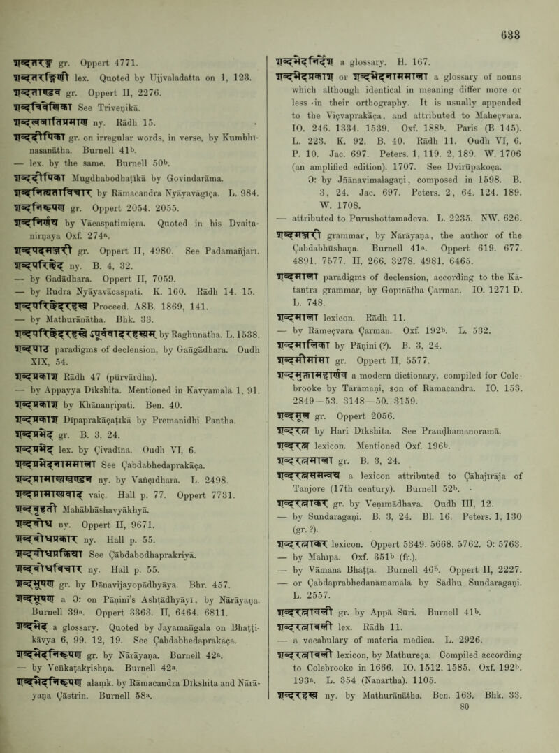 033 gr. Oppert 4771. lex. Quoted by Ujjvaladatta on 1, 123. gr. Oppert II, 2276. ir«'^r=iqlui^T See Trivenika. iT^^wrfrTTi^rnir ny. Radh 15. gr. on irregular words, in verse, by Kunibbl- nasanatha. Burnell 41^. — lex. by the same. Buniell SO'J. Mugdhabodhatlka by Govindarama. by Ramacandra NyayavagKja. L. 984. gr. Oppert 2054. 2055. by Vacaspatimi(jia. Quoted in his Dvaita- nirnaya Oxf. 274>‘. O’ gr. Oppert II, 4980. See Padamanjari. — by Gadadhara. Oppert II, 7059. — by Rudra Nyayavacaspati. K. 160. Radh 14. 15. Proceed. ASB. 1869, 141. — by Mathuranatha. Bhk. 33. by Raghunatha. L. 1538. paradigms of declension, by Gaiigadhara. Oudh XIX, 54. Radh 47 (purvardha). — by Appayya Dikshita. Mentioned in Kavyamala 1, 91. by Khananripati. Ben. 40. Dipaprakagatika by Premanidhi Pantha. gr. B. 3, 24. lex. by Qivadina. Oudh VI, 6. See Qabdabhedapraka9a. ny. by Van9idhara. L. 2498. vai9. Hall p. 77. Oppert 7731. Mahabhashavyakhya. ny Oppert II, 9671. ny. Hall p. 55. See Qabdabodhaprakriya. ny. Hall p. 55. gr. by Danavijayopadhyaya. Bhv. 457. a 0: on Panini’s Ashtadhyayl, by Narayana. Burnell 39>‘. Oppert 3363. II, 6464. 6811. a glossary. Quoted by Jayamangala on Bhatti- kavya 6, 99. 12, 19. See Qabdabhedapraka9a. gr. by Narayana. Burnell 42a. — by Venkatakrishna. Burnell 42a. alamk. by Ramacandra Dikshita and Nara¬ yana Qastrin. Bui'nell 58a. glossary. H. 167. or a glossary of nouns which although identical in meaning differ more or less 'in their orthography. It is usually appended to the Vi9vapraka9a, and attributed to Mahe9vara. 10. 246. 1334. 1539. Oxf. 188b. Paris (B 145). L. 223. K. 92. B. 40. Radh 11. Oudh VI, 6. P. 10. Jac. 697. Peters. 1, 119. 2, 189. W. 1706 (an amplified edition). 1707. See Dvirapako9a. 0: by Jnanavimalagani, composed in 1598. B. 3, 24. Jac. 697. Peters. 2, 64. 124. 189. W. 1708. — attributed to Purushottamadeva. L. 2235. NW. 626. grammar, by Narayana, the author of the (^abdabhushana. Burnell 41“. Oppert 619. 677. 4891. 7577. II, 266. 3278. 4981. 6465. l<!tT paradigms of declension, according to the Ka- tantra grammar, by Goplnatha Qarman. 10. 1271 D. L. 748. lexicon. Radh 11. — by Rame9vara Qarman. Oxf. 192b. L. 532. by Panini (?). B. 3, 24. gr. Oppert II, 5577. a modern dictionary, compiled for Cole- brooke by Taramani, son of Ramacandra. 10. 153. 2849-53. 3148—50. 3159. gr. Oppert 2056. by Hari Dikshita. See Praudhamanorama. lexicon. Mentioned Oxf. 196b. gr. B. 3, 24. a lexicon attributed to Qahajiraja of Tanjore (17th century). Burnell 52b. . gr. by Venimadhava. Oudh III, 12. — by Sundaragani. B. 3, 24. Bl. 16. Peters. 1, 130 (gr. ?)• lexicon. Oppert 5349. 5668. 5762. 0: 5763. — by Mahipa. Oxf. 351b (fi-.). — by Vamana Bhatta. Burnell 46b. Oppert II, 2227. — or (^abdaprabhedanamamala by Sadhu Sundaragani. L. 2557. gr. by Appa Suri. Burnell 41b. lex. Radh 11. — a vocabulary of materia medica. L. 2926. lexicon, by Mathure9a. Compiled according to Colebrooke in 1666. 10. 1512. 1585. Oxf. 192b. 193a. L. 354 (Nanartha). 1105. ny. by Mathuranatha. Ben. 163. Bhk. 33. 80