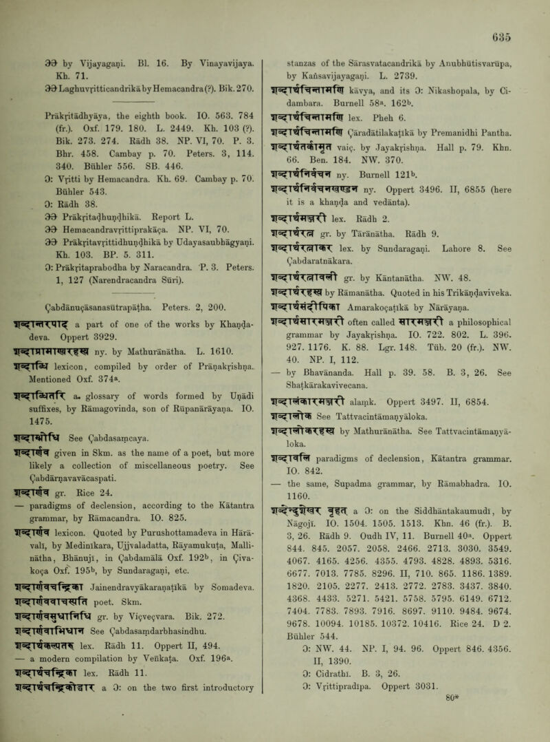 G35 30^ by Vijayagani. Bl. 16. By Vinayavijaya. Kh. 71. 30Laghuvritticandrikaby Hemacandra(?). Bik. 270. Prakritadhyaya, the eighth book. 10. 563. 784 (fr.). Oxf. 179. 180. L. 2449. Kh. 103 (?). Bik. 273. 274. Radh 38. NP. VI, 70. P. 3. Bhr. 458. Cambay p. 70. Peters. 3, 114. 340. Biihler 556. SB. 446. 0: Vritti by Hemacandra. Kh. 69. Cambay p. 70. Biihler 543. 0; Radh 38. 30 Prakritadhundhika. Report L. 30 Hemacandravrittipraka^a. NP. VI, 70. 30 Prakritavrittidhundhika by Udayasaubhagyani. Kh. 103. BP. 5. 311. 0: Prakritaprabodha by Naracandra. P. 3. Peters. 1, 127 (Narendracandra Suri). Qabdanu^asanasutrapatha. Peters. 2, 200. a part of one of the works by Khanda- deva. Oppert 3929. ny. by Mathuranatha. L. 1610. lexicon, compiled by oi'der of Pranakrishna. Mentioned Oxf. 374®. a. glossary of words formed by Unadi suffixes, by Ramagovinda, son of Rupanarayana. 10. 1475. See (^abdasamcaya. given in Skm. as the name of a poet, but more likely a collection of miscellaneous poetry. See Qabdarnavavacaspati. gr. Rice 24. — paradigms of declension, according to the Katantra grammar, by Ramacandra. 10. 825. lexicon. Quoted by Purushottamadeva in Hara- vall, by Medinlkara, Ujjvaladatta, Rayamukuta, Malli- natha, Bhanuji, in Qabdamala Oxf. 192^, in Qiva- ko9a Oxf. 195h, by Sundaragani, etc. Jainendravyakaranatika by Somadeva. poet. Skm. gr. by Vi^ve^vara. Bik. 272. See Qabdasamdarbhasindhu. Ilex. Radh 11. Oppert II, 494. — a modern compilation by Venkata. Oxf. 196®. lex. Radh 11. a 0: on the two first introductory stanzas of the Sarasvatacandrika by Anubhutisvarupa, by Kansavijayagani. L. 2739. kavya, and its 0: Nikashopala, by Ci- dambara. Burnell 58*. 162b. lex. Pheh 6. I wt I *1 fU! Qaradatilakatika by Premanidhi Pantha. vaic;. by Jayakrishna. Hall p. 79. Khn. 66. Ben. 184. NW. 370. ny. Burnell 121b. ny. Oppert 3496. II, 6855 (here it is a khanda and vedanta). lex. Radh 2. gr. by Taranatha. Radh 9. lex. by Sundaragani. Lahore 8. See Qabdaratnakara. gr. by Kantanatha. NW. 48. by Ramanatha. Quoted in hisTrikandaviveka. Amarako^atlka by Narayana. often called a philosophical grammar by Jayakrishna. 10. 722. 802. L. 396, 927. 1176. K. 88. Lgr. 148. Tiib. 20 (fr.). NW. 40. NP. I, 112. — by Bhavananda. Hall p. 39. 58. B. 3, 26. See Shatkarakavivecana. alamk. Oppert 3497. II, 6854. See Tattvacintamanyaloka. by Mathuranatha. See Tattvacintamanya¬ loka. paradigms 10. 842. of declension, Katantra grammar. — the same, Supadma grammar, by Ramabhadra. 10. 1160. If a 0: on the Siddhantakaumudi, by Nagoji. 10. 1504. 1505. 1513. Khn. 46 (fr.). B. 3, 26. Radh 9. Oudh IV, 11. Brnmell 40«. Oppert 844. 845. 2057. 2058. 2466. 2713. 3030. 3549. 4067. 4165. 4256. 4355. 4793. 4828. 4893. 5316. 6677. 7013. 7785. 8296. II, 710. 865. 1186. 1389. 1820. 2105. 2277. 2413. 2772. 2783. 3437. 3840. 4368. 4433. 5271. 5421. 5758. 5795. 6149. 6712. 7404. 7783. 7893. 7916. 8697. 9110. 9484. 9674. 9678. 10094. 10185. 10372. 10416. Rice 24. D 2. Buhler 544. 0: NW. 44. NP. I, 94. 96. Oppert 846. 4356. II, 1390. 0: Cidrathl. B. 3, 26. 0: Vrittipradipa. Oppert 3031. 80*