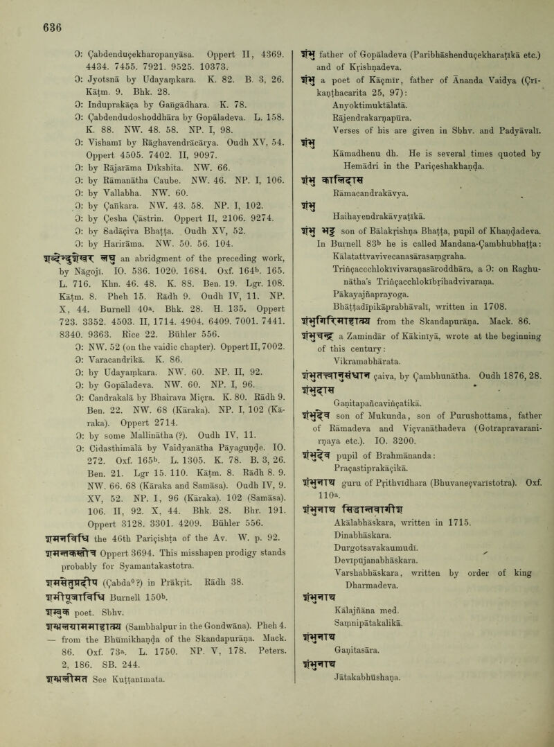 0: Qabdendu^ekharopanyasa. Oppert II, 4369. 4434. 7455. 7921. 9525. 10373. 0: Jyotsna by Udayamkara. K. 82. B. 3, 26. Katm. 9. Bhk. 28. 0: InduprakaQa by Gangadhara. K. 78. 0: Qabdendudosboddhara by Gopaladeva. L. 158. K. 88. NW. 48. 58. NP. I, 98. 0: Vishami by Ragbavendracarya. Oudb XV, 54. Oppert 4505. 7402. II, 9097. 0: by Eajarama Dlksbita. NW. 66. 0: by Ramanatba Caube. NW. 46. NP. I, 106. 0: by Vallabba. NW. 60. 0: by Qankara. NW. 43. 58. NP. I, 102. 0: by Qesba Qastrin. Oppert II, 2106. 9274. 0: by Sada^iva Bbatta. Oudb XV, 52. 0: b}' Harirama. NW. 50. 56. 104. an abridgment of tbe preceding work, by Nagoji. 10. 536. 1020. 1684. Oxf. 164b. 165. L. 716. Kbn. 46. 48. K. 88. Ben. 19. Lgi-. 108. Katm. 8. Pbeb 15. Radb 9. Oudb IV, 11. NP. X, 44. Burnell 40a. Bbk. 28. H. 135. Oppert 723. 3352. 4503. II, 1714. 4904. 6409. 7001. 7441. 8340. 9363. Rice 22. Biibler 556. 0: NW. 52 (on tbe vaidic chapter). Oppei’tll, 7002. 0: Varacandrika. K. 86. 0: by Udayarnkara. NW. 60. NP. II, 92. 0: by Gopaladeva. NW. 60. NP. I, 96. 0: Candrakala by Bbairava Mi^ra. K. 80. Radb 9. Ben. 22. NW. 68 (Karaka). NP. I, 102 (Ka- raka). Oppert 2714. 0: by some Mallinatba (?). Oudb IV, 11. 0: Cidastbimala by Vaidyanatba Payagunde. 10. 272. Oxf. 165b. L. 1305. K. 78. B. 3, 26. Ben. 21. Lgr 15. 110. Katm. 8. Radb 8. 9. NW. 66. 68 (Karaka and Samasa). Oudb IV, 9. XV, 52. NP. I, 96 (Karaka). 102 (Samasa). 106. II, 92. X, 44. Bbk. 28. Bbr. 191. Oppert 3128. 3301. 4209. Biibler 556. tbe 46tb Pari9isbta of tbe Av. W. p. 92. Oppert 3694. This misshapen prodigy stands probably for Syamantakastotra. (QabdaO?) in Prakrit. Radb 38. Burnell 150b. poet. Sbhv. (Sambhalpur in tbe Gondwana). Pbeb 4. — from the Bhumikbanda of tbe Skandapurana. Muck. 86. Oxf. 73a. L. 1750. NP. V, 178. Peters. 2, 186. SB. 244. See Kuttanimata. father of Gopaladeva (Paribhashendu^ekharatlka etc.) and of Krisbnadeva. a poet of Ka^mlr, father of Ananda Vaidya (Qri- kanthacarita 25, 97); Anyoktimuktalata. Raj endrakarnapura. Verses of bis are given in Sbbv. and Padyavall. Kamadhenu db. He is several times quoted by Hemadri in tbe Pari^eshakhanda. Ramacandrakavya. Haibayendrakavyatika. son of Balakrishna Bbatta, pupil of Kbandadeva. In Burnell 83b be is called Mandana-Qambhubhatta: Kalatattvavivecanasarasamgraha. Trin9acccbloklvivaranasaroddbara, a 0: on Raghu- natba’s Trin9acchlokibribadvivarana. Pakayajnaprayoga. Bhattadipikaprabbavali, written in 1708. from the Skandapurana. Mack. 86. a Zamindar of Kakinlya, wrote at the beginning of this century: Vikramabharata. 9aiva, by Qambbunatha. Oudb 1876, 28. Ganitapancavin9atika. * son of Mukunda, son of Purusbottama, father of Ramadeva and Vi9vanathadeva (Goti’apravarani- rnaya etc.). 10. 3200. of Brahmananda: Pra9astipi'aka9ika. guiTi of Pritbvidhara (Bbuvane9varlstotra). Oxf. llOa. Akalabhaskara, written in 1715. Dinabbaskara. Durgotsavakaumudl. Devipujanabbaskara. Varsbabbaskara, written by order of king Dharmadeva. Kalajnana med. Samnipatakalika. Ganitasara. J atakabbushana.
