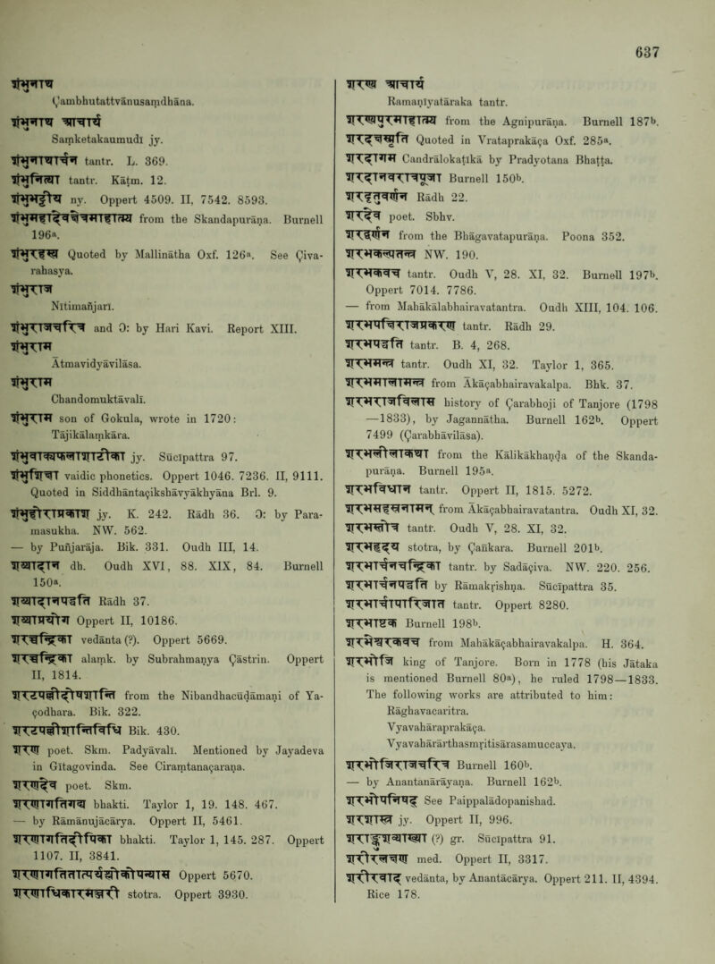 (,'ambhutattvanusamdhana. Samketakaumudl jy. tantr. L. 369. tantr. Ka^m. 12. ifWTgV?! ny. Oppert 4509. II, 7542. 8593. from the Skandapurana. Burnell 196a. Quoted by Mallinatha Oxf. 126a. See Qiva- rahasya. Nitimafijarl. and 0: by Hari Kavi. Report XIII. Atmavidyavilasa. Chandomuktavall. son of Gokula, wrote in 1720: Tajikalamkara. jy. Sucipattra 97. vaidic phonetics. Oppert 1046. 7236. II, 9111. Quoted in Siddhanta9iksbavyakhyana Brl. 9. jy. K. 242. Radh 36. 0: by Para- masukha. NW. 562. — by Punjaraja. Bik. 331. Oudh III, 14. dh. Oudh XVI, 88. XIX, 84. Burnell 150a. Radh 37. Oppert II, 10186. vedanta (?). Oppert 5669. alamk. by Subrahmanya Qastrin. Oppert II, 1814. from the Nibandhacudamani of Ya- (jodhara. Bik. 322. Bik. 430. IITW poet. Skm. Padyavall. Mentioned by Jayadeva in Gitagovinda. See Ciramtana9arana. poet. Skm. bhakti. Taylor 1, 19. 148. 467. — by Ramanujacarya. Oppert II, 5461. ?!bhakti. Taylor 1, 145. 287. Oppert 1107. II, 3841. Oppert 5670. ?! stotra. Oppert 3930. Ramanlyataraka tantr. from the Agnipurana. Burnell 187>>. Quoted in Vratapraka9a 0.xf. 285*. ?!T^T^*T Candralokatika by Pradyotana Bhatta. ?rT^T»TT^T^^[^T Burnell 150^. Radh 22. ?TT^^ poet. Sbhv. ?TT1[^5T from the Bhagavatapurana. Poona 352. ?nC»l^fi^fT^T? NW. 190. tantr. Oudh V, 28. XI, 32. Burnell 197b. Oppert 7014. 7786. — from Mahakalabhairavatantra. Oudh XIII, 104. 106. tantr. Radh 29. ?n?imf^ tantr. B. 4, 268. ?!T*Ifl*^ tantr. Oudh XI, 32. Taylor 1, 365. ?rT^^T^T^^ from Aka9abhairavakalpa. Bhk. 37. ?TTHTT?Tf%^T^ history of Qaiabhoji of Tanjore (1798 —1833), by Jagannatha. Burnell 162b Oppert 7499 (Qarabhavilasa). from the Kalikakhanda of the Skanda¬ purana. Burnell 195a. tantr. Oppert II, 1815. 5272. from Aka9abhairavatantra. Oudh XI, 32. tantr. Oudh V, 28. XI, 32. stotra, by Qankara. Burnell 201b. tantr. by Sada9iva. NW. 220. 256. ?n:»iT^5Tir^f^ by Ramakrishna. Sucitjattra 35. ?TT^T^T^TfT^TrT tantr. Oppert 8280. ?rT:»lTS^ Burnell 198b. from Mabaka9abhairavakalpa. H. 364. king of Tanjore. Born in 1778 (his Jataka is mentioned Burnell 80a), he ruled 1798—1833. The following works are attributed to him: Raghavacaritra. V yavaharapraka9 a. Vyavahararthasmritisarasamuccaya. ?n:»frf^?:T?r^fT^ Bumell 160b. — by Anantanarayana. Burnell 162b. See Paippaladopanishad. ?rT?rT^ jy. Oppert II, 996. ?TTT^?I3JTWr (?) gr. Sucipattra 91. ?rOT^W med. Oppert II, 3317. ?! 0vedanta, by Anantacarya. Oppert 211. II, 4394. Rice 178.