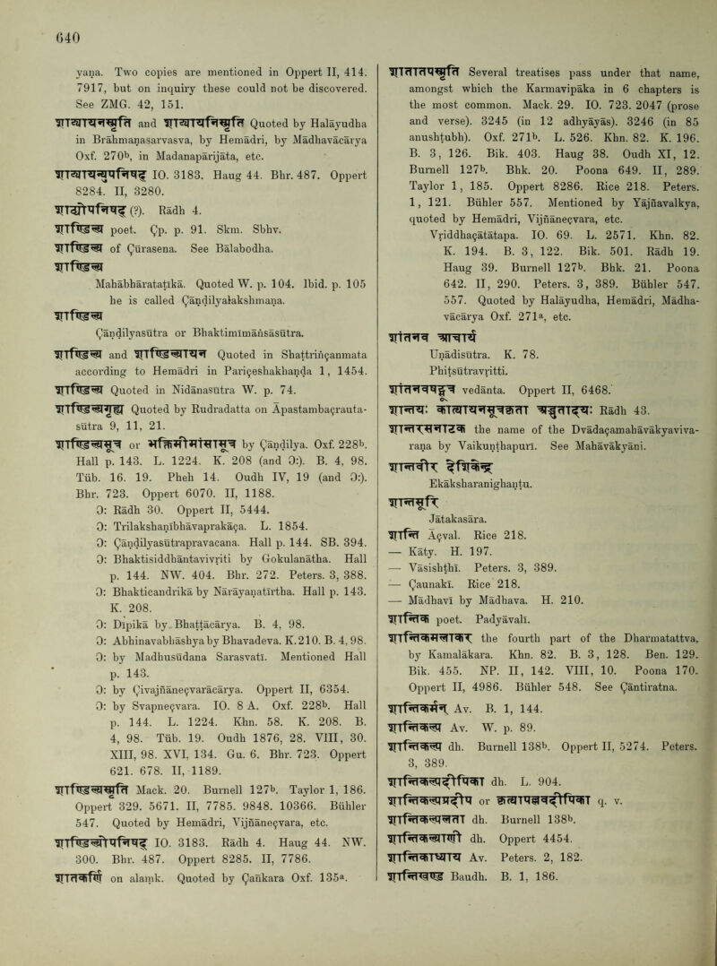 yana. Two copies are mentioned in Oppert II, 414. 7917, but on inquiry these could not be discovei’ed. See ZMG. 42, 151. and Quoted by Halayudha in Brabmanasarvasva, by Hemadri, by Madhavacarya Oxf. 270^, in Madanaparijata, etc. 10. 3183. Haug 44. Bhr. 487. Oppert 8284. II, 3280. (?). Radh 4. poet. Qp. p. 91. Skm. Sbbv. IJI OtS'SN of Qurasena. See Batabodha. Mahabbaratatika. Quoted W. p. 104. Ibid. jj. 105 he is called Qandilyalakshmana. Qandilyasutra or Bhaktimlmahsastitra. and Quoted in Sbattrih9anmata according to Hemadri in Pari^esliakbanda 1, 1454. Quoted in Nidanasutra W. p. 74. Quoted by Rudradatta on Apastamba9rauta- sutra 9, 11, 21. or by Qandilya. Oxf. 228^. Hall p. 143. L. 1224. K. 208 (and 0:). B. 4, 98. Tiib. 16. 19. Pheh 14. Oudh IV, 19 (and 0:). Bhr. 723. Oppert 6070. II, 1188. 0: Radh 30. Oppert II, 5444. 0: Trilakshanlbhavapraka9a. L. 1854. 0: Qandilyasutrapravacana. Hall p. 144. SB. 394. 0: Bhaktisiddhantavivriti by Gokulanatha. Hall p. 144. NW. 404. Bhr. 272. Peters. 3, 388. 0: Bhakticandrika by Narayanatirtha. Hall p. 143. K. 208. 0: Dipika by Bhattacarya. B. 4, 98. 0: Abbinavabhashyaby Bhavadeva. K.210. B. 4, 98. 0: bv Madhusudana Sarasvatl. Mentioned Hall p. 143. 0: by Qivajnane9varacarya. Oppert II, 6354. 0: by Svapne9vara. 10. 8 A. Oxf. 22813. Hall p. 144. L. 1224. Khn. 58. K. 208. B. 4, 98. Tub. 19. Oudh 1876, 28. VHI, 30. XIII, 98. XVI, 134. Gu. 6. Bhr. 723. Oppert 621. 678. II, 1189. Mack. 20. Burnell 12713. Taylor 1, 186. Opperr 329. 5671. II, 7785. 9848. 10366. Buhler 547. Quoted by Hemadri, Vijnane9vara, etc. 10. 3183. Radh 4. Haug 44. NW. 300. Bhr. 487. Oppert 8285. II, 7786. on alarnk. Quoted by Qankara Oxf 135a. Sevei'al treatises pass under that name, amongst which the Karmavipaka in 6 chapters is the most common. Mack. 29. 10. 723. 2047 (prose and verse). 3245 (in 12 adhyayas). 3246 (in 85 anushtubh). Oxf 271b L. 526. Khn. 82. K. 196. B. 3, 126. Bik. 403. Haug 38. Oudh XI, 12. Burnell 127b Bhk. 20. Poona 649. II, 289. Taylor 1, 185. Oppert 8286. Rice 218. Peters. 1, 121. Buhler 557. Mentioned by Yajiiavalkya, quoted by Hemadri, Vijnane9vara, etc. Vriddha9atatapa. 10. 69. L. 2571. Khn. 82. K. 194. B. 3, 122. Bik. 501. Radh 19. Haug 39. Bui'nell 127b. Bhk. 21. Poona 642. II, 290. Peters. 3, 389. Buhler 547. 557. Quoted by Halayudha, Hemadri, Madha¬ vacarya Oxf 271a, etc. Unadisutra. K. 78. Phitsutravritti. vedanta. Oppert II, 6468. Radh 43. the name of the Dvada9amahavakyaviva- rana by Vaikunthapurl. See Mahavakyani. Ekaksharanighantu. Jatakasara. A9val. Rice 218. — Katy. H. 197. — Vasishtbl. Peters. 3, 389. — Qaunakl. Rice 218. — Madhavi by Madhava. H. 210. poet. Padyavali. the fourth part of the Dharmatattva, by Kamalakai'a. Khn. 82. B. 3, 128. Ben. 129. Bik. 455. NP. II, 142. VIII, 10. Poona 170. Oppert II, 4986. Buhler 548. See Qantiratna. Av. B. 1, 144. Av. W. p. 89. dh. Burnell 138b. Oppert II, 5274. Peters. 3, 389. dh. L. 904. or q. v. dh. Burnell 138b. dh. Oppert 4454. Av. Peters. 2, 182. Baudh. B. 1, 186.