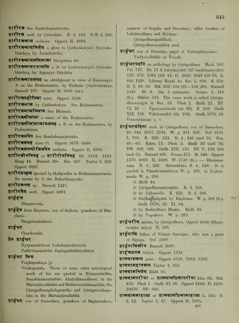 See Sanikshep;K,’ririraka. ITT'^T^ ined. by (,himuklm. H. 4, 244. 0: H. 4, 246. vedaiita. Oppert II, 4!*lt4. gloss to raiikaracarya’s rariiaka- bliasbya, by 7Vnandatirtlia. Siicipattra 6U. 0; on (,'ankaiacaiya’s (,'ariraka- bbashya, by Appayya Diksliita. an abridgment in verse of Itamauuja’s 0: on the IJrahinasutra, by lladhula (/rinivilsacarya. Hurnell 97>>. Oppert 11, 3845 (an.). mini. Oppert 5188. 1by Qankaracarya. See Bralmiasiitra. See Bhamati. a name of the Brahmasiitra. 0; on the Brahmasiitra, liy Praka9atman. See Samkshepaijariraka. 0 mim. (?). Oppert 5673. 6446. vedanta. Oppert IT, 4996. or 10. 3182. 3183. Haug 44. Burnell 36a. Bhr. 487. Taylor 1, 310. Oppert 8287. Quoted by Halayudba in Brabmanasarvasva. He means by it the Bribadaraiiyaka. ny. Burnell 1216. rned. Oppert 6681. Dhanurveda. from Kaijmlra, son of Sothala, grandson of Bha- skara: Samgitaratnakara. Chandomala. Nyayamuktavall Lakshanavalivivriti. . - Padarthacandrika Saptapadarthivyakhya. Trrs( Prajnapraka^a jy. Vivahapatala. These or some other astrological work of his are quoted in Nirnayasindhu, Saraskarakaustubha, Ahalyakamadhenu, in the Martandavallahha and Muhurtacintamanitika, the Qariigadharaphalagrantha and Qarngivivahapa- tala in the Martandavallahha. r * son of Damodara, grandson of Raghavadeva, nephew of Gopala and Devadasa, elder brother of Bakshmidhara and Krishna: Qariigadharapaddhati. Qarfigadharasainhita meil. son of Devaraja, pupil of V^aikunlhaijrama: Vaidyavallabha or Tri^atl. an anthology by Oarngadhara. Mack. 103. Pet. 727. 10. 11 A (suryanyokti till sarnkirnanyokti). 125. 876. 1384 (till 44, 8). 2023. 2048 (till 63, 4j. 0.\f. 1226. Library Royal As. Soc. L. 950. K. 250. B. 3, 56. 58. Bik. 259. 534 (91—134, 20). Burnell 1646. Bl. 6. Gu. 5 (extracts). Peters. 2, 189 (fr.). Biihler 543. The same work is called Qarnga- dharavrajya in Ben. 35. Pheh 2. Radii 22. NP. VI, 28. — Upavanavinoda (ch. 80). K. 248. Oudh XIX, 128. Videhamukti (ch. 163). Oudh 1876, 24. Viracintamani q. v. med. by Qarugadhara, son of Damodara. 10. 942. 2057. 2791. W. p. 281. 285. Oxf. 315a. L. 790. K. 220. 222. B. 4, 246 (and 0:). Ben. 63—65. Katra. 13. Pheh 2. Radh 33 (and 0:). NW. 590. 596. Oudh XIII, 110. NP. V, 130. 194 (and 0:). Burnell 666. Poona 275. H. 348. Oppert 1370. 4069. II, 6609. W. 1749 (fr.). — Dhatuma- rana. B. 4, 226. Sutrasthana B. 4, 246. It is quoted in Vasudevanuhhava W. p. 289, in Todara- nanda W. p. 290. 0: Radh 44. 0: Qarngadhara9arlratika. B. 4, 246. 0: by Adhamalla. K. 222. B. 4, 246. 0: Gudha^adipika by Ka9irama. W. p. 286 (fr.). Oudh 18^6, 32. XI, 34. 0: by Rudradhara Bhatta. Radh 33. 0: by Vopadeva. W. p. 285. nataka, by Qarngadhara. Oppert 2646 (Bhara- tasutra natya). II, 495. father of Vishnu Sarvajna, who was a guru of Sayana. Oxf. 2466. Burnell 2006. kavya. Oppert 1334. paur. Oppert 6539. 7082. 8339. Taylor 1, 415. Radh 31. or HT^T^rf^Ttr-^^T Khn. 92. Bik. 450. Pheh 1. Oudh XI, 38. Oppert 2100. II, 4219. 10070. BP. 300. or L. 344. B. 2, 52. Taylor 1, 47. Oppert II, 5905. 81*