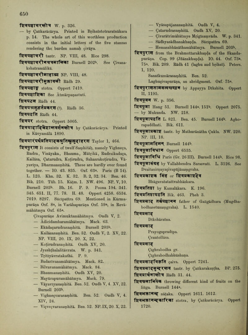 W. p. 326. by ^ankaracarya. Printed in Brihatstotraratnakara p. 14. The whole art of this worthless production consists in the initial letters of the five stanzas rendering the burden namah ^ivaya. tantr. NP. VIII, 48. Rice 298. lf^«nT Burnell 202^. See (^ivana- kshatramalika. NP. VIII, 48. Radh 29. stotra. Oppert 7419. See Atmarpanastuti. Radh 44. ■ (?). Radh 36. Radh 44. stotra. Oppert 5005. in Kavyamala 1890. Printed Taylor 1, 464. It consists of twelf Samhitah, namely Vighne9a, Rudra, Vinayaka, Bbauma, Matrika, Rudraikada^a, Kailasa, (^atarudra, Kotirudra, Sahasrakotirudra, Va- yavlya, Dharmasamhita. These are hardly ever found together. — 10. 43. 835. Oxf. 63*. Pails (B 14). L. 123. Khn. 32. K. 32. B. 2, 32. 34. Ben. 46. Bik. 210. Tub. 15. Katm. 1. NW. 496. NP. V, 10. Burnell 203b. Bh. 16. P. 9. Poona 194. 341. 345. 651. II, 77. 78. H. 48. Oppert 4258. 6534. 7019. 8297. Sucipattra 69. Mentioned in Kurma- purana Oxf. 8a, in Varahapurana Oxf. 59a, in Reva- mahatmya Oxf. 65a. Qivapurane Avimuktainahatmya. Oudh V, 2. — Adicidambararaahatmya. Mack. 63. — Ekada9arudrasatnhita. Burnell 203b. — Kailasasamhita. Ben. 52. Oudh V, 2. XV, 22. NP. VIII, 20. IX, 20. X, 22. — Kotirudrasainhita. Oudh XV, 20. — Jyeshthalalitavrata. W. p. 341. — Tritlyavratakatha. P. 9. — Badarivanamahatmya. Mack. 82. — Bilvavanamahatmya. Mack. 84. — Bhaumasaiphita. Oudh XV, 20. — Mayurapuramahatmya. Mack. 79. — Vayavlyasamhita. Ben. 52. Oudh V, 4. XV, 22. Burnell 203b. — Vighne9varasainhita. Ben. 52. Oudh V, 4. XIV, 24. — Vi9ve9varasatphita. Ben. 52. NP. IX, 20. X, 22. — Vyasapujanasamhita. Oudh V, 4. — Qatarudrasamhita. Oudh XV^, 20. — Qivaratrimahatmye Mriglsamvada. W. p. 341. — Sadhyasadhanakhanda. Sucipattra 69. — Hemasahhanathamahatmya. Burnell 203b. from the Brahmottarakhanda of the Skanda- purana. Cop. 99 (Jnanakhanda). 10. 44. Oxf. 73*. 75a. Bit. 209. Radh 41 (laghu and brihat). Peters. 1, 120. Sanatkumarasamhita. Ben. 52. Laghu9ivapurana, an abridgment. Oxf. 75a. by Appayya Dikshita. Oppert II, 1195. W. p. 356. Haug 51. Burnell 144a. 151b. Oppert 2075. —- by Mukunda. NW. 218. 1L. 821. Ben. 45. Burnell 144b. Agho- rapaddhati. Bik. 611. tantr. by Mathuranatha Qukla. NW. 220. NP. Ill, 18. Burnell 144b. Oppert 6535. Paris (Gr. 26 III). Burnell 144b. Rice 98. by Vallabhendra Sarasvatl. L. 3126. See Dvaitanirnaya9ivapujasamgraha. or Bhagavatatattvabhaskara. by Kamalakara. K. 196. Bik. 463. Pheh 3. father of Gaugadhara (Mugdha- bodhasetusamgraha). L. 1540. Diksharatna. Prayogapradipa. (,Jrautollasa. Qighrabodha gr. Qighrabodhabhushana. 9aiva. Oppert 7241. tantr. by (JJankai'akantha. BP. 275. Radh 31. 44. throwing different kind of fruits on the linga. Burnell 144a. nataka. Oppert 1611. 1612. stotra, by Qankaracarya. Oppert 1720.