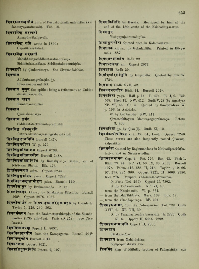 H53 nTT^'nrr^r^fTt^ guru of Purushottamanandatlrtha (Ve- dantanyayaratnavall). Tiib. 18. Annapurnakalpavalll. ^r«rt wrote in 1850: Gajasutravyakhya. Mahabhashyasiddhantaratnapraka9a. Siddhantaratnakara Siddhantakauniuditika. by Qankaracarya. See (^ivanandalaharl. Adbhutasamgrahatika jy. Pra9namanoramatika. the epithet being a refinement on (^ukla: Jatisatnkarya dh. firwr^ Ramarcanasopaua. (^yamalarahasya. fiiwrw Siddhantatattvabindupradipika. Caturvedatatparyasaragrahavyakhya. Burnell 147a. W. p. 272. Oppert 6798. fir^f^rfTTf?TFnnft^ Bumell 148a. by Ramakrishna Bhatta, son of Narayana Bhatta. Bik. 463. (jaiva. Oppert 6244. 1^^ (jaiva. Oppert 7242. 9aiva. Burnell 111a. by Brahmananda. P. 17. kavya, by Nllakantha Dikshita. Burnell 162b. Oppert 2076. 4967. by Haradatta. Taylor 1, 229. 230. 362. from the Brahmottarakhanda of the Skanda- purana (12th adhyaya). Paris (D 258). See (^iva- kavaca. Oppert II, 8097. from the Karanagama. Burnell 204b. Burnell 201b. TUis!in«n»!M Oppert 7021. Peters. 2, 197. by Harsha. Mentioned by him at the end of the 18th canto of the Naishadhiyacarita. Vishnupujakramadipika. Quoted once in Kalamadhava. stotra, by Gokulanatha. Printed in Kavya- mala 1887. Radh 29. an. Oppert 2077. Radh 29. by Gunanidhi. Quoted by him W. 1724. f^^T¥ Oudh XVII, 42. Radh 44. Burnell 202a. ftr^^ffrTT yoga. Hall p. 14. L. 474. B. 4, 6. Bik. 568. Pheh 13. NW. 412. Oudh V, 28 (by Agastya). NP. VI, 66. Gu. 5. Quoted by Sundaradeva W. p. 196, in Acararka. 0: by Sadananda. NW. 414. Qivasamhitayam Mantrayogaprakarana. Peters. 3, 400. jy. by Qiva (?). Oudh XI, 12. i. e. Vs. 34, 1—6. Oppert 7243. These verses are also frequently named Qivasam- kalpasukta. Quoted by Raghunandana in Mathadipratishtha- tattva, and in Nirnayasindhu. Cop. 4. Pet. 726. Ben. 43. Pheh 1. Radh 29. 44. NP. VI, 50. IX, 36. X, 38. Burnell 197a. Poona 416. 585. II, 215. Taylor 1, 19. 96. 97. 275. 285. 366. Oppert 7121. II, 5008. 8390. Rice 276. Compare Vedasarasahasranaman. 0: Paris (Tel. 29 I). Oppert II, 7802. 0: by Qaukarananda. NP. VI, 50. — from the Ka^ikhanda. W. p. 364. — from the Mahabharata. Mack. 139. Bhk. 17. —. from the Skandapurana. BP. 294. from the Padmapurana. Pet. 722. Oudh XVII, 6. NP. VII, 30. 0: by Parama^ivendra Sarasvatl. L. 2286. Oudh XI, 6. Oppert II, 6446. 7292. Oppert II, 7803. Jatakamanjarl. from Maharashti’a: Vyaptiparishkara vai9. king of Mithila, brother of Padmasinha, son