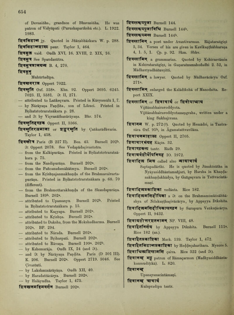of Devasiriha, grandson of Bhavasinha. He was patron of Vidyapati (Purushapariksha etc.)- L. 1922. 1983. jy. Quoted in Jnanabhaskara W. p. 288. paur. Taylor 1, 464. vaid. Oudh XVI, 16. XVIII, 2. XIX, 16. See Spandasutra. B. 4, 270. Muhurtadipa. 4.1^ Oppert 7022. Oxf. 358a. Khn. 92. Oppert 3695. 6245. 7023. II, 5581. 0: II, 271. — attributed to Lanke9vara. Printed in Kavyamala 1, 7. — by Narayana Pandita, son of Likuci. Printed in Bribatstotraratnakara p. 28. — and 0: by Vi9vanathanarayana. Bbr. 574. Oppert II, 3366. or by Qankaradhvarin. Taylor 1, 458. Paris (B 227 II). Ben. 43. Burnell 202b. 0: Oppert 2078. See Vedapada9ivastotra. — from the Kalkipurana. Printed in Brihatstotraratna- kara p. 75. — from the Nandipurana. Burnell 202^. — from the Pancanadaraahatmya. Burnell 202. — from the Krishnajanmakhanda of the Brahmavaivarta- purana. Printed in Bribatstotraratnakara p. 68. 70 (different). — from the Bi-ahmottarakhanda of the Skandapurana. Burnell 189b. 202*. — attributed to Upamanyu. Burnell 202b. Printed in Bribatstotraratnakara p. 15. — attributed to Ka9yapa. Burnell 202a. — attributed to Krishna. Burnell 202a. — attributed to Daksha, from the Mokshadharma. Burnell 202a. BP. 294. — attributed to Narada. Burnell 202a. — attributed to Brihaspati. Burnell 202a. — attributed to Ravana. Burnell 199a. 202b. — by Kshemaraja. Oudh IX, 24 (and 0:). — and 0: by Narayana Pandita. Paris (D 301 III). K. 206. Burnell 202a. Oppert 2719. 3046. See Qivastuti. — by Lakshminarayana. Oudh XII, 40. — by Haradattacarya. Burnell 202a. — by Halayudha. Taylor 1, 475. Burnell 202a. Burnell 144. Burnell 144b. Burnell 144b. a poet under Avantivarman. Rajatarangini 5, 34. Verses of his are given in Kavikanthabharana 4, 1. 5, 1. Qp. p. 92. Skm. Sbhv. a grammarian. Quoted by Kshirasvamin in Kshlratarangini, in Ganaratnamahodadhi 2. 52, in Madhavlyadhatuvritti. a lawyer. Quoted by Madhavacarya Oxf. 271a. enlarged the Kaladiksha of Manodatta. Re¬ port XXIX. or or Vijnanabhairavoddyota. Vijnanabhairavoddyotasatpgraha, written under a king Sukhajivana. W. p. 272(?). Quoted by Hemadri, in Tantra- sara Oxf. 95b, in Againatattvavilasa. Oppert II, 2705. Ka9in. 32. tantr. Radh 29. 10. 1972. called also Saptapadarthi. He is quoted by Janakinatha in Nyayasiddhantamanjari, by Harsha in Khanda- nakhandakhadya, by Gange9vai'a in Tattvacinta- mani. vedanta. Rice 182. a 0: on the Brahmamlmaiisabha- shya of Nllakantha9ivacarya, by Appayya Dikshita. by Surapura Venkatacarya. Oppert II, 9432. NP. VHI, 48. by Appayya Dikshita. Burnell 111®. Rice 182 (an.). Mack. 139. Taylor 1, 472. by Hedde9aharihara. Mysore 5. 9aiva. Rice 322 (and 0:). patron of Rama9arman (Madhyasiddhanta- kaumuditika). L. 820. Up anayanacintamani. Kulapradipa tantr.