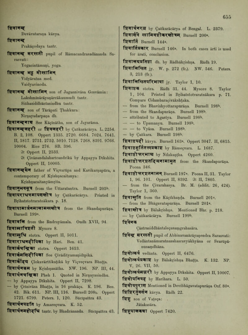 Devavatarana kavya. I’raka^odaya tantr. pupil of Ramacandrasadananda Sa- rasvatl: Yogacintamani, yoga. »Tf Vidyaratna med. Vaidyavinoda. son of Jagannivasa Gosvainin: Lakshminarayanarcakaumudi tantr. Siuhasiddbantasindbu tantr. son of Tarapati Tbakkura: Nirnayadarpana db. See Ka(;inatba, son of Jayarama. or by Qankaracarya. L. 2254. B. 2, 108. Oppert 1335. 2720. 6684. 7024. 7641. II, 1817. 2751. 2752. 5010. 7128. 7268. 8391. 9766. 10004. Rice 276. SB. 396. 0: Oppert II, 2533. 0: Qivanandalabaricandrika by Appayya Dlksbita. Oppert II, 10005. father of Vi(jvarupa and Kavikarnapura, a contemporary of Krisbnacaitanya: Krisbnacaitanyamrita. from the Ilttaratantra. Burnell 2051*. by (^’aiikaracarya. Printed in Bribatstotraratnakara p. 18. from tbe Skandapurana. Burnell 199a. from tbe Rudrayamala. Oudb XVII, 94. Mysore 8. stotra. Oppert II, 5011. by Hari. Ben. 41. stotra. Oppert 1613. See Qivadityamanidipika. Qlokavarttikatika by Vi(;ve9vara Bbatta. by Krisbnanatba. NW. 196. NP. Ill, 44. Pbeb 1. Quoted in Nirnayasindbu. — by Appayya Diksbita. Oppert II, 7298. — by Qrinivasa Bbatta, in 16 praka9a. K. 196. Ben. 42. Bik. 611. NP. Ill, 116. Burnell 208b. Oppert 1721. 6799. Peters. 1, 120. Sucipattra 43. by Amare9vara. K. 52. tantr. by Bbadrananda. Sucipattra 43. by Qankaracarya of Bengal. L. 2379. r^J << ^*1 Burnell 200a. Burnell 144a. Burnell 146a. In both cases arti is used for arati, conclusion. dh. by Radhakpislina. Radh 19. jy. W. p. 272 (fr.). NW. 546. Peters. 3, 213 (fr.). jy. Taylor 1, 10. stotra. Radh 31. 44. Mysore 8. Taylor 1 , 104. Printed in Bribatstotraratnakara p. 71. Compare Cidambara9ivakshtaka. — from the Bhavishyottarapurana. Burnell 198^. — from the Skandapurana. Burnell 198b. — attributed to Agastya. Burnell 198b. — — to Upamanyu. Burnell 198b. — — to Vyasa. Burnell 198b. — by Qankara. Burnell 198b. kavya. Burnell 163^. Oppert 3047. II, 6815. by Rame9vara. L. 1687. fVi<41^ tI by Nilakantba. Oppert 4260. f^T^TlT^rlf^^^T^T^rT from the Skandapurana. Poona 346. Burnell 197^. Poona II, 31. Taylor 1, 96. 101. Oppert II, 8392. 0: 11, 7805. — from the Qivarahasya. Br. M. (addit. 26, 424). Taylor 1, 360. from the Ka9lkhanda. Burnell 201«. — from the Bhagavatapurana. Bui'nell 201». by Balakrishna. Mentioned Bhr. p. 218. — by Qaukaracarya. Burnell 199b. Qastrasiddhantale9asamgrahasara. pupil of Abhinavanarayanendra Sarasvati: Vedantanamaratnasabasravyakbyana or Svarupa- nusamdbana. vedanta. Oppert II, 6476. by Balakrishna Bbatta. K. 132. NP. V, 26. VII, 50. by Appayya Dlksbita. Oppert II, 10007. by Harihara. L. 50. Mentioned in Devibbagavatapurana Oxf. 80a. kavya. Radh 22. son of Vate9a: Jatakasara. Oppert 7420.