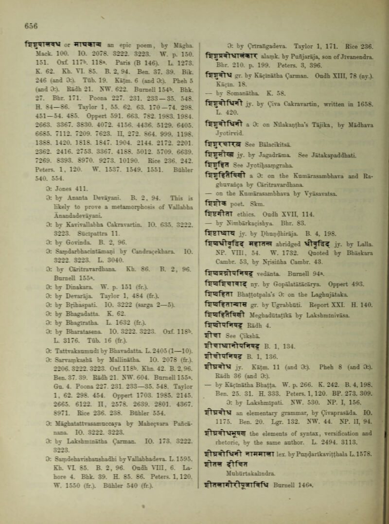 rsi MI w s ^ or an epic fK)ein, br M&g'ha. Mack. 100. 10. 2078. 3222. 3223. W. p. 150. 151. Oi£ 117t 118*. Paris (B 146). L. 1273. K. 62. Kb. VI. 85. B. 2. 94. Ben. 37. 39. Bik. 246 (and 0:», Tnb. 19. Katm. 6 (and D:k Pheb 5 (and 0:). Badh 21. KW. 622. Bnmell 154'*. Bbk. 27. Bbr. 171. Poona 227. 231. 233 — 35. 548. H. 84—S6. Taylor 1, 55. 62. 63. 170 — 74. 298. 451—54. 485. Oppert 591. 663. 782. 1983. 1984. 2663. 3367. 3830. 4072. 4156. 4436. 5129. 6405. 6685. 7112. 7209. 7623. II, 272. 864. 999. 1198. 1388. 1420. 1818. 1847. 1904. 2144. 2172. 2201 2362. 2416. 2753. 3367. 4188. 5012. 5709. 6639. 7269. 8393. 8970. 9273. 10190. Rice 236. 242. Peters. 1, 120. W. 1537. 1549. 1551. Bubler 540. 554. 0: Jones 411. 0: by Ananta Derayani. B. 2, 94. This is likely to prore a metamorphosis of Vallabha AnandaderayanL 0: by KaviTallabha Cakrarartin. 10. 635. 3222. 3223. Snelpattia 11. 0: by Gorinda. B. 2. 96. 0; Samdaibhacintamani by Candrafekhara. 10. 3222 3223. L. 3040. 0: by CSritraTardhana. Kh. 86. B. 2, 96. Bnmell 155*. 0: by Dinakara. W. p. 151 <fr.). 0: by Deraiaja. Taylor 1, 484 (fir.). 0: by Brihaspati. 10. 3222 (sarga 2—5). 0: by Bhagadatta. K. 62. 0: by Bhaglratha. L. 1632 (fr.). 0: by Bharatasena. 10. 3222. 3223. Oif. USX L. 3176. Tub. 16 (fr.). 0: Tattrakaumndl by BhaTadatta. L. 2405(1—lOj. D; &rvainkashl by Mallinatha. 10. 2076 (fr.t. 2206.3222.3223. OifllSX Khn 42. B. 2.96. Ben. 37. 39. Radh 21. XW. 604. Bnmell 155*. Gn. 4. Poc*na 227. 231. 233—35. 548. Taylor 1, 62. 298. 454. Oppert 1703. 1985. 2145. 266-5. 6122. B, 2578. 2639. 2801. 4-367. 8971. Rice 236. 238. Bhhler 554. 0: Maghataitrasamnc-caya by Mahe^Tara Panca- nana. 10. 3222. 322-3. 3: by Lakshminatha Qarman. 10. 173. -3222. 3223. 3: SamdehaTishanshadhi by VallahhadeTa. L 1595. Kh. VL 8-5. B. 2, 96. Ondh Mil, 6. La¬ hore 4. Bhk. 39. H. 8-5. 86. Peters. 1,120. W. 1550 (fr.). Btihler 540 (fr.j). 1 0: by (Vlrangadera. Taylor 1, 171. Rice 236. j alamk. by Pnfijaraja, son of Jivanendra. I Bhr. 210. p. 199. Peters 3, 396. I V gr. by Ka^ina^tha (Jarman. Ondh XIII, 78 (ny.). Ka<'in. 18. — by Somanatha. K. 58. jy. by Qiva CakraTartin, written in 1658. L. 420. y a 3: on Xilakantha’s Tajika, by Madhara Jyotirvid. fsrinr^TT^ See Balacikitsa. jy. by Jagadrama. See Jatakapaddbati. ft! See Jyotihsamgraha. a 3: on the Knm^asambhava and Ra- gfanrah^a by Caritravardhana. — on the KnmirasambhaTa by Vyasavatsa. poet. Skm. f5T^an?B ethics. Ondh XVB. 114. — by Ximbarkafishya. Bhr. 8-3. raj a I «i| I jy. by Dhnndhiraja. B. 4. 198. *1^1 fi*Pi abridged jy. by Lalla. XP. VllI, 54. W. 1732. Qnoted by Bbaskara Cambr. 53, by Xrisinha Cambr. 43. vedanta. Bnmell 94*. ny. by Gopalatatacarya. Oppert 493. fSTWffBT Bhattotpala’s 0: on the Laghnjataka tVI If n I<11ti gr. by Ugrabhnti. Report XXL H. 140. Meghadntatika by LaksbminiTasa. Radh 4. See y^iksha. B. 1, 134. B. 1. 136. sH y jy. Katm. 11 (and 3:). Pheh 8 (and 3:). Radh 36 (and 3:). — by Ka^inatha Bfaatta. W. p. 266. K. 242. B. 4, 198. Ben. 2-5. -31. H. 333. Peters. 1,120. BP. 273. 309. 3: by LakshmipatL XW. 530. XP. I, 156. an elementary grammar, by (^raprasada. 10. 1175. Ben. 20. Lgr. 132. XW. 44. XP. II, 94. iHythe elements of smtai, rersification and O'. • * rhetoric, by the same author. L. 2494. 3113. ■•nJUTlHI lex. by Pnndankavitthala L. 1578. Mnhnrtakahndra. BnmeU 146*. Ov t
