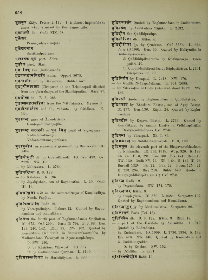 Katy. Peters. 2, 173. It is almost impossible to guess what is meant by this vague title. irWT^ db. Oudh XIX, 98. Pramanadar^-a nataka. Smritikalpadruma. poet. Sbhv. poet. Skm. See (^uddhananda. stotra. Oppert 5678. ^fTT^IT gr. by Bbavadeva. Bubler 557. (Tiruparur in the Tricbinopoli district) from the Qivarabasya of the Skandapurana. Mack. 87. dh. B. 3, 128. from the Vatulatantra. Mysore 3. and 0:, vedanta, by Giridhara. K. 134. guru of Anandatirtha: Gaudapadibhasbyatika. or '5^ fHW pupil of Vi9ve9vara; Vedantacintainani. Vedantacintamanipraka^a. an elementary grammar, by Eame^vara. 10. 1405. dh. by Govindananda. 10. 379. 493. Oxf 2721>. NW. 100. — by Mahe9vara. L. 2764. B. 3, 128. — by Kalidasa. K. 196. — by Jayakrishna, son of Raghunatha. L. 20. Oudli III, 16. a 0: on the A9aucanirnaya of Kau9ikaditya, by Nanda Pandita. Radh 19. — by Vacaspatimi9ra. Lahore 12. Quoted by Raghu- nandana and Kamalakara. the fourth part of Raghunandana’s Smritattva. 10. 673. Oxf 290b. Paris (B 79). B. 3, 68. Ben. 133. 140. 142. Radh 19. NW. 102. Quoted by Kamalakara Oxf 279b, in Saniskarakaustubha, by Madhusudana Vacaspati in A9aucasamkshepa. 0: NW. 150. 0: by Ka9lrama Vacaspati. 10. 637. 0: by Radbamohana Qarman. L. 1149. rT7^‘ by Harinarayana. L. 920. Quoted by Raghunandana in Quddbitattva. by Anantadeva Yajnika. L. 2132. See Quddhipradipa. dh. Katin. 4. jy. by Qrlnivasa. Oxf 336b. L. 325. Paris (B 106). Ben. 30. Quoted by Halayudha in Brahmanasarvasva. 0: Quddhidipikaprabha by Krishnacarya. Suci- pattra 20. 0: Quddhidlpikapraka9a by Raghavacarya. L. 2401. Sucipattra 17. 20. by Umapati. L. 2418. NW. 170. — by Gopala Nyayapancanana. L. 967. 1098. — by Nilakantha of Oudh (who died about 1872). NW. 156. Quoted by Raghunandana in Quddhitattva. by Bhaskara Bhatta, son of Ayaji Bhatta. 10. 177. Ben. 136. Ka9ln. 24. Quoted by Raghu¬ nandana. by Ke9ava Bbatta. L. 2763. Quoted by Kamalakara, by Ananta Bhatta in Vidhanaparijata, in Dravya9uddhidipika Oxf 274^. by Vacaspati. NP. I, 86. by Siddhantavacaspati. B. 3, 128. the eleventh part of the Bhagavantabhaskara, by Nilakantha. 10. 333. 1318. W. p. 320. K. 198. Kh. 74. B. 3, 128. Ben. 130. Bik. 474. Radb 19. NW. 130. Oudh XV, 72. NP. I, 64. II, 142. Ill, 26. . Burnell 132b. Bh. 22. Bhk. 22. Poona 125—27. 11, 293. 294. Rice 218. Biihler 548. Quoted in Dravya9uddhidipika (this?) Oxf. 274'i. Radh 19. — by Daya9ankara. NW. 174. 178. Katm. 3. — by Cande9vara. 10. 880. L. 2384. Sucipattra 102. Quoted by Raghunandana and Kamalakara. jy. by Mathuranatha. Sucipattra 20. Paris (Tel. 16). dh. B. 3, 128. Katm. 3. Radh 19. — a part of the Haralata by Aniruddha. L. 949. Quoted by Rudradhara. — by Rudradhara. 10. 1009. L. 1736. 1934. K. 198. Bik. 473. NW. 140. Quoted by Kamalakara and in Quddhimayukha. 0: by Krishna. NW. 152. — by Qrinatha. L. 2831. Radh 19.