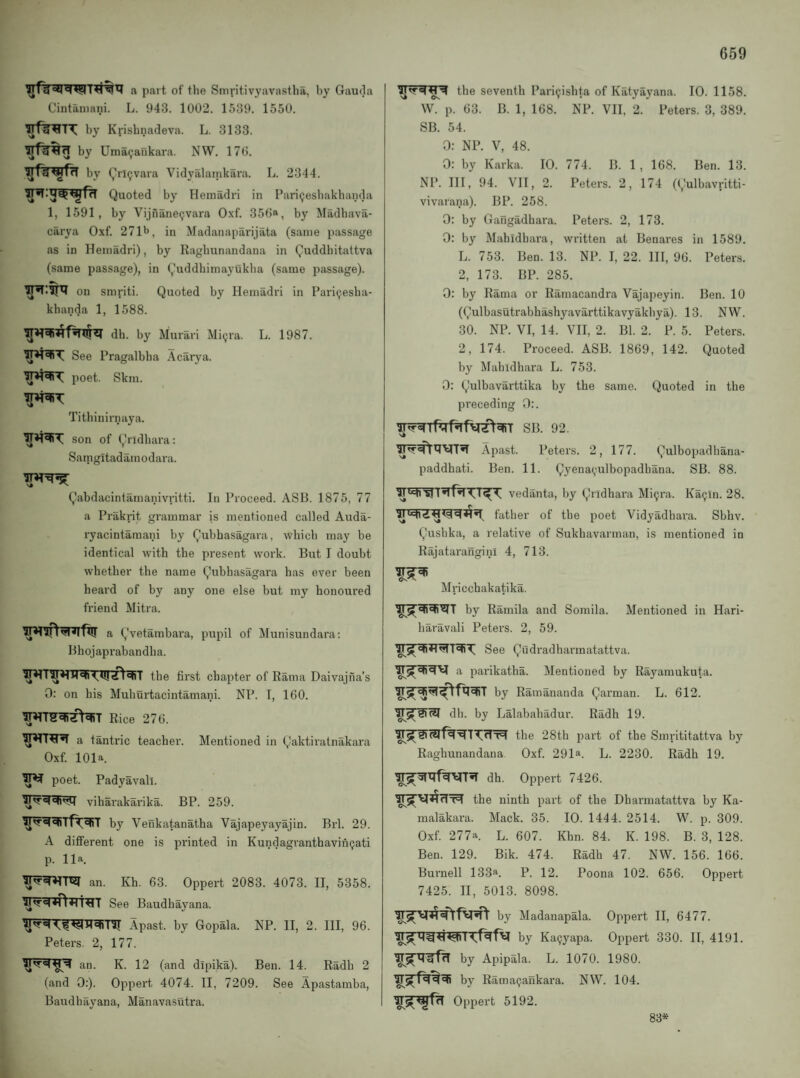 a part of the Smritivyavastba, by Gau(]a Cintaniani. L. 943. 1002. 1539. 1550. by Krisbnadeva. L. 3133. by Uma^ankara. NW. 170. by Qrlijvara Vidyalamkara. L. 2344. Quoted by Hemadri in Pariijesbakbanda 1, 1591, by Vijnane9vara Oxf. 356®, by Madbava- carya Oxf. 271b, in Madanaparijata (same passage as in Hemadri), by Ragbunandana in Quddbitattva (same passage), in Quddbimayukba (same passage). on smriti. Quoted by Hemadri in Pari^esba- kbanda 1, 1588. db. by Murari Mi(jra. L. 1987. See Pragalbba Acarya. poet. Skm. Titbinirnaya. son of Qridbara: Satngitadamodara. Qabdacintamanivritti. In Proceed. ASB. 1875, 77 a Prakrit grammar is mentioned called Auda- ryacintamani by Qubhasagara, wliicb may be identical with tbe present work. But I doubt wbetber tbe name Qubbasagara has ever been beard of by any one else but my honoured friend Mitra. a (,'vetambara, pupil of !Munisundara; Bhojaprabandha. tbe first chapter of Rama Daivajiia’s 0: on his Muburtacintamani. NP. I, 160. Rice 276. a tantric teacher. Mentioned in Qaktiratnakara Oxf. 101a. poet. Padyavali. viharakarika. BP. 259. by Venkatanatha Vajapeyayajin. Brl. 29. A different one is printed in Kundagranthaviii(jati p. 11a. an. Kb. 63. Oppert 2083. 4073. II, 5358. See Baudbayana. Apast. by Gopala. NP. II, 2. Ill, 96. Peters. 2, 177. an. K. 12 (and dipika). Ben. 14. Radh 2 (and 0:). Oppert 4074. II, 7209. See Apastamba, Baudbayana, Manavasutra. I the seventh Pari(;isbta of Katyayana. 10. 1158. W. p. 63. B. 1, 168. NP. VII, 2. Peters. 3, 389. SB. 54. 0: NP. V, 48. 0: by Karka. 10. 774. B. 1 , 168. Ben. 13. NP. Ill, 94. VII, 2. Peters. 2, 174 ((,'ulbavritti- vivarana). BP. 258. 0; by Gangadhara. Peters. 2, 173. 0: by Mahidhara, written at Benares in 1589. L. 753. Ben. 13. NP. I, 22. Ill, 96. Peters. 2, 173. BP. 285. 0: by Rama or Ramacandra Vajapeyin. Ben. 10 (Qulbasutrabhashyavarttikavyakbya). 13. NW. 30. NP. VI, 14. VII, 2. Bl. 2. P. 5. Peters. 2, 174. Proceed. ASB. 1869, 142. Quoted by Mahidhara L. 753. 0: Qulbavarttika by the same. Quoted in the preceding 0:. SB. 92. Apast. Peters. 2, 177. Qulbopadbana- paddhati. Ben. 11. Qyena(,-ulbopadbana. SB. 88. vedanta, by Qridhara Mi^ra. Ka9ln. 28. lU father of tbe poet Vidyadhara. Sbhv. Qusbka, a relative of Sukhavarman, is mentioned in Rajatarangini 4, 713. Mricchakatika. by Ramila and Somila. Mentioned in Hari- haravali Peters. 2, 59. See Qudradharmatattva. a parikatba. Mentioned by Rayamukuta. by Ramananda Qarman. L. 612. db. by Lalababadur. Radh 19. the 28th part of the Smrititattva by Ragbunandana Oxf. 291a. L. 2230. Radh 19. dh. Oppert 7426. the ninth part of the Dbarmatattva by Ka- malakara. Mack. 35. 10. 1444. 2514. W. p. 309. Oxf. 277a. L. 607. Khn. 84. K. 198. B. 3, 128. Ben. 129. Bik. 474. Radh 47. NW. 156. 166. Burnell 133a. P. 12. Poona 102. 656. Oppert 7425. II, 5013. 8098. by Madauapala. Oppert II, 6477. by Ka9yapa. Oppert 330. II, 4191. by Apipala. L. 1070. 1980. by Rama^ankara. NW. 104. Oppert 5192. 83*