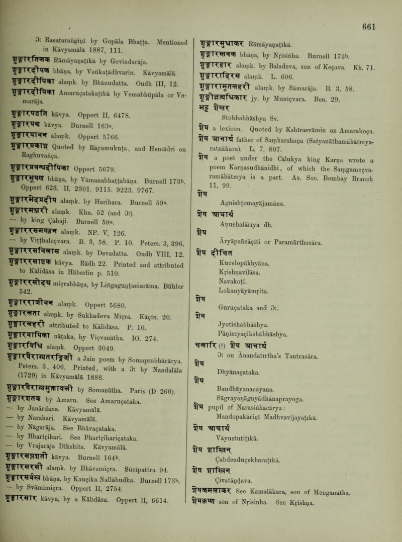 r 661 0: Rasatarangini by Gopala Bhafta. Mentioned in Kavyamala 1887, 111. Raniayanatlka by Govindaraja. bhana, by Venkatadhvarin. Kavyamala. alamk. by Bhanudatta. Oudh III, 12. Amarucjatakatlka by Vemabhupala or Ve- niaraja. kavya. Oppert II, 6478. kavya. Burnell 163a. alamk. Oppert 5766. Quoted by Rayamukuta, and Hemadri on Raghuvan^a. Oppert 5679. bhana, by Vamanabbattabana. Buraell 173b. Oppert 623. II. 2301. 9115. 9223. 9767. alamk. by Harihara. Burnell 59a. alamk. Khn. 52 (and 0:). by king Qahaji. Burnell 59a. alamk. NP. V, 126. — b^tthalepvara. B. 3, 58. P. 10. Peters. 3, 396. alamk. by Devadatta. Oudh VIII, 12. W^TX^rm kavya. Radh 22. Printed and attributed to Kalidasa in Haberlin p. 510. mi^rabbana, by Lingaguntaiharama. Buhler 542. alamk. Oppert 5680. alarak. by Sukhadeva Mi9ra. Ka^in. 20. J O attributed to Kalidasa. P. 10. Igli KsiTHq,! nataka, by Vi^vanatha. 10. 274. ^J'S TVf^fV alamk. Oppert 3049. ^'8' I a Jain poem by Somaprabbacarya. Peters. 3, 406. Printed, with a 0: by Nandalala (1729) in Kavyamala 1888. iq^ by Somanatha. Paris (D 260). ^'8' I ^*1^^ by Amaru. See Amaru^ataka. by Janardana. Kavyamala. by Narahari. Kavyamala. by Nagaraja. See Bbava9ataka. — by Bhartrihari. See Bhartrihari9ataka. by \rajaraja Dikshita. Kavyamala. kavya. Buraell 164b. alamk. by Bhavami9ra. Sucipattra 94. bhana, by Kau9ika Nallabudha. Buraell 173b. — by Svamimi9ra. Oppert II, 2754. kavya, by a Kalidasa. Oppert 11, 6614. Ramayanatlka. bhana, by Nrisiiiha. Burnell 173b. alamk. by Baladeva, son of Ke9ava. Kb. 71. alamk. L. 606. 1 alamk. by Samaraja. B. 3, 58. jy. by Munl9vara. Ben. 29. Stobhabhashya Sv. ^ a lexicon. Quoted by Kshlrasvamin on Amarako9a. father of Samkarshana (Satyanathamahatmya- ratnakara). L. 7. 807. a poet under the Calukya king Karna wrote a poem Karnasudhanidhi, of which the Saingame9va- ramahatmya is a part. As. Soc. Bombay Branch 11, 99. Agnishtomayajamana. Anuchalarlya dh. Aryapanca9iti or Paramarthasara. ^f%fT Kucelopakhyana. Krishnavilasa. Navakoti. Lokanyayamrita. Gura9ataka and 0:. Jyotishabhashya. Paniniya9ikshabhashya. ^^fT(?) ^ 0: on Anandatirtha’s Tantrasara. Dhyana9ataka. Baudhayanacayana. Sagrayanagnyadhanaprayoga. pupil of Narasihhacai-ya: Mandopakarinl Madhvavijayatika. Vayustutitlka. Qabdendu9ekharatlka. Qivatandava. See Kamalakara, son of Meuganatha. son of Nrisinha. See Krishna.