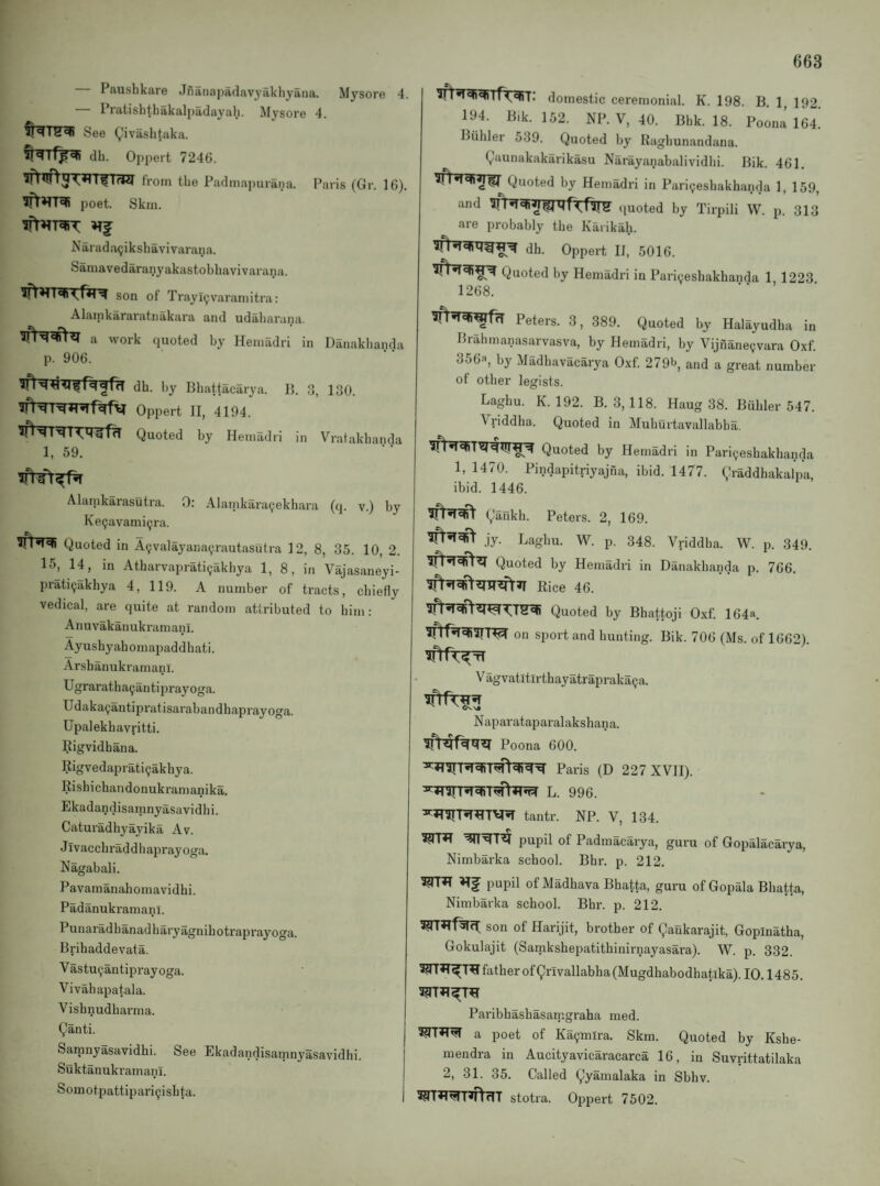 Paushkare Jnanapadavyakliyaua. Mysore 4. — Pratisbthakalpadayah. Mysore 4. See Qivashtaka. dh. Oppert 7246. from the Padmai)urana. Paris (Gr. 16). poet. Skill. Narada^ikshavivarana. Samavedaranyakastobhavivarana. son of Traylijvaramitra: Alamkararatnakara and udabarana. a work quoted by Heinadri in Danakbanda p. 906. dh. by Bhattacarya. B. 3, 130. Oppert II, 4194. Quoted by Hemadri in Vrafakbanda 1, 59. Alanikarasutra. 0: Alaiiikara^ekbara (q. v.) by Ke^avanii^ra. Quoted in A9valayana9rautasutra 12, 8, 35. 10, 2. 15, 14, in Atharvaprati^akliya 1, 8, in Vajasaneyi- prati^akhya 4, 119. A number of tracts, chiefly vedical, are quite at random attributed to him: Anuvakanukramani. Ayushyahomapaddhati. Arshanukramanl. Ugraratha^antiprayoga. Udakaijantipratisarabandbaprayoga. Upalekhavritti. Rigvidhana. Rigvedaprati^akhya. Rishichandonukramanika. Ekadandisamnyasavidbi. Caturadhyayika Av. Jivaccbraddbaprayoga. Nagabali. Pavamanahomavidhi. Padanukramani. Punaradbanadharyagnihotraprayoga. Brihaddevata. Vastu9antipray oga. Vivahapatala. Vishnudbarma. Qanti. Samnyasavidhi. See Ekadandisamnyasavidbi. Suktanukramani. Somotpattipari9isbta. domestic ceremonial. K. 198. B. 1 192 194. Bik. 152. NP. V, 40. Bhk. 18. Poona’164’ Biihler 539. Quoted by Ragbunandana. Qaunakakarikasu Narayanabalividbi. Bik. 461. lift Quoted by Heinadri in Pari9esbakhanda 1, 159, and ^ t|uoted by Tirpili W. p. 313 are probably the Kaiikah. dh. Oppert II, 5016. Quoted by Hemadri in Pari9eshakhanda 1, 1223 1268. Peters. 3, 389. Quoted by Halayudha in Brahmanasarvasva, by Hemadri, by Vijnane9vara Oxf. 356«, by Madhavacarya Oxf. 279l>, and a great number of other legists. Laghu. K. 192. B. 3, 118. Haug 38. Bubler 547. Vriddha. Quoted in Muhurtavallabba. Quoted by Hemadri in Pari9esbakbanda 1, 1470. Pindapitriyajna, ibid. 1477. (,'raddhakalpa, ibid. 1446. Qankh. Peters. 2, 169. jy. Lagbu. W. p. 348. Vriddha. W. p. 349. Quoted by Hemadri in Danakbanda p. 766. Rice 46. Quoted by Bhattoji Oxf. 164a. on sport and bunting. Bik. 706 (Ms. of 1662). V agvatltlrthayatrapraka9a. Naparataparalakshana. Poona 600. Paris (D 227 XVII). L. 996. tantr. NP. V, 134. _ ^ ^ pupil of Padmacarya, guru of Gopalacarya, Nimbarka school. Bhr. p. 212. pupil of Madhava Bhatta, guru of Gopala Bhatta, Nimbarka school. Bhr. p. 212. son of Harijit, brother of gaukarajit, Gopinatha, Gokulajit (Samkshepatithinirnayasara). W. p. 332. I *i father of Qrivallabha (Mugdhabodhatika). 10.1485. Paribhashasamgraha med. a poet of Ka9mira. Skin. Quoted by Kshe- mendra in Aucityavicaracarca 16, in Suvrittatilaka 2, 31. 35. Called Qyamalaka in Sbhv. stotra. Oppert 7502.