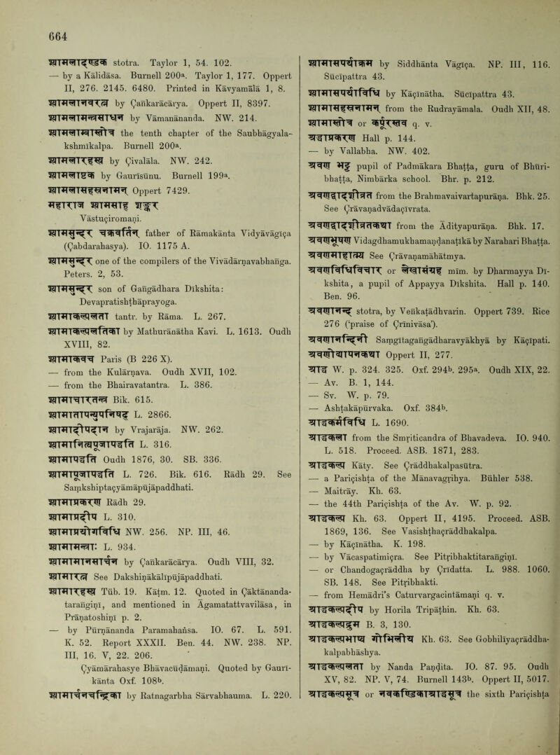 stotra. Ta3'lor 1, 54. 102. — by a Kalidasa. Burnell 200^. Taylor 1, 177. Oppert II, 276. 2145. 6480. Printed in Kavyamala 1, 8. by Qankaracarya. Oppert II, 8397. by Vamanananda. NW. 214. tbe tenth chapter of the Saubhagyala- kshmikalpa. Burnell 200a. by givalala. NW. 242. by Gaurisunu. Bui'nell 199a. Oppert 7429. *T^-^:T5r Vastu^iroraani. father of Raraakanta Vidyavagl9a (gabdarahasya). 10. 1175 A. one of the compilers of tbe Vivadarnavabbanga. Peters. 2, 53. son of Gangadhara Dikshita: Devapratishthaprayoga. tantr. by Rama. L. 267. by Matburanatba Kavi. L. 1613. Oudh XVIIl, 82. Paris (B 226 X). — from tbe Kularnava. Oudh XVII, 102. — from the Bhairavatantra. L. 386. Bik. 615. L. 2866. by Vrajaraja. NW. 262. L. 316. Oudh 1876, 30. SB. 336. L. 726. Bik. 616. Radh 29. See Cs. Sarnkshiptaijyamapujapaddhati. Radh 29. L. 310. NW. 256. NP. Ill, 46. 3?n»n»i5T^T: l. 934. by gankaracarya. Oudh VIII, 32. See Daksbinakallpujapaddhati. Tiib. 19. Katm. 12. Quoted in gaktananda- taranginl, and mentioned in Agamatattvavilasa, in Pranatosbini p. 2. — by Purnananda Paramabansa. 10. 67. L. 591. K. 52. Report XXXII. Ben. 44. NW. 238. NP. III, 16. V, 22. 206. gyamarahasye Bhavacudamani. Quoted by Gaurl- kanta Oxf. 108b. by Ratnagarbba Sarvabhauma. L. 220. by Siddhanta Vagi9a. NP. Ill, 116. Sucipattra 43. by Ka9inatha. Sucipattra 43. ^<4•!T*T*l^ from tbe Rudrayamala. Oudh XII, 48. or q. V. Hall p. 144. —■ by Vallabha. NW. 402. pupil of Padmakara Bhatta, guru of Bhuri- bhatta, Nimbarka school. Bhr. p. 212. from the Brahmavaivartapurana. Bhk. 25. See gravanadvada9lvrata. from the Adityapurana. Bhk. 17. Vidagdhamukhamandanatikaby Narahari Bhatta. See gravanamahatmya. or mim. by Dharmayya Di¬ kshita, a pupil of Appayya Dikshita. Hall p. 140. Ben. 96. stotra, by Venkatadhvarin. Oppert 739. Rice 276 (‘praise of grinivasa’). Samgitagangadharavyakhya by Ka9ipati. Oppert II, 277. W. p. 324. 325. Oxf. 294b. 295a. Oudh XIX, 22. — Av. B. 1, 144. — Sv. W. p. 79. — Ashtakapurvaka. Oxf. 384b. L. 1690. from the Smriticandra of Bhavadeva. 10. 940. L. 518. Proceed. ASB. 1871, 283. g 'h'!M Katy. See graddhakalpasutra. — a Pari9ishta of the Manavagrihya. Biihler 538. — Maitray. Kh. 63. — the 44th Pari9ishta of the Av. W. p. 92. Kh. 63. Oppert II, 4195. Proceed. ASB. 1869, 136. See Vasishtha9raddhakalpa. — by Ka9lnatha. K. 198. — by Vacaspatimi9ra. See Pitribhaktitaranginl. — or Chandoga9raddha by gndatta. L. 988. 1060. SB. 148. See Pitribhakti. — from Hemadri’s Caturvargacintamani q. v. by Horila Tripathin. Kh. 63. Kh. 63. See Gobhiliya9raddha- kalpabhashya. by Nanda Pandita. 10. 87. 95. Oudh XV, 82. NP. V, 74. Burnell 143b. Oppert H, 5017. or the sixth Pari9ishta