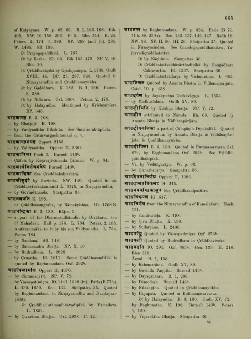 065 of Katyayana. W. p. 62. 63. B. 1, 166. 168. Bik. 405. NW. 10. 158. 292. P. 5. Bhr. 514. H. 24. Peters. 2, 174. 3, 389. BP. 258 (and 0:). 285. W. 1485. SB. 136. 0: Prayogapaddhati. L. 767. 0: by Karka. Kh. 63. Bik. 155. 472. NP. V, 40. Bhk. 10. 0: Qraddhakacjika by Krishnami^ra. L. 1738. Oudh XVIII, 44. BP. 25. 287. 343. Quoted in Nirnayasindhu and Qraddhamayukha. 0: by Gadadhara. K. 182. B. 1, 166. Peters. 3, 389. 0: by Nllasura. Oxf. 380». Peters. 2, 173. 0: by Halayudba. Mentioned by Krishnami^ra BP. 343. — by Bhattoji. K. 198. — by Vaidyanatha Dlkshita. See Smritiinuktaphala. — from the Caturvargacintamani q. v. — by Vaidyanatha. Oppert II, 2364. ^TlRiTf^T Pheb 3. Burnell 143b — Qafikh. by Ke^avajivananda Qarman. W. p. 34. Bumell 140b. See Qraddhakalpasutra. by Govinda. NW. 140. Quoted in his Qraddbavivekakaumudi L. 3175, in Nirnayasindhu. — by Govindananda. Sucipattra 35. K. 198. — or Qraddhasamgraha, by Ramakrishna. 10. 1708 B. B. 3, 130. Katm. 3. — a part of the Dharraasudhanidhi by Divakara, son of Mahadeva. Hall p. 176. L. 734. Peters. 2, 188. Anukramanika to it by his son Vaidyanatha. L. 734. Poona 184. — by Nandana. SB. 148. — by Ramacandra Bhatta. NP. X, 10. — by Rudradhara. L. 2828. — by Qrinatha. 10. 1611. Some Qraddhacandrika is quoted by Raghunandana Oxf. 292b. ^rrr^'Rfttr Oppert ii, 4370. — by Cintamani (?). NP. V, 72. — by Vaxiaspatimi^ra. 10.1441. 1548 (fr.). Paris (B 77 b). L. 430. 1650. Ben. 131. Sucipattra 35. Quoted by Raghunandana, in Nirnayasindhu and Dvaitapari- 9ishta. 0: Qraddhacintamanibhavadipika by Vamadeva. L. 1852. — by Qivarama Bhatta. Oxf. 293a. P. 12. ^ Igdn by Raghunandana. W. p. 324. Paris (B 71. 71 b. 88. 230 r). Ben. 132. 137. 142. 147. Radh 19. NW. 38. NP. II, 80. Ill, 26. Sucipattra 35. Quoted in Nirnayasindhu. See Chandogaijraddhatattva, Ya- jurvedi9raddhatattva. 0: by Ka9irama. Sucipattra 36. 0: Qraddhatattvabbavarthadipika by Gangadhara Cakravartin. 10. 1237. Sucipattra 36. 0: Qraddhatattvadar9a by Vishnurama. L. 952. Quoted by Ananta Bhatta in Vidhanaparijata. Catal. 10. p. 438. by Jayakrishna Tarkavagi9a. L. 1653. — by Madhusudana. Oudh XV, 80. by Krishna Bhatta. NP. V, 72. attributed to Narada. Kh. 63. Quoted by Ananta Bhatta in Vidhanaparijata. a part of Qulapani’s Dipakalika. Quoted in Nirnayasindhu, by Ananta Bhatta in Vidhanapari¬ jata, in Qraddhamayukha. B. 3, 130. Quoted in Puranasarvasva Oxf. 87b, by Raghunandana Oxf. 292b. See Vriddhi- 9raddhadlpika. — Vs. by Vedangaraya. W. p. 63. — by Qrinathacarya. Sucipattra 36... Oppert II, 1286. H. 215. See Qraddhakalpasutra. 10. 617. from the Nirnayasindhu of Kanialakara. Mack. 131. — by Candracuda. K. 198. — by Qiva Bhatta. K. 198. — by Sudar9ana. L. 2408. Quoted by Vacaspatimi9ra Oxf. 273b. Quoted by Rudradhara in Qraddhaviveka. 10. 291. Oxf. 383a Ben. 139. H. 216. Rice 218. — A9val. B. 1, 158. — by Kshemarama. Oudh XV, 80. — by Govinda Pandita. Burnell 143b. — by Daya9arikara. B. 1, 236. — by Damodara. Burnell 143b. — by Nllakantha. Quoted in Qraddhamayukha. — by Pa9upati. Quoted in Brahmanasarvasva. 0: by Halayudha. B. 3, 130. Oudh XV, 72. — by Raghunatha. K. 198. Burnell 143b. Peters. 1, 120. — by Vi9vanatha Bhatta. Sucipattra 36. 84