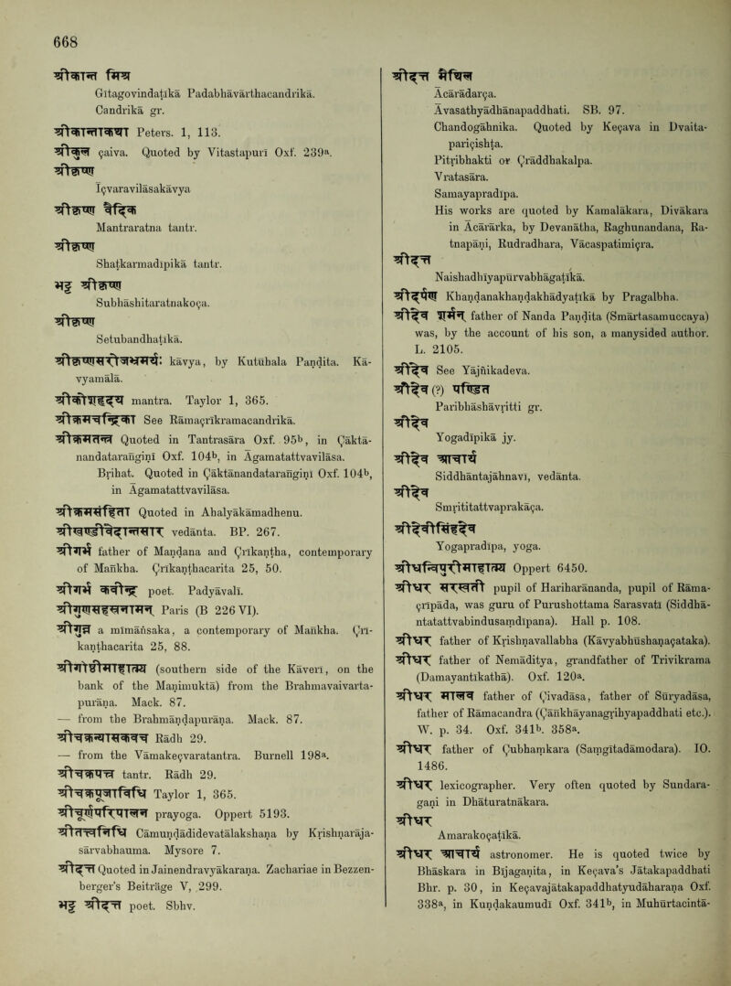Gitagovindatlka Padabhavarthacandrika. Candrika gr. Peters. 1, 113. (jaiva. Quoted by Vitastapuri Oxt. 239''’. I(jvaravilasakavya Mantraratna taiitr. Shatkarmadijjika tantr. Subhashitaratriako(;a. Setubandhatika. kavya, by Kutuhala Pandita. Ka- vyamala. mantra. Taylor 1, 365. See Eama9rikrainacandrika. Quoted in Tantrasara Oxf. 95^, in Qakta- nandatarangini Oxf. 104b, in Agamatattvavilasa. Brihat. Quoted in Qaktanandatarangini Oxf. 104b, in Agamatattvavilasa. Quoted in Ahalyakamadhenu. vedanta. BP. 267. father of Mandana and Qrlkantha, contemporary of Mankha. Qrikanthacarita 25, 50. poet. Padyavali. Paris (B 226 VI). a mimahsaka, a contemporary of Mankha. Qri- kanthacarita 25, 88. (southern side of the Kaverl, on the bank of the Manimukta) from the Brahmavaivarta- purana. Mack. 87. — from the Brahmandapurana. Mack. 87. Radh 29. — from the Vamake9varatantra. Burnell 198^. tantr. Radh 29. Taylor 1, 365. prayoga. Oppert 5193. Camundadidevatalakshana by Krishnaraja- sarvabhauma. Mysore 7. Quoted in Jainendravyakarana. Zachariae inBezzen- berger’s Beitrage V, 299. Hf poet. Sbhv. Acaradar9a. Avasathyadhanapaddhati. SB. 97. Chandogahnika. Quoted by Ke9ava in Dvaita- pari9ishta. Piti-ibhakti or Qraddhakalpa. Vratasara. Sainayapradipa. His works are quoted by Karaalakara, Divakara in Acararka, by Devanatha, Raghunandana, Ra- tnapani, Rudradhara, Vacaspatimi9ra. Naishadhiyapurvabhagatika. Khandanakhandakhadyatika by Pragalbha. father of Nanda Pandita (Smartasamuccaya) was, by the account of his son, a manysided author. L. 2105. See Yajnikadeva. Parihhashavritti gr. Yogadipika jy. Siddhantaiahnavi, vedanta. Smrititattvapraka9a. Yogapradipa, yoga. Oppert 6450. pupil of Hariharananda, pupil of Rama- 9ripada, was guru of Pui'ushottama Sarasvatl (Siddha- ntatattvabindusamdipana). Hall p. 108. father of Krishnavallabha (Kavyabhushana9ataka). father of Nemaditya, grandfather of Trivikrama (Damayantikatha). Oxf. 120a. father of Qivadasa, father of Suryadasa, father of Ramacandra (Qankhayanagrihyapaddhati etc.). W. p. 34. Oxf. 341b. 358a. father of Qubhamkara (Saingitadamodara). 10. 1486. lexicographer. Very often quoted by Sundara- gani in Dhaturatnakara. Amarako9atika. astronomer. He is quoted twice by Bhaskara in Bijaganita, in Ke9ava’s Jatakapaddhati Bhr. p. 30, in Ke9avajatakapaddhatyudaharana Oxf. 338a, in Kundakaumudi Oxf. 341b, in Muhurtacinta-