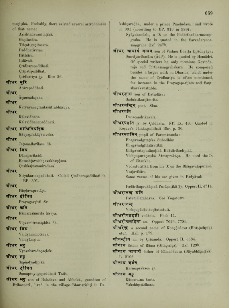 inanitika. I’robably, there existed several astronomers of that name: Arisbtanavanitatlka. Ganitasara. Tri<;atlganitasara. I’addhatiratna. i’iltisara. Lilavati. (j’ridbarapaddliati. (j^npatipaddbati. (,hldhariya jy. Uice 36. Acarapaddbati. A9aucada(;:aka. Katyayanayrautasutrabhashya. Kalavidbana. Kalavidhanapaddbati. Kavyapraka^aviveka. Jatamallavilasa db. Danapariksha. Bhrashtavaishnavakhandana. (^ushkajnananiradara Nityakarmapaddhati. Called (^ridharapaddhati in BP. 301. -^yxx Pandavapratapa. ^y^x Prayogavritti Sv. Ramarasamrita kavya. Vi^vamitrasambita dh. Vaidyamanotsava. Vaidyamrita. Vyavaharada9a9loki. Sapindyadlpika. Somaprayogapaddbati Taitt. ■^\fX son of Baladeva and Abboka, grandson of Brihaspati, lived in the village Bburisnshti in Da- ksbinaradha, under a prince Pandudasa, and wrote in 091 (according to BP. 313 in 989): Nyayakandali, a 0: on the Padarthadbarmasain- graba. He is (luoted in the Sarvadar9ana- saingraba Oxf. 247'>. ■^1'^ son of Vishnu Bhatta Upadhyaya: Sinrityarthasara (Adi®). He is ((uoted by Hemadri. Of special writers be only mentions Govinda- raja and Tirthasamgrahakara. He composed besides a larger work on Dharma, which under the name of (,Iridhariya is often mentioned, for instance in the Prayogaparijata and Sam- skarakaustubha. son of Batudasa: Saduktikarnamrita. poet. Skm. Danacandrikavall. jy- by Qridhara. NP. IX, 46. Quoted in Ke9ava’s Jatakapaddhati Bhr, p. 30. pupil of Paramananda: Bhagavadgltatika Subodhini. Bh agavadgitasaratika. Bhagavatapuranatika Bhavarthadipika. Vishnupuranatika Atmaprak^a. He used the 0: of Citsukha. Vedastutitika from his 0: on the Bhagavatapurana. Vrajavihara. Some verses of his are given in Padyavall. Padarthapraka9ika Puranatika (?). Oppert II, 4714. Patanjalarahasya. See Yogasutra. Vishnupadadike9antastuti. vedanta. Pheh 11. an. Oppert 7026. 7789. ^y^-^ a second name of Khandadeva (Bhattadipika etc.). Hall p. 179. an. by Qrinanda. Oppert II, 5584. father of Rama (Gitagirl9a). Oxf. 1291^. father of Ramabhadra (Dayabhagatika). L. 2106. Karmapraka9a jy. Kamaratna tantr. Yakshinisadhana.