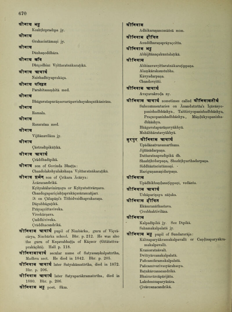 Koshthipradipa jy. Grahacintamani jy. Dushanoddhaa’a. Dhl9odhini Vrittaratnakaratika. Naishadhiyapraka^a. Parahitasarnhita med. Bhagavatapuranasvarupavishayaka9aBkanirasa. Ramala. Rasaratna med. Vijnanavilasa jy. Qastradlpikatlka. ^raddhadipika. son of Govinda Bhatta: Chandolakshyalakshana Vrittaratnakaratika. son of Ankara Acarya: Acaracandrika. Krityakalavinirnaya or Krityatattvarnava. Chandogapari9ishtapraka9asaramanjarl. 0: on (^ulapani’s Tithidvaidhaprakarana. Dayabhagatika. Praya9cittaviveka. Vivekarnava. Quddhiviveka. Qraddhacandrika. pupil of Nimbarka, guru of Vi9va- carya, Nimbarka school. Bhr. p. 212. He was also the guru of Ke9avabhatta of Ka9mlr (Gitatattva- praka9ika). Hall p. 118. secular name of Satyasamkalijatirtha, Madhva sect. He died in 1842. Bhr. p. 205. later Satyakamatirtha, died in 1872. Bhr. p. 206. later Satyaparakramatirtha, died in 1880. Bhr. p. 206. poet. Skm. Adhikaranamimansa mim. Anuddharanapraya9citta. Abhijnana9akuntalatlka. Abhinavavrittaratnakaratippana. Alamkarakaustubha. Kavyadarpana. Chandovritti. ' Avayavakroda ny. sometimes called Subcommentaries on Anandatirtta’s l9avasyo- panishadbbashya, Taittirlyopanisbadbhashya, Pra9nopanishadbhasbya, Mandukyopanisba- dbhashya. Bhagavatapuranavyakhya. Mahabharatavyakbya. Upadanatvasamartbana. Jijnasadarpana. Dattaratnapradipika dh. Sbashtbldarpana, Sbasbthyarthadarpana. Siddbantacintamani. • Harigunamanidarpana. UpadbikbandanatippanI, vedanta. Usbaparinaya nataka. Ekamranathastava. Qivabhaktivilasa. Kalpadipika jy. See Dipika. Sabamakalpalata jy. pupil of Sundararaja: Kalisaparyakramakalpavalll or Candisaparyakra' makalpavalli. Kramaratnavali. Dvitiyarcanakalpalata. Pan cam ikram akalpalata. Pancamivarivasyarahasya. Batukarcanacandrika. Bhairavarcaparijata. Laksbmisapaiyasara. (^ivarcanacandrika.