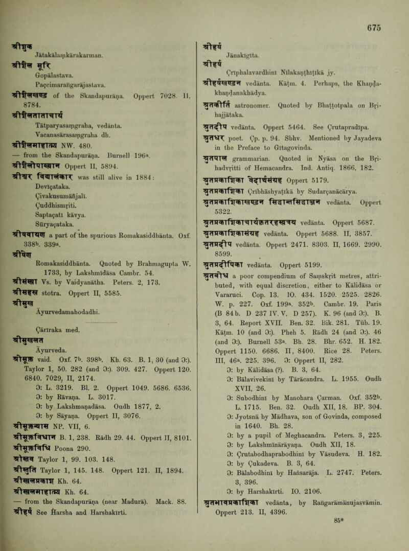 Jatak ala I n kar akann an. Gopalastiiva. PaQciinarangarajastava. of the Skandapniana. Oppert 7028. 11, 8784. Tatparyasamgraha, vedantsi. Vacanasarasamgraha dli. — from the Skandapurana. llurnell ly0>‘, Oppert II, 5804. f^T^TT was still alive in 1884; Devl(jataka. (^ivakusumanjali. (^’uddhismriti. Sapta9atl kavya. Suryai;ataka. a part of the spurious Romakasiddhanta. Oxf 338b 339a. Romakasiddhanta. Quoted by Brahmagupta W. 1733, by Lakshmidasa Cambr. 54. Vs. by Vaidyanatha. Peters. 2, 173. stotra. Oppert II, 5585. Ayurvedamahodadhi. Qariraka med. Ayurveda. vaid. Oxf. 7b. 398b. Kb. 63. B. 1, 30 (and 0:). Taylor 1, 50. 282 (and 0:). 309. 427. Oppert 120. 6840. 7029, II, 2174. 0: L. 3219. Bl. 2. Oppert 1049. 5686. 6536. 0: by Ravana. L. 3017. 0: by Lakshmanadasa. Oudh 1877, 2. 0: by Sayana. Oppert II, 3076. NP. VII, 6. B. 1, 238. Radh 29. 44. Oppert II, 8101. Poona 290. Taylor 1, 99. 103. 148. Taylor 1, 145. 148. Oppert 121. II, 1894. Kh. 64. Kh. 64. — from the Skandapurana (near Madura). Mack. 88. See flarsha and Harshakirti. Janakiglta. Qnphalavtardhim Nilakan(hltika jy. vedanta. Katm. 4. Perhaps, the Khanda- khandanakhadya. astronomer. Quoted by Bhattotpala on Bri- hajjataka. vedanta. Oppert 5464. See Qrutapradipa. poet. Qp. p. 94. Sbhv. Mentioned by Jayadeva in the Preface to Gitagovinda. grammarian. Quoted in Nyasa on the Bri- hadvritti of Hemacandra. Ind. Antiq. 1866, 182. Oppert 5179. ^rOr^TflT^T Qribhashyatika by Sudar^anacarya. vedanta. Oppert 5322. ^Ifll<4 vedanta. Oppert 5687. vedanta. Oppert 5688. II, 3857. vedanta. Oppert 2471. 8303. II, 1669. 2990. 8599. vedanta. Oppert 5199. a poor compendium of Samskrit metres, attri¬ buted, with equal discretion, either to Kalidasa or Vararuci. Cop. 13. 10. 434. 1520. 2525. 2826. W. p. 227. Oxf. 199a. 352b. Cambr. 19. Paris (B 84 b. D 237 1V.V. D 257). K. 96 (and 0:). B. 3, 64. Report XVII. Ben. 32. Bik. 281. Tub. 19. Katm. 10 (and 0:). Pheh 5. Radh 24 (and 0:). 46 (and 0:). Burnell 53a. Bh. 28. Bhr. 652. H. 182. Oppert 1150. 6686. II, 8400. Rice 28. Peters. Ill, 46a. 225. 396. 0: Oppert II, 282. 0: by Kalidasa (?). B. 3, 64. 0: Balavivekini by Taracandra. L. 1955. Oudh XVII, 26. 0: Subodhini by Manohara Qarman. Oxf. 352b. L. 1715. Ben. 32. Oudh XII, 18. BP. 304. 0: Jyotsna by Madhava, son of Govinda, composed in 1640. Bh. 28. 0: by a pupil of Meghacandra. Peters. 3, 225. 0: by Lakshminarayana. Oudh XII, 18. 0: Qrutabodhaprabodhini by Vasudeva. H. 182. 0: by Qukadeva. B. 3, 64. 0: Balabodhini by Hansaraja. L. 2747. Peters. 3, 396. 0: by Harshakirti. 10. 2106. vedanta, by Rangaramanujasvamin. Oppert 213. II, 4396. 85*