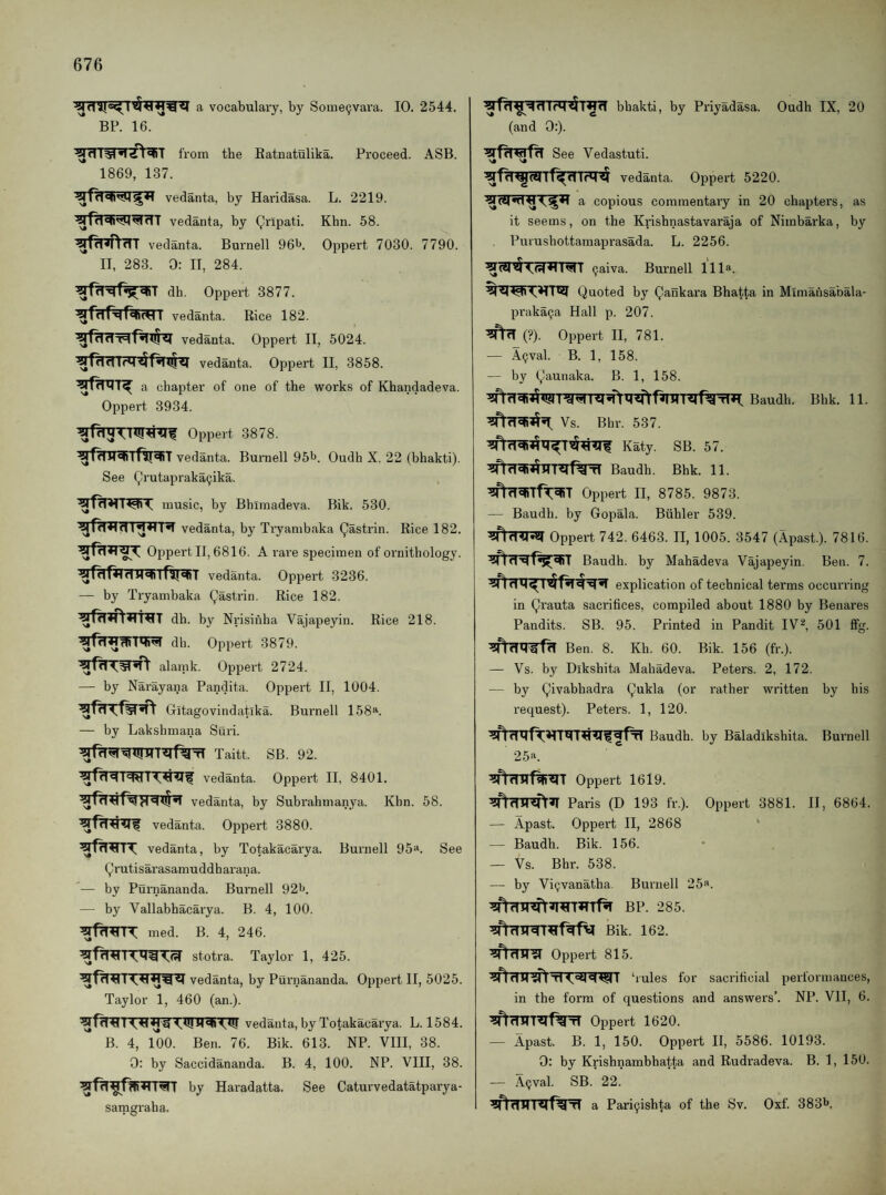 vocabulaiy, by Some^vara. 10. 2544. BP. 16. from the Eatnatulika. 1869, 137. vedanta, by Haridasa. vedanta, by Qripati. ^f^T^cTT vedanta. Burnell Obi*. II, 283. 0: II, 284. dh. Oppert 3877. vedanta. Rice 182. vedanta. Oppert II, 5024. ^fddlrM4r^<U<l vedanta. Oppert II, 3858. a chapter of one of the works of Khandadeva. Oppert 3934. Proceed. ASB. L. 2219. Khn. 58. Oppert 7030. 7790. Oppert 3878. ^fdMdilfUJSRT vedanta. Burnell 95b. Oudh X. 22 (bhakti). See Qrutaprakacjika. music, by Bhimadeva. Bik. 530. vedanta, by Tryambaka Qastrin. Rice 182. Oppert II, 6816. A rare specimen of ornithology, vedanta. Oppert 3236. — by Tryambaka Qastrin. Rice 182. dh. by Nrisiiiha Vajapeyin. Rice 218. db. Oppert 3879. alamk. Oppert 2724. — by Narayana Pandita. Oppert II, 1004. Gitagovindatika. Burnell 158». — by Lakshmana Suri. Taitt. SB. 92. vedanta. Oppei’t II, 8401. vedanta, by Subrahmanya. Khn. 58. vedanta. Oppert 3880. vedanta, by Totakacarya. Burnell 95“. See Qrutisarasamuddharana. — by Purnananda. Burnell 92b. — by Vallabhacarya. B. 4, 100. med. B. 4, 246. stotra. Taylor 1, 425. vedanta, by Purnananda. Oppert II, 5025. Taylor 1, 460 (an.). vedanta, by Totakacarya. L. 1584. B. 4, Too. Ben. 76. Bik. 613. NP. VIII, 38. 0: by Saccidananda. B. 4, 100. NP. VIII, 38. by Haradatta. See Caturvedatatparya- samgraha. bhakti, by Priyadasa. Oudh IX, 20 (and 0:). See Vedastuti. vedanta. Oppert 5220. a copious commentary in 20 chapters, as it seems, on the Krishnastavaraja of Nimbarka, by Purushottamaprasada. L. 2256. 9aiva. Burnell 111“. Quoted by Qankara Bhatta in Mimansabala- pi-aka^a Hall p. 207. (?). Oppert II, 781. — .49val. B. 1, 158. — by Qaunaka. B. 1, 158. Baudh. Bhk. 11. Vs. Bhr. 537. K^ij. SB. 57. I<<HaTl Baudh. Bhk. 11. ^fhr^Tft^T Oppert II, 8785. 9873. — Baudh. by Gopala. Biihler 539. ^flTRRI Oppert 742. 6463. II, 1005. 3547 (Apast.). 7816. Baudh. by Mahadeva Vajapeyin. Ben. 7. explication of technical terms occurring in Qrauta sacrifices, compiled about 1880 by Benares Pandits. SB. 95. Printed in Pandit IV^, 501 fifg. Ben. 8. Kh. 60. Bik. 156 (fr.). — Vs. by Dikshita Mahadeva. Peters. 2, 172. — by Qivabhadra Qukla (or rather written by his request). Peters. 1, 120. Baudh. by Baladikshita. Burnell 25“. Oppert 1619. Paris (D 193 fr.). Oppert 3881. II, 6864. — Apast. Oppert II, 2868 — Baudh. Bik. 156. — Vs. Bhr. 538. — by Vi^vanatha. Burnell 25“. BP. 285. Bik. 162. Oppert 815. ‘rules for sacrificial performances, in the form of questions and answers’. NP. VII, 6. Oppert 1620. — Apast. B. 1, 150. Oppert II, 5586. 10193. 0: by Krishnambhatta and Rudradeva. B. 1, 150. — A(jval. SB. 22. a Pari9ishta of the Sv. Oxf. 383b,