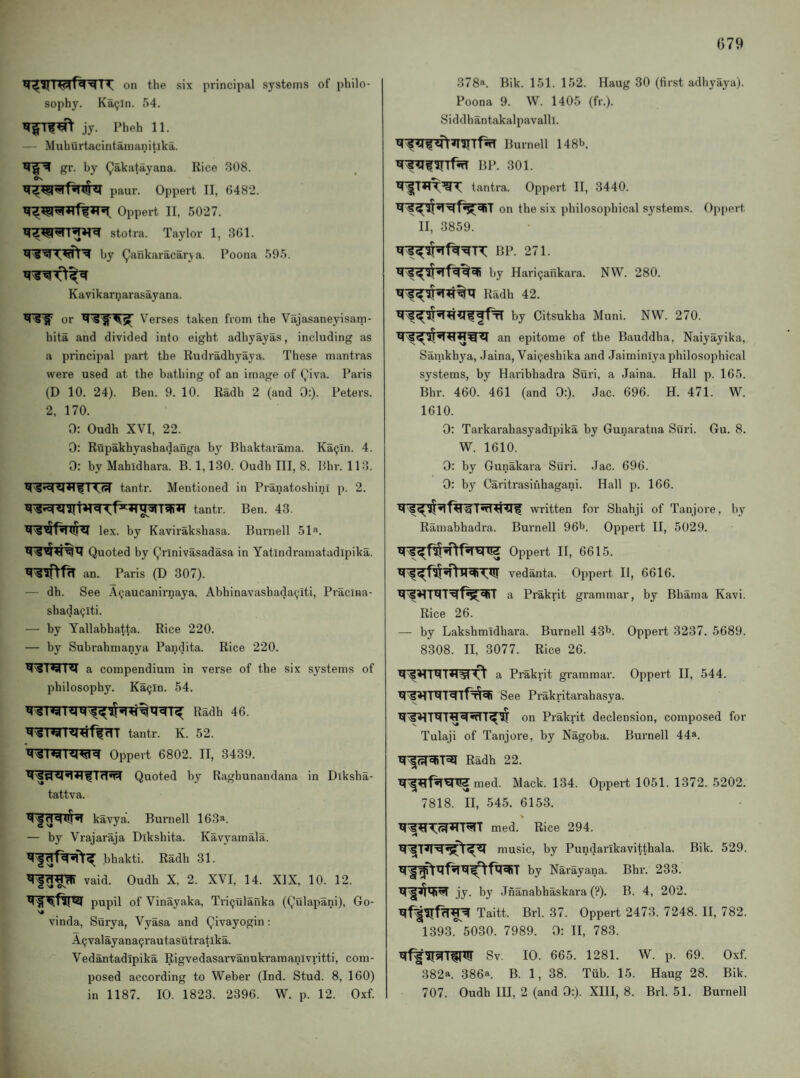 on the six principal systems of philo¬ sophy. Ka<jln. 54. jy. Pheh 11. — MuhOrtacintamanitlka. gr. by Qakatayana. Rice 308. paur. Oppert II, 6482. Oppert II, 5027. stotra. Taylor 1, 361. by (^ankaracarya. Poona 595. Kavikarnarasayana. or Verses taken from the Vajasaneyisam- hita and divided into eight adhyayas, including as a principal part the Rudradhyaya. These mantras were used at the bathing of an image of (,'iva. Paris (D 10. 24). Ben. 9. 10. Radh 2 (and 0:). Petei's. 2, 170. 0: Oudh XVI, 22. 0: Rupakhyashadanga by Bhaktarama. Ka^In. 4. 0: by Mahidhara. B. 1,130. Oudh III, 8. Bhr. 113. 1 tantr. Mentioned in Pranatoshini p. 2. tantr. Ben. 43. lex. by Kavirakshasa. Burnell 51*'. Quoted by Qrinivasadasa in Yatlndramatudipika. an. Paris (D 307). — dh. See A(;aucanirnaya, Abhinavashada^iti, Pracina- shadaQlti. — by Yallabhatta. Rice 220. — by Subrahmanya Pandita. Rice 220. 141 a compendium in verse of the six systems of philosophy. Kaijln. 54. Radh 46. tantr. K. 52. Oppert 6802. II, 3439. Quoted by Raghunandana in Diksha- tattva. kavya. Burnell 163. — by Vrajaraja Dikshita. Kavyamala. bhakti. Radh 31. vaid. Oudh X, 2. XVI, 14. XIX, 10. 12. pupil of Vinayaka, Tri^ulafika (Qulapani), Go- vinda, Surya, Vyasa and Qivayogin: A9valayana9rautasutratlka. ‘ ^ Vedantadipika Rigvedasarvanukramanivritti, com- ; . posed according to Weber (Ind. Stud. 8, 160) in 1187. 10. 1823. 2396. W. p. 12. Oxf. 378. Bik. 151. 152. Haug 30 (first adhyaya). Poona 9. W. 1405 (fr.). Siddhantakalpavalll. Burnell 148*^. BP. 301. tantra. Oppert II, 3440. on the six philosophical systems. Oppert II, 3859. BP. 271. by Hari9ankara. NW. 280. Radh 42. by Citsukha Muni. NW. 270. an epitome of the Bauddha, Naiyayika, Samkhya, Jaina, Vai^eshika and Jaiminiya philosophical systems, by Haribhadra Suri, a Jaina. Hall p. 165. Bhr. 460. 461 (and 0:). Jac. 696. H. 471. W. 1610. 0: Tarkai'ahasyadipika by Gunaratna Suri. Gu. 8. W. 1610. 0: by Gunakara Suri. .Jac. 696. 0: by Caritrasiiihagani. Hall p. 166. written for Shahji of Tanjore, by Ramabhadra. Burnell 96t>. Oppert II, 5029. Oppert II, 6615. vedanta. Oppert 11, 6616. a Prakrit grammar, by Bhama Kavi. Rice 26. — by Lakshmidhara. Burnell 43t>. Oppert 3237. 5689. 8308. II, 3077. Rice 26. a Prakrit grammar. Oppert II, 544. See Prakritarahasya. _ on Prakrit declension, composed for Tulaji of Tanjore, by Nagoba. Burnell 44. Radh 22. med. Mack. 134. Oppert 1051. 1372. 5202. 7818. II, 545. 6153. med. Rice 294. music, by Pundarikavitthala. Bik. 529. M^by Narayana. Bhr. 233. jy. by Jnanabhaskara (?). B. 4, 202. Taitt. Brl. 37. Oppert 2473. 7248. II, 782. 1393.*^5030. 7989. 0: II, 783. Sv. 10. 665. 1281. W. p. 69. Oxf. 382. 386. B. 1, 38. Tiib. 15. Haug 28. Bik. 707. Oudh in, 2 (and 0:). XIII, 8. Brl. 51. Burnell