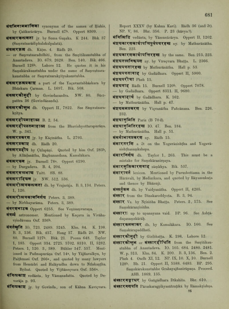 synonyms of the names of Rishis, by Qankaracarya. Burnell 47^. Oppert 8309. jy. by Soma Ganaka. K 244. Bbk. 37 (Samvatsaradiphalakalpalata). ♦iqw db. Katm. 4. Radh 20. — or Samvatsaradidhiti, from the Smritikaustubha of Anantadeva. 10. 679. 2628. Ben. 140. Bik. 466. Burnell 128b. Lahore 12. He quotes it in his Samskarakaustubha under the name of Samvatsara- kaustubha or Sarnvatsarakrityakaustubha. a part of the Ya(;avantabhaskara by Bhaskara (Jarman. L. 1697. Bik. 508. by Govindacandra. NW. 80. Sucl- pattra 36 (Govindananda). dh. Oppert II, 7822. See Ssinvatsara- kritya. B. 2, 54. from the Bhavishyottarapurana. W. p. 341. jy. by Ka(;lnatha. L. 2793. ^qwl,qq»llj dh. Radh 20. by (^ulapani. Quoted by him Oxf. 283b, by Alladanatha, Raghunandana, Kamalakara. jy. Burnell 78a. Oppert 6190. — by Durgadeva. B. 4, 204. jy. NW. 512. 536. ^qcH dh. by Vrajaraja. B. 3, 134. Peters. 1, 120. Peters. 3, 389. — by Nirbhayarama. Peters. 3, 389. Oppert 6255. See Venisamvarana. astronomer. Mentioned by Ke^ava in Vivaha- vrindavana Oxf. 336b. 10. 723. 2489. 3245. Khn. 84. K. 198. B. 3, 136. Bik. 457. Haug 37. Radh 20. NW. 80. Burnell 127b. Bhk. 21. Poona 648. Taylor 1, 185. Oppert 334. 2725. 5702. 8310. II, 5282. Peters. 1, 120. 3, 389. Biihler 547. 557. Ment¬ ioned in Padmapurana Oxf. 14^, by Yajnavalkya, by Paithinasi Oxf. 266^, and quoted by many lawyers from Hemadri and Halayudha down to Nllakantha. Brihat. Quoted by Vijnane(jvara Oxf. 356*. Vedanta, by Vamanadatta. Quoted by De- varaja p, 93. qiTIT jy. by Govinda, son of Kahna Kavl(;vara. Report XXXV (by Kahna Kavi). Radh 36 (and 0:). NP. V, 86. Bhr. 356. P. 23 (kavya?). Vedanta, by Yamunacarya. Oppert II, 1202. „y. by Mathuranatha. by the same. Ben. 215. 223. ny. by Vlre^vara Bhatta. L. 2366. by Mathuranatha. Hall p. 53. by Gadadhara. Oppert II, 5900. Pheh 15. Radh 15. Burnell 120b. Oppert 7078. — by Gadadhara. Oppert 8311. II, 9680. by Gadadhara. K. 162. — by Mathuranatha. Hall p. 47. by Vi^vanatha Pancanana. Ben. 226. 232. Paris (B 70 d). 10. 47. Ben. 184. — by Mathuranatha. Hall p. 51. ny. Radh 15. a 0: on the Yogavasishtha and Yogava- sishthasamkshepa. dh. Taylor 1, 263. This must be a mistake for Sarnskaranirnaya. sarakhya. Bik. 537. lexicon. Mentioned by Purushottama in the Haravall, by Medinikara, and quoted by Rayamukuta and thence by Bhanuji. dh. by Vaidyanatha. Oppert II, 4205. ti«q< 14^ from the Dinakaroddyota. B. 3, 94. < Vs. by Nrisinha Bhatta. Peters. 2, 175. See Samskaranrisinha. up to upanayana vaid. BP. 96. See Ashta- daijasamskarah. dh. by Kamalakara. 10. 160. See Samskarapaddhati. by Giribhatta. K. 198. Lahore 12. <«(ri or from the Smritikau¬ stubha of Anantadeva. 10. 105. 684. 2480. 2481. W. p. 313. Khn. 84. K. 200. B. 3, 136. Ben. 2. Pheh 4. Oudh XI, 12. NP. IX, 10. X, 10. Burnell 128b. Bh. 21. Oppert II, 5588. 6483. BP. 295. Sainskarakaustubhe Grahayajnanirupana. Proceed. ASB. 1869, 135. by Gangadhara Dikshita. Bhr. 610. Paraskaragpihyasutratika by Ramakrishna. 86