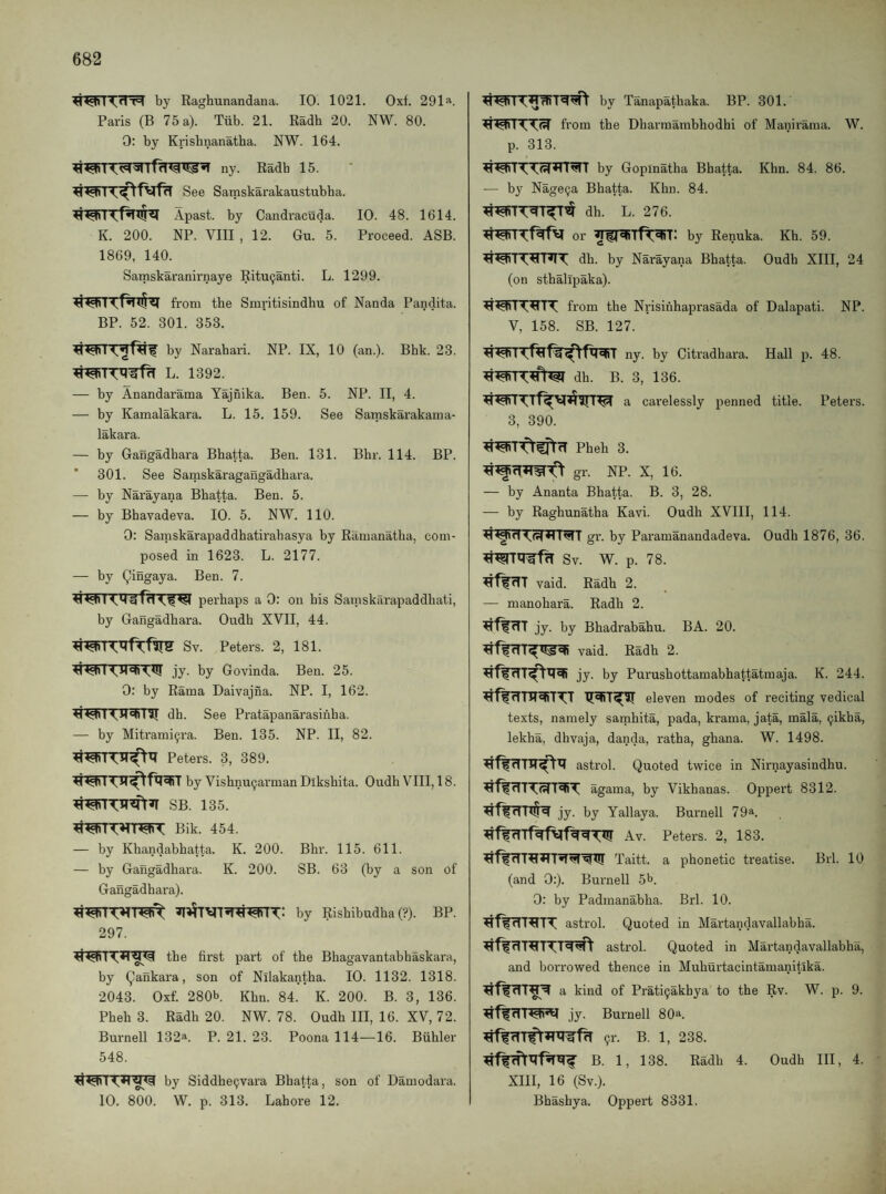 by Raghunandaua. 10. 1021. Oxf. 291‘'‘. Paris (B 75 a). Tiib. 21. Radh 20. NW. 80. 0: by Krishiianatba. NW. 164. Radh 15. See Samskarakaustubha. Apast. by Candracuda. 10. 48. 1614. K. 200. NP. VIII , 12. Gu. 5. Proceed. ASB. 1869, 140. Samskaranirnaye Ritu(janti. L. 1299. from the Smritisindhu of Nanda Pandita. BP. 52. 301. 353. by Narahari. NP. IX, 10 (an.). Bbk. 23. L. 1392. — by Anandarama Tajfiika. Ben. 5. NP. II, 4. — by Kamalakara. L. 15. 159. See Samskarakama- lakara. — by Gangadhara Bhatta. Ben. 131. Bbr. 114. BP. 301. See Samskaragangadhara. — by Narayana Bhatta. Ben. 5. — by Bhavadeva. 10. 5. NW. 110. 0: Samskarapaddhatirabasya by Ramanatha, com¬ posed in 1623. L. 2177. — by Qingaya. Ben. 7. perhaps a 0: on bis Sainskarapaddbati, by Gangadhara. Oudh XVII, 44. Sv. Peters. 2, 181. jy. by Govinda. Ben. 25. 0: by Rama Daivajna. NP. I, 162. dh. See Pratapanarasinha. — by Mitrami^ra. Ben. 135. NP. II, 82. Peters. 3, 389. by Vishnu9arman Diksbita. Oudh VIII, 18. SB. 135. Bik. 454. — by Khandabbatta. K. 200. Bbr. 115. 611. — by Gangadhara. K. 200. SB. 63 (by a son of Gangadhara). by Rishibudba (?). BP. 297. the first part of the Bhagavantabhaskara, by (,5aiikara, son of Nilakantha. 10. 1132. 1318. 2043. Oxf. 280b Khn. 84. K. 200. B. 3, 136. Pheh 3. Radh 20. NW. 78. Oudh III, 16. XV, 72. Burnell 132». P. 21. 23. Poona 114—16. Buhler 548. 10. 800. by Siddhe9vara Bhatta, son of Damodara. W. p. 313. Lahore 12. by Tanapathaka. BP. 301. from the Dharmambhodhi of Manirama. W. p. 313. ^^ Iby Gopinatha Bhatta. Khn. 84. 86. — b}'^ Nage^a Bhatta. Khn. 84. dh. L. 276. or by Renuka. Kh. 59. dh. by Narayana Bhatta. Oudh XIII, 24 (on sthalipaka). from the Nrisinhaprasada of Dalapati. NP. V, 158. SB. 127. ny. by Citradhara. Hall p. 48. dh. B. 3, 136. a carelessly penned title. Peters. 3, 390. Pheh 3. gr. NP. X, 16. — by Ananta Bhatta. B. 3, 28. — by Raghunatha Kavi. Oudh XVIII, 114. gr. by Paramanandadeva. Oudh 1876, 36. Sv. W. p. 78. ^ffrTT vaid. Radh 2. — manohara. Radh 2. ^f^TTT jy. by Bhadrabahu. BA. 20. vaid. Radh 2. jy. by Purushottamabhattatmaja. K. 244. ^fWrTTlT^fiTTT eleven modes of reciting vedical texts, namely samhita, pada, krama, jata, mala, ^ikha, lekha, dhvaja, danda, ratha, ghana. W. 1498. astrol. Quoted twice in Nirnayasindhu. agama, by Vikhanas. Oppert 8312. jy. by Yallaya. Burnell 79a. Av. Peters. 2, 183. Taitt. a phonetic treatise. Brl. 10 (and 0:). Burnell 5b. 0: by Padmanabha. Brl. 10. astrol. Quoted in Martandavallabha. astrol. Quoted in Martandavallabha, and borrowed thence in Muhurtacintamanitika. a kind of Prati9akhya to the Rv. W. p. 9. <11 jy. Burnell 80a. 91-. B. 1, 238. B. 1, 138. Radh 4. Oudh III, 4. XIII, 16 (Sv.). Bhashya. Oppert 8331.