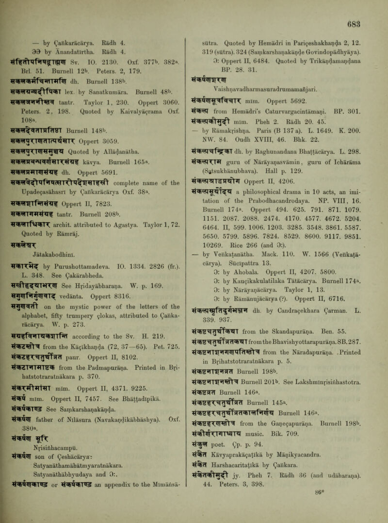 «83 — by Q’ankaracarya. Radh 4. 39^ by Anandatirtba. Radh 4. Sv. 10. 2130. Oxf. 377b. 382«. Brl. 51. Burnell 12b. Peters. 2, 179. dh. Burnell 138b. lex. by Sanatkuniara. Burnell 48'*. tantr. Taylor 1, 230. Oppert 3060. Peters. 2, 198. Quoted by Kaivalya9rama Oxf. 108«. Burnell 148b. Oppert 3059. Quoted by Alladanatba. kavya. Burnell 165«. dh. Oppert 5691. Upade9asahasri by (^ankaracarya Oxf. 38a. Oppert II, 7823. tantr. Burnell 208b. archit. attributed to Agastya. Taylor 1, 72. Quoted by Ramraj. Jatakabodhini. by Purushottamadeva. 10. 1334. 2826 (fr.). L. 348. See (^akarabheda. See Hridayabharana. W. p. 169. vedanta. Oppert 8316. on the mystic power of the letters of the alphabet, fifty trumpery ^lokas, attributed to ^auka- racarya. W. p. 273. according to the Sv. H. 219. from the Ka(jikhanda (72, 37—65). Pet. 725. 4^’^VJ^WrT paur. Oppert 11, 8102. from the Padmapurana. Printed in Bri- batstotraratuakara p. 370. mim. Oppert II, 4371. 9225. mim. Oppert II, 7457. See Bhattadipika. See Samkarshanakanda. father of Nllasura (Navakandikabhashya). Oxf. 380a. Nrisinhacampu. son of Qeshacarya^ Satyanathamahatmyaratnakara. Satyanathabhyudaya and 0:. or an appendix to the Mlmahsa- sutra. Quoted by Hema<iri in Paricjeshakhanda 2, 12. 319 (sutra). 324 (Samkarshanakande Govindopadhyaya). 0: Oppert II, 6484. Quoted by Trikandamandana BP. 28. 31. Vaishnavadharmasuradrumamanjari. 11. mim. Oppert 5692. from Hemadri’s Caturvargacintamani. BP, 301. mim. Pheh 2. Radh 20. 45. — by Kamakrisbna. Paris (B 137 a). L. 1649. K. 200. NW. 84. Oudh XVIII, 46. Bhk. 22. dh. by Raghunandana Bhattacarya. L. 298. guru of Narayanasvamin, guru of Icharama (S^tsukhanubhava). Hall p. 129. Oppert II, 4206. a philosophical drama in 10 acts, an imi¬ tation of the Prabodhacandrodaya. NP. VIII, 16. Burnell 174**. Oppert 494. 625. 791. 871. 1079. 1151. 2087. 2088. 2474. 4170. 4577. 4672. 5204. 6464. II, 599. 1006. 1203. 3285. 3548. 3861. 5587. 5650. 5799. 5896. 7824. 8529. 8600. 9117. 9851. 10269. Rice 266 (and 0:). — by Venkatanatha. Mack. 110. W. 1566 (Venkata- carya). Sucipattra 13. 0: by Ahobala. Oppert II, 4207. 5800. 0: by Kau9ikakulatilaka Tatacarya. Burnell 174**. 0: by Narayanacarya. Taylor 1, 13. 0: by Ramanujacarya (■:*). Oppert II, 6716. dh. by Candra9ekhara L. 339. 937. from the Skandapurana. Ben. 55. fromthe Bhavishyottarapurana. SB. 287. from the Naradapurana. .Printed in Brihatstotraratnakara p. 5. ^S^’ni’TsfrT Burnell 198b. ^^ Burnell 201b. See Lakshminrisinhastotra. Burnell 146a. Bumell 145a. Burnell 146a. from the Gane9apurana. Burnell 198b. music. Bik. 709. poet. 9P- P- Kavyapraka9atlka by Manikyacandra. Harshacaritatika by Qaukara. jy. Pheh 7. Radh 36 (and udahai’ana). 44. Peters. 3, 398. 86*