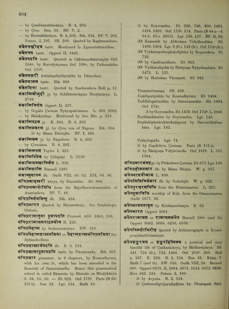 — by Qambbunathacarya. B. 4, 202. — by giva. Ben. 30. NP. V, 2. — by Harinathacarya. B. 4, 202. Bik. 334. NP. V, 202. Peters. 2, 195. SB. 268. Quoted by Ragbunandana. tantr. Mentioned in Agamatattvavilasa. tanti’. Oppert II, 3441. tantr. Quoted in Qaktanandatarauginl Oxf. 104a, by Kaivalya^rama Oxf. 108a, by Padmanabba Oxf 110b. Ashtaugabridayatlka by Damodara. tantr. Bik. 606. tantr. Quoted by Sundaradeva Hall p. 17. jy. by Siddhantavagi^a Bhattacarya. L. 2749. Oppert II, 287. — by Gopala Qarman Nyayapancanana. L. 969. 1092. — by Balakrishna. Mentioned by him Bbr. p. 218. jy. K. 244. B. 4, 202. jy. by giva, son of Nage^a. Bik. 334. 0: by Rama Daivajna. NP. I, 160. jy. by Nagadeva. B. 4, 202. — by givarama. B. 4, 202. Taylor 1, 423. by gulapani. L. 2139. L. 919. Burnell 148b. dh. Oudb VIII, 50. 52. XIX, 94. 96. kavya, by KaQinatlia. 10. 866. from the Rajadbarmakaustubha of Anantadeva. NP. V, 48. db. Bik. 454. Quoted by Rayamukuta. See Satnkshepa- bbarata. ^^TRirffT Proceed. ASB. 1865, 138. HfVgTT^TT^W^'rairEft^ H. 220. by Sudar^anacai’ya. NW. 316. or See Ajnanabodbini. dh. B. 3, 134. tantr. by Purnananda. Bik. 607. grammar, in 8 chapters, by Kramadi9vara, with his own 0:, which has been amended in the Rasavati of Jumaranandin. Hence this grammatical school is called Rasavata hy Bharata on Bhattikavya 3, 34. 10, 50. — 10. 822. Oxf 173b. Paris (B 63. 151b). Ben. 22. Lgr. 134. Radh 10. 0: by Goyicandra. 10. 230. 746. 900. 1481. 1494. 1495. Oxf 173b. 174. Paris (B 64 a—d. 64 A. 65 a. 2381). Lgr. 136. 137. NP. 11, 92. OH Kaumudi by Abhirama Vidyalamkai-a. 10. 1400. 1404. Lgr. 8 (fr.). 142 (fr.). Oxf 174a (fr.). 00 Vyakaranadurgbatodghata by Ke9avadeva. 10. 722. 90 by Candra^ekhara. 10. 941. 99 Vyakaradipika by Narayana Nyayalatnkara. 10. 1472. L. 125. 99 by Harirama Vacaspati. 10. 941. Tinantavivarana. SB. 439. Unadipari^ishta by Kramadi9vara. 10. 1494. Taddhitapari9ishta by Jumaranandin. 10. 1494. 0.xf 174a. 0: by Goyicandra. 10.1476. Oxf 174b. L. 2946. Paribhashasutra by Goyicandra. Lgr. 143. SamksbiptasarakarakatippanI by Sarvavidyalam- kara. Lgr. 142. Prakritapada. Lgr. 74. 0: by Candideva garman. Paris (B 151a). 0: by Narayana Vidyavinoda. Oxf 181b. L. 551. 1594. gr. by Pitambara garman. 10. 671. Lgr. 149. dh. by Rama Bhatta. W. p. 317. L. 899. dh. by Gokulajit. W. p. 332. from the Nitantatantra. L. 387. worship of Kali, from the Damaratantra. Oudh 1877, 58. by Krishnacaitanya. K. 32. Oppert 3061. or Burnell 180a (and 0:). Oppert 3062. 3680. 6256. 6538. Quoted by Abhinavagupta in l9vara- pratyasattivimar9inl. a poetical and very fanciful life of gankaracarya, by Madhavacarya. 10. 441. 724 (fr.). 734. 1960. Oxf 252b. 260. Hall p. 167. K. 250. B. 2, 134. Ben. 61. Katm. 7. Radh 7 (and 9:). NW. 316. Oudh VIII, 24. Burnell 96b Oppert 8270. II, 2984. 4971. 5143. 8372. 9846. Rice 242. 244. Peters. 2, 189. 0: by Acyuta. B. 2, 134. 0: gaukaradigvijayadindima by Dhanapati Suri.