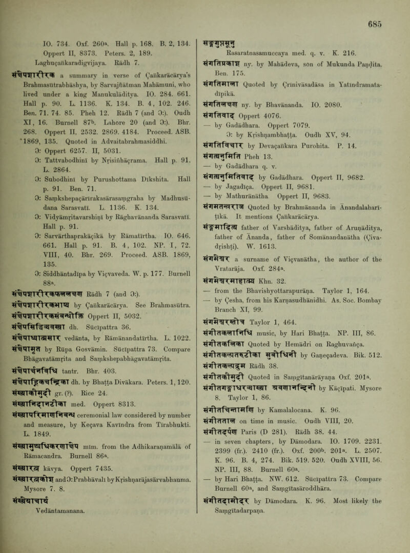 10. 734. Oxf. 260« Hall p. 168. B. 2, 134. Oppert II, 8373. Peters. 2, 189. LaghuQankaradigvijaya. Radh 7. a summary in verse of (,’aukaracarya’s Brahmasutrabhashya, by Sarvajfiatman Mahamuni, who lived under a king Manukuladitya. 10. 284. 661. Hall p. 90. L. 1136. K. 134. B. 4, 102. 246. Ben. 71. 74. 85. Pbeh 12. Radb 7 (and 0:). Oudb XI, 16. Burnell 87*’. Lahore 20 (and 0:). Bbr. 268. Oppert II. 2532. 2869. 4184. Proceed. ASB. *1869, 135. Quoted in Advaitabrabmasiddbi. 0; Oppert 6257. II, 5031. 0: Tattvabodbini by Nrisinba^rama. Hall p. 91. L. 2864. 0: SubodbinI by Purusbottama Diksbita. Hall p. 91. Ben. 71. 0: SamksbepaQarirakasarasaTngraba by Madbusu- dana Sarasvatl. L. 1136. K. 134. 0: Vidyamritavarsbini by Ragbavananda Sarasvatl. Hall p. 91. 0: Sarvartbapraka9ika by Ramatirtba. 10. 646. 661. Hall p. 91. B. 4, 102. NP. I, 72. VIII, 40. Bbr. 269. Proceed. ASB. 1869, 135. 0: Siddbantadipa by Vi^vaveda. W. p. 177. Burnell 88a. Radb 7 (and 0:). by Qaukaracarya. See Brabmasutra. Oppert II, 5032. db. Sucipattra 36. vedanta, by Ramanandatirtba. L. 1022. by Rupa Gosvamin. Sucipattra 73. Compare Bbagavatamrita and Samksbepabbagavatamrita. tantr. Bbr. 403. db. by Bbatta Divakara. Peters. 1,120. gr. (?). Rice 24. med. Oppert 8313. ceremonial law considered by number and measure, by Ke9ava Kavindra from Tirabbukti. L. 1849. mliu. from tbe Adbikaranamala of Ramacandra. Burnell 86^. kavya. Oppert 7435. and 0: Prabbavali by Krisbnarajasarvabbauma. Mysore 7. 8. Vedantamanana. Rasaratnasamuccaya med. q. v. K. 216. ny. by Mabadeva, son of Mukunda Pandita. Ben. 175. Quoted by Qrmivasadasa in Yatindramata- dlpika. ny. by Bbavananda. 10. 2080. Oppert 4076. — by Gadadbara. Oppert 7079. 0: by Krisbnambbatta. Oudb XV, 94. by Deva9ankara Purobita. P. 14. Pbeb 13. — by Gadadbara q. v. by Gadadbara. Oppert II, 9682. — by Jagadl9a. Oppert II, 9681. — by Matburanatba Oppert II, 9683. Quoted by Brabmananda in Anandalabarl- tlka. It mentions Qankaracarya. father of Varsbaditya, father of Arunaditya, father of Ananda, father of Somanandanatha (Qiva- drishti). W. 1613. a surname of Vi9vanatha, the author of the Vrataraja. Oxf. 284^. Khn. 32. — from the Bhavishyottarapurana. Taylor 1, 164. — by Qesha, from his Karnasudbanidhi. As. Soc. Bombay Branch XI, 99. Taylor 1, 464. music, by Hari Bbatta. NP. Ill, 86. Quoted by Hemadri on Raghuvan9a. by Gane9adeva. Bik. 512. Radb 38. Quoted in Samgitanarayana Oxf. 201a. by Ka9ipati. Mysore 8. Taylor 1, 86. by Kamalalocana. K. 96. on time in music. Oudb VIII, 20. Paris (D 281). Radb 38. 44. — in seven chapters, by Damodara. 10. 1709. 2231. 2399 (fr.). 2410 (fr.). Oxf. 200b. 201*. L. 2507. K. 96. B. 4, 274. Bik. 519. 520. Oudb XVIII, 56. NP. Ill, 88. Burnell 60*. — by Hari Bbatta. NW. 612. Sucipattra 73. Compare Burnell 60a, and Samgitasaroddhara. by Damodara. K. 96. Most likely the Samgitadarpaiia.