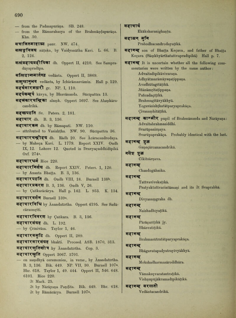 — from the Padmapurana. SB. 248. — from the Ramarahasya of the Brahmandapui'ana. Khn. 30. paur. NW. 474. nataka, by Vaidyanatha Kavi. L. 66. B. 2, 124. dh. Oppert II, 4210. See Sampra- dayapradlpa. vedanta. Oppert II, 3869. vedanta, by Icharamasvamin. Hall p. 129. gr. NP. I, 110. kavya, by Bhavananda. Sucipattra 13. alamk. Oppert 5697. See Alamkara- candrika. Sv. Peters. 2, 181. dh. B. 3, 136. dh. by Ramapati. NW. 110. — attributed to Vasishtha. NW. 90. Sucipattra 36. dh. Radh 20. See Acaracandrodaya. — by Mahe9a Kavi. L. 1779. Report XXIV. Oudh IX, 12. Lahore 12. Quoted in Dravya9uddhidipika Oxf 274a. Rice 220. dh. Report XXIV. Peters. 1, 120. — by Ananta Bhatta. B. 3, 136. dh. Oudh VIII, 18. Burnell 138b. B. 3, 136. Oudh V, 26. — by Qankaracarya. Hall p. 142. L. 953. K. 134. Burnell 139a. by Anandatirtha. Oppert 4195. See Sada- carasmriti. by Qankara. B. 3, 136. dh. L. 192. — by Qrinivasa. Taylor 1, 46. dh. Oppert II, 289. bhakti. Proceed. ASB. 1870, 313. by Anandatirtha. Cop. 3. Oppert 3067. 3701. — on samdhya ceremonies, in verse, by Anandatirtha. B. 3, 136. Bik. 449. NP. VIT, 30. Burnell 107a. Bhr. 618. Taylor 1, 49. 444. Oppert II, 546. 648. 6101. Rice 220. 0: Mack. 25. 0: by Narayana Pandita. Bik. 449. Bhr. 618. 0: by Ramacarya. Burnell 107a. Ekaksharanighantu. Prabodhacandrodayatika. son of Bhatta Ke9ava, and father of Bhatta Ke9ava (Samkhyarthatattvapradipika) Hall p. 7. It is uncertain whether all the following com¬ mentaries were written by the same author; A d vaitadipikavivaran a. Adhyatmaramayanatippana. Avadhutagitatika. Jnanamritatippana. Pancada9ltlka. Brahmagitavyakhya. Yogavasishthatatparyapraka9a. Qivasarnhitatika. pupil of Brahmananda and Narayana: Advaitabrahmasiddhi. Svarupanirnaya. Svarupapraka9a. Probably identical with the last. Gane9arcanacandrika. Cikitsarnava. Chandogahnika. Tattvavivekatika. Pratyaktattvacintamani and its 0: Svaprabha. Divyasamgraha dh. Naishadb ly ati ka. Para9arltlka jy. Bhasvatitika. Brahmasutratatparyapraka9a. Bhagavatapadyatrayivyakhya. Mokshadharmasaroddbara. V amake9 varatantratika. Vishnupujakramadipikatika. Vedantacandrika.