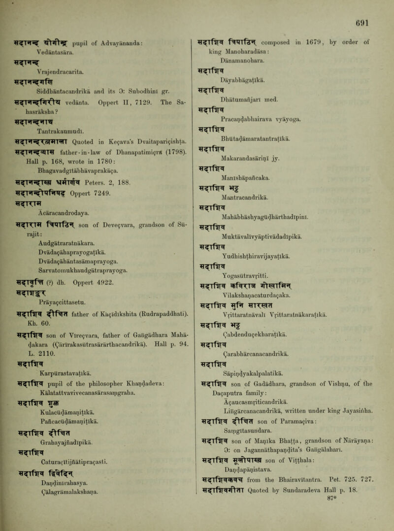 pupil of Advayananda: Vedantasara. Vrajendracarita. Siddbantacandrika and its 0: SubodhinI gr. vedanta. Oppert II, 7129. Tbe Sa- basraksba? Tantrakaumudl. ti^I*1 *1 mi Quoted in Ke^ava’s Dvaitapari9isbta. H fatber-in-law of Dbanapatimi9ra (1798). Hall p. 168, wrote in 1780: Bbagavadgltabbavapraka9a. Peters. 2, 188. Oppert 7249. Acaracandrodaya. son of Deve9vara, grandson of Su- rajit: Audgatraratnakara. D vada9ab apray ogatika. Dvada9abantasainaprayoga. Sarvatoniukbaudgatraprayoga. ^^TffrT (?) db. Oppert 4922. Praya9cittasetu. father of Ka9idlksbita (Rudrapaddbati). Kb. 60. son of Vlre9vara, father of Gangadhara Maha- dakara (Qiirirakasutrasararthacandi'ika). Hall p. 94. L. 2110. Karpurastavatika. pupil of tbe philosopher Kbandadeva; Kalatattvavivecanasarasaingraba. Kulacudamanitika. Pancacudamanitika. Grabayajnadipika. Catura9ltijnatipra9asti. Dandinlrabasya. Qalagramalakshana. f^Tf^ composed in 1679, by order of king Manoharadasa: Danamanobara. Dayabbagatika. Dbatuniafijarl ined. Pracandabbairava vyayoga. Bhutadamaratantratika. MakarandasarinI jy. Manishapancaka. Mantracandrika. Mahabbashyagudharthadipinl. Muktavalivyaptivadadipika. Yudhishthiravijayatika. Yogasutravritti. Vilakshanacaturda9aka. VrittaratnavalI Vrittaratnakaratika. Qabdendu9ekharat.lka. Qarabharcanacandrika. Sapindyakalpalatika. son of Gadadbara, grandson of Vishnu, of tbe Da9aputra family: A9aucasmriticandrika. Lingarcanacandrika, written under king Jayasinba. son of Parama9iva: Samgitasundara. son of Manika Bhatta, grandson of Narayana: 0: on Jagannatbapandita’s Gangalahai’l. son of Vittbala: i Dandapanistava. from the Bbairavitantra. Pet. 725. 727. i Quoted by Sundaradeva Hall p. 18. 87*