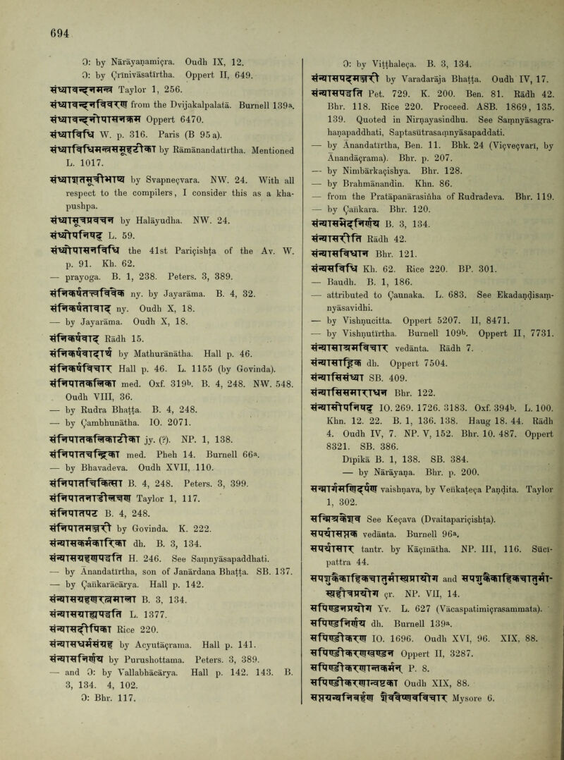 0: by Narayanami(jra. Oudh IX, 12. 0: by Qrlnivasatlrtha. Oppei't II, 649. Taylor 1, 256. from the Dvijakalpalata. Burnell 139a. Oppert 6470. W. p. 316. Paris (B 95 a). by Ramanandatirtha. Mentioned L. 1017. by Svapne9vara. NW. 24. With all respect to the compilers, I consider this as a kha- pushpa. by Halayudha. NW, 24. L. 59. the 41st Pari9ishta of the Av. W. p. 91. Kh. 62. — prayoga. B. 1, 238. Peters. 3, 389. ny. by Jayarama. B. 4, 32. ny. Oudh X, 18. — by Jayarama. Oudh X, 18. Eadh 15. by Mathuranatha. Hall p. 46. Hall p. 46. L. 1155 (by Govinda). med. Oxf. 319b. B. 4, 248. NW. 548. Oudh VHI, 36. — by Rudra Bhatta. B. 4, 248. — by ^ambhunatha. 10. 2071. ^fiTXITcT^f^TZ^^T jy. (?). NP. 1, 138. med. Pheh 14. Burnell 66a. — by Bhavadeva. Oudh XVII, 110. B. 4, 248. Peters. 3, 399. Taylor 1, 117. B. 4, 248. by Govinda. K. 222. dh. B. 3, 134. H. 246. See Samnyasapaddhati. — by Anandatirtha, son of Janardana Bhatta. SB. 137. — by Qankaracarya. Hall p. 142. B. 3, 134. L. 1377. Rice 220. by Acyuta9rama. Hall p. 141. by Pu rushottama. Peters. 3, 389. — and 0: by Vallabhacarya. Hall p. 142. 143. B. 3, 134. 4, 102. 0: Bhr. 117. 0: by Vitthale9a. B. 3, 134. by Varadaraja Bhatta. Oudh IV, 17. Pet. 729. K. 200. Ben. 81. Radh 42. Bhr. 118. Rice 220. Proceed. ASB. 1869, 135. 139. Quoted in Nirnayasindhu. See Samnyasagra- hanapaddhati, Saptasutrasamnyasapaddati. — by Anandatirtha, Ben. 11. Bhk. 24 (Vi9ve9varl, by Ananda9rama). Bhr. p. 207. — by Nimbarka9ishya. Bhr. 128. — by Brahmanandin. Khn. 86. — from the Pratapanarasinha of Rudradeva. Bhr. 119. — by Qalikara. Bhr. 120. B. 3, 134. Radh 42. Bhr. 121. Kh. 62. Rice 220. BP. 301. — Baudh. B. 1, 186. — attributed to Qaunaka. L. 683. See Ekadandisarn- nyasavidhi. — by Vishnucitta. Oppert 5207. 11, 8471. — by Vishnutirtha. Burnell 109b. Oppert II, 7731. vedanta. Radh 7. dh. Oppert 7504. ^Tftr^’aiT SB. 409. Bhr. 122. 10. 269. 1726. 3183. Oxf. 394b. L. 100. Khn. 12. 22. B. 1, 136. 138. Haug 18. 44. Radh 4. Oudh IV, 7. NP. V, 152. Bhr. 10. 487. Oppert 8321. SB. 386. Dipika B. 1, 138. SB. 384. — by Narayana. Bhr. p. 200. vaishnava, by Veukate9a Pandita. Taylor 1, 302. See Ke9ava (Dvaitapari9ishta). vedanta. Burnell 9 da. tantr. by Ka9lnatba. NP. HI, 116. Suci- pattra 44. and 9r. NP. VII, 14. Yv. L. 627 (Vacaspatimi9rasammata). dh. Burnell 139a. 10. 1696. Oudh XVI, 96. XIX, 88. Oppert II, 3287. P. 8. Oudh XIX, 88. Mysore 6.