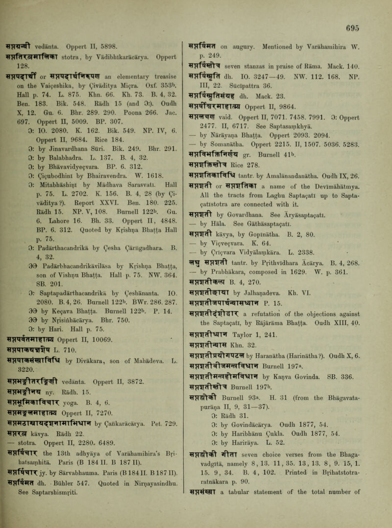 vedanta. Oppert II, 5898. stotra, by Vadibliikaracarya. Oppert 128. or ^Tr*T^^f^nnilIT an elementary treasise on the Vai(;eshika, by (,!ivaditya Mi9ra. 0.xt'. 353^. Hall p. 74. L. 875. Khn. 66. Kh. 73. B. 4, 32. Ben. 183. Bik. 548. Radh 15 (and 0:). Oudh X, 12. Gu. 6. Bbr. 289. 290. Poona 266. Jac. 697. Oppert II, 5009. BP. 307. 0: 10. 2080. K. 162. Bik. 549. NP. IV, 6. Oppert II, 9684. Rice 184. 0: by Jinavardhana Sun. Bik. 249. Bbr. 291. 0: by Balabhadra. L. 137. B. 4, 32. 0: by Bhavavidye^vara. BP. 6. 312. 0: (^i^ubodhinl by Bhairavendra. W. 1618. 0: MitabhashinI by Madhava Sarasvati. Hall p. 75. L. 2702. K. 156. B. 4, 28 (by gi- vaditya ?). Report XXVI. Ben. 180. 225. Radh 15. NP. V, 108. Burnell 122b Qu. 6. Lahore 16. Bh. 33. Oppert II, 4848. BP. 6. 312. Quoted by Krishna Bbatta Hall p. 75. 0: Padartbacandrika by Qesha gaiTigadhara. B. 4, 32. 00 Padarbhacandrikavilasa by Krishna Bbatta, son of Vishnu Bhatta. Hall p. 75. NW. 364. SB. 201. 0: Saptapadarthacandrika by Qeshananta. 10. 2080. B.4, 26. Burnell 122b. BWr. 286. 287. 00 by Ke9ava Bhatta. Burnell 122b. p. 14_ 00 by Nrisinhacarya. Bhr. 750. 0: by Hari. Hall p. 75. IfW Oppert II, 10069. by Divakara, son of Mahadeva. L. 3220. vedanta. Oppert II, 3872. ny. Radh. 15. yoga. B. 4, 6. Oppert II, 7270. by QaBkaracarya. Pet. 729. kavya. Radh 22. — stotra. Oppert II, 2280. 6489. the 13th adhyaya of Varahamihira’s Bri- hatsamhita. Paris (B 184 II. B 187 II). jy. by Sarvabhauma. Paris (B 184II. B 187 II). dh. Biihler 547. Quoted in Nirnayasindhu. See Saptarshismriti. on augury. Mentioned by Varahamihira W. p. 249. seven stanzas in praise of Rama. Mack. 140. dh. 10. 3247—49. NW. 112. 168. NP. Ill, 22. Sucipattra 36. dh. Mack. 23. Oppert II, 9864. vaid. Oppert II, 7071. 7458. 7991. 0: Oppert 2477. II, 6717. See Saptasarnkhya. — by Narayana Bhatta. Oppert 2093. 2094. — by Sonianatha. Oppert 2215. II, 1507. 5036. 5283. gr. Burnell 41b. Rice 278. tantr. by Amalanandanatha. Oudh IX, 26. or a name of the Devimahatmya. All the tracts from Laghu Sapta9atl up to Sapta- 9atlstotra are connected with it. by Govardhana. See Aryasapta9ati. — by Hala. See Gathasapta9atl. kavya, by Gopinatha. B. 2, 80. — by Vi9ve9vara. K. 64. — by grl9vara Vidyalarnkara. L. 2338. tantr. by Prithvidhara Acarya. B. 4, 268. — by Prabhakara, composed in 1629. W. p. 361. B. 4, 270. by Jalhanadeva. Kb. VI. p. 15. a refutation of the objections against the Sapta9atl, by Rajarama Bhatta. Oudh XIII, 40. Taylor 1, 241. Khn. 32. by Haranatha (Harinatha ?). Oudh X, 6. Burnell 197*. by Kanva Govinda. SB. 336. Burnell 197b Burnell 93*. H. 31 (from the Bhagavata- purana II, 9, 31—37). 0: Radh 31. 0: by Govindacarya. Oudh 1877, 54. 0: by Haribhanu Qukla. Oudh 1877, 54. 0: by Hariraya. L. 52. seven choice verses from the Bhaga- vadglta, namely 8, 13. 11, 35. 13, 13. 8, 9. 15, 1. 15. 9, 34. B. 4, 102. Printed in Brihatstotra- ratnakara p. 90. a tabular statement of the total number of