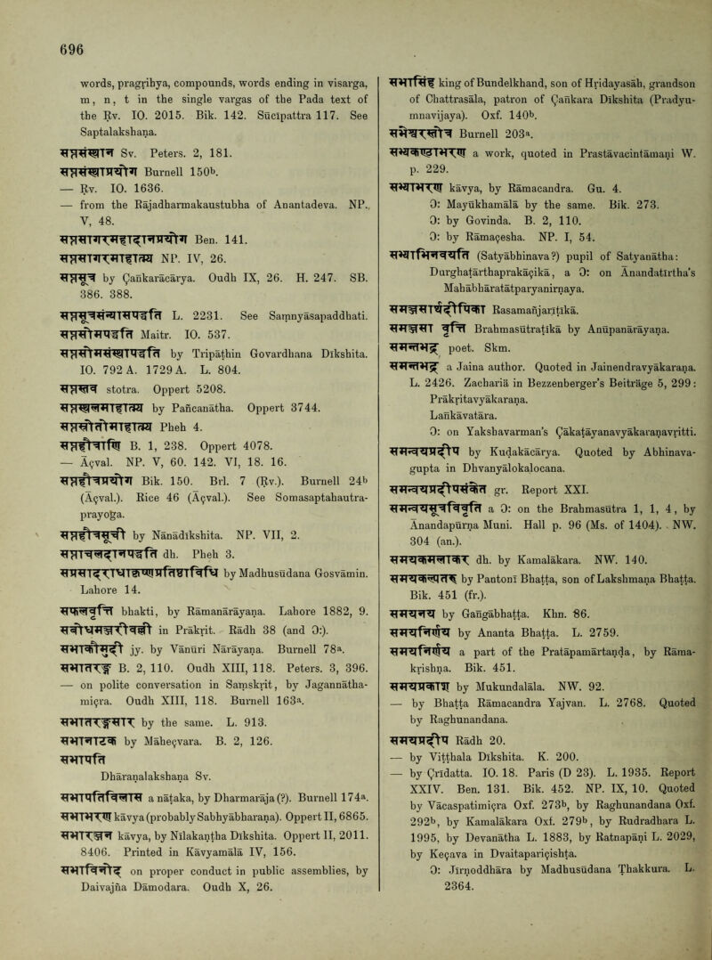 words, pragrihya, compounds, words ending in visarga, m, n, t in the single vargas of the Pada text of the Kv. 10. 2015. Bik. 142. Sucipattra 117. See Saptalakshana. Sv. Peters. 2, 181. Burnell 150b. — Rv. 10. 1636. — from the Bajadharmakaustubha of Anantadeva. NP.. V, 48. Ben. 141. NP. IV, 26. by (^ankaracarya. Oudh IX, 26. H. 247. SB. 386. 388. ^L. 2231. See Satnnyasapaddhati. Maitr. 10. 537. by Tripathin Govardhana Dikshita. 10. 792 A. 1729 A. L. 804. stotra. Oppert 5208. Irk4 by Pancanatha. Oppert 3744. Pheh 4. B. 1, 238. Oppert 4078. — A(jval. NP. V, 60. 142. VI, 18. 16. Bik. 150. Brl. 7 (Rv.). Burnell 24b (A^val.). Rice 46 (A9val.). See Somasaptahautra- prayoga. ' by Nanadikshita. NP. VII, 2. dh. Pheh 3. by Madhusudana Gosvamin. Lahore 14. bhakti, by Ramanarayana. Lahore 1882, 9. in Prakrit. Radh 38 (and 0:). jy. by Vanuri Narayana. Burnell 78a. B. 2, 110. Oudh XIII, 118. Peters. 3, 396. — on polite conversation in Samskrit, by Jagannatha- mi^ra. Oudh XIII, 118. Burnell 163a. by the same. L. 913. by Mahe9vai’a. B. 2, 126. Dharanalakshana Sv. a nataka, by Dharmaraja (?). Burnell 174a. ^HT^T^kavya(probablySabhyabharana). Oppert II, 6865. kavya, by Nilakantha Dikshita. Oppert II, 2011. 8406. Printed in Kavyamala IV, 156. on proper conduct in public assemblies, by Daivajna Damodara. Oudh X, 26. king of Bundelkhand, son of Hridayasah, grandson of Chattrasala, patron of (^ailkara Dikshita (Pradyu- mnavijaya). Oxf. 140b. Burnell 203a. a work, quoted in Prastavacintamani W. p. 229. kavya, by Ramacandra. Gu. 4. 0: Mayukhamala by the same. Bik. 273. 0: by Govinda. B. 2, 110. 0: by Rama9esha. NP. I, 54. (Satyabhinava?) pupil of Satyanatha: Durghatarthapraka9ika, a 0: on Anandatirtha’s Mahabharatatparyanirnaya. Rasamanjaritika. fffi Brahmasutratika by Anupanarayana. poet. Skm. a Jaina author. Quoted in Jainendravyakai'ana. L. 2426. Zacharia in Bezzenberger’s Beitrage 5, 299: Prakritavyakarana. Lankavatara. 0: on Yakshavarman’s Qakatayanavyakaranavritti. by Kudakacarya. Quoted by Abhinava- gupta in Dhvanyalokalocana. ^rl gr. Report XXI. a 0: on the Brahmasutra 1, 1, 4, by Anandapurna Muni. Hall p. 96 (Ms. of 1404). . NW. 304 (an.). dh. by Kamalakara. NW. 140. by PantonI Bhatta, son of Lakshmana Bhatta. Bik. 451 (fr.). by Gangabhatta. Khn. 86. by Ananta Bhatta. L. 2759. a part of the Pratapamartanda, by Rama- krishna. Bik. 451. by Mukundalala. NW. 92. — by Bhatta Ramacandra Yajvan. L. 2768. Quoted by Raghunandana. Radh 20. — by Vitthala Dikshita. K. 200. —■ by Qridatta. 10. 18. Paris (D 23). L. 1935. Report XXIV. Ben. 131. Bik. 452. NP. IX, 10. Quoted by Vacaspatimi9ra Oxf. 273b, by Raghunandana Oxf. 292b, by Kamalakara Oxf. 279b, by Rudradhara L. 1995, by Devanatha L. 1883, by Ratnapani L. 2029, by Ke9ava in Dvaitapari9ishta. 0: Jirnoddhara by Madhusudana Thakkura. L. 2364.