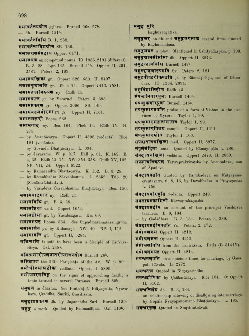 griliya. Burnell 26a. 27b. — dh. Burnell 151b. B. 1, 238. SB. 136. ^JTT?niW^lT^T^ Oppert 6471. on compound nouns. 10. 1933. 2191 (different). B. 3, 28. Lgr. 145. Burnell 41b. Oppert II, 291. 2581. Peters. 2, 189. gr. Oppert 626. 680. II, 8407. gr. Pheh 14. Oppert 7443. 7581. ny. Eadh 15. gr. by Vararuci. Peters. 3, 393. gr. Oppert 2096. SB. 449. (?) gr. Oppert II, 7161. Poona 232. ny. Ben. 164. Pheh 14. Radh 15. H. 275. — by Anantacarya. Oppert II, 4398 (vedanta). Rice 184 (vedanta). — by Govinda Bhattacarya. L. 394. — by Jayarama. W. p. 217. Hall p. 61. K. 162. B. 4, 32. Radh 12. 15. NW. 354. 358. Oudh XV, 102. NP. VII, 24. Oppert 8322. — by Ramacandra Bhattacarya. K. 162. B. 3, 28. — by Raraabhadra Sarvabhauma. L. 2352. Tiib. 20 (Samasavadatattva). — by Vasudeva Sarvabhauma Bhattacarya. Ben. 150. ny. Radh 15. gr. B. 3, 28. vaid. Oppert 1054. gr. by Ya^ahsagara. Kb. 69. Poona 564. See Supadmasavnasasamgraha. gr. by Kulamani. NW. 40. NP. I, 112. gr. Oppert II, 5284. is said to have been a disciple of (^lankara- carya. Oxf. 248^. Burnell 26b. the 26th Pariyishta of the Av. W. p. 90. vedanta. Oppert II, 5899. on the signs of approaching death, a topic treated in several Puranas. Burnell 80b. in dharma. See Pratishtha, Praya9citta, Vyava- hara, (^raddha, Smriti, Smritisara. dh. by Jagannatha Suri. Burnell 139^. a work. Quoted by Padmanabha. Oxf. 110b. Raghuvah^atika. on dh. and several times quoted by Raghunandana. a play. Mentioned in Sahityadarpana p. 193. dh. Oppert II, 3873. Burnell 148a. Sv. Peters. 2, 181. (;r. by Ramakrishna, sou of Datno- dara. 10. 1254. 2394. Radh 43. Burnell 146b. Burnell 146a. praise of a form of Vishnu in the pro¬ vince of Mysore. Taylor 1, 99. campu. Oppert II, 4211. Taylor 1, 103. 'hT med. Oppert II, 8977. tantr. Quoted by Ramagopala L. 280. vedanta. Oppert 2478. II, 2889. Tattvaprakriyatika by Anantadeva, son of Apadeva. Quoted by Yajnikadeva on Katyayana- ^rautasutra 6, 8, 13, by Devabbadra in Prayogasara L. 756. vedanta. Oppert 249. Kavyapraka9atlka. an account of the principal Vaishnava teachers. B. 3, 134. — by Gadadhara. B. 3, 134. Peters. 3, 389. Vs. Peters. 2, 172. Oppert II, 4212. Oppert II, 4213. from the Tantrasara. Paris (B 314IV). Oppert II, 4214. on auspicious times for marriage, by Gana- pati Eavala. L. 2772. Quoted in Nirnayasindhu. by Qaiikaracarya. Rice 184. 0: Oppert II, 6102. dh. B. 3, 134. — on relationship allowing or disallpwing intermarriage, by Gopala Nyayapancanana Bhattacarya. L. 185. Quoted in Smritiratnavall.