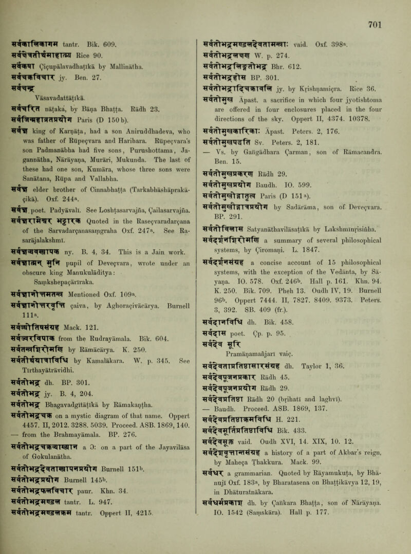 tantr. Bik. 609. Rice 90. Qi(;upalavadhatlka by Mallinatba. jy. Ben. 27. Vasavadattatika. nataka, by Bana Bhatfa. Radh 23. Paris (D 150 b). ^#?r king of Karnata, had a son Anii’uddhadeva, who was father of Rupe9vara and Haribara. Rupe^vara’s son Padmanabha had five sons, Purushottama, Ja- gannatha, Narayana, Murari, Mukunda. The last of these had one son, Kuinara, whose three sons were Sanatana, Rupa and Vallabha. elder brother of Cinnahhatta (Tarkabliashapraka- Qika). Oxf. 244a. .poet. Padyavall. See Loshtasarvajna, (,Iailasarvajna. Quoted in the Rase^varadar^ana of the Sarvadar^anasaingraha Oxf. 247a. See Ra- sarajalakshinl. ny. B. 4, 34. This is a Jain work, pupil of Deve^vara, wrote under an obscure king Manukuladitya: Sainkshepa^arlraka. Mentioned Oxf. 109a. 9aiva, by Aghora^ivacarya. Burnell 111a. Mack. 121. from the Rudrayamala. Bik. 604. by Ramacarya. K. 250. by Kamalakara. W. p. 345. See Tl rth ay atravid h i. dh. BP. 301. jy. B. 4, 204. Bhagavadgitatika by Ramakantha. on a mystic diagram of that name. Oppert 4457. II, 2012. 3288. 5039. Proceed. ASB. 1869,140. — from the Brahmayamala. BP. 276. a 0: on a part of the Jayavilasa of Gokulanatha. Burnell 151b. Burnell 145b. paur. Khn. 34. ^'«1 rfltantr. L. 947. tantr. Oppert II, 4215. W. p. 274. Bhr. 612. BP. 301. jy. by Krishnami^ra. Rice 36. .\past. a sacrifice in which four jyotishtoma are offered in four enclosures placed in the four directions of the sky. Oppert II, 4374. 10378. .\past. Peters. 2, 176. Sv. Peters. 2, 181. — Vs. by Gafigadhara Qarman, son of Ramacandra. Ben. 15. Radh 29. Baudh. 10. 599. Paris (D 151.“^). ^14*1 Si RM<n^ by Sadarama, son of Deveijv.ara. BF. 291. Satyanathavilasatika by Lakshminrisihlia. summary of several philosophical systems, by Qiromani. L. 1847. a concise account of 15 philosophical systems, with the exception of the Vedanta, by Sa- yana. 10. 578. Oxf. 246b. Hall p. 161. Khn. 94. K. 250. Bik. 709. Pbeh 13. Oudh IV, 19. Burnell 96b. Oppert 7444. II, 7827. 8409. 9373. Peters. 3, 392. SB. 409 (fr.). dh. Bik. 458. poet. Qp. p. 95. Pramanamahjari vai^. dh. Taylor 1, 36. Radh 45. Radh 29. Radh 20 (brihati and laghvi). — Baudh. Proceed. ASB. 1869, 137. H. 221. Bik. 433. vaid. Oudh XVI, 14. XIX, 10. 12. a history of a part of Akbar’s reign, by Mabe9a Thakkura. Mack. 99. a grammarian. Quoted by Rayamukuta, by Bha- nuji Oxf. 183a, by Bharatasena on Bhattikavya 12, 19, in Dhaturatnakara. dh. by Qankara Bhatta, son of Narayana. 10. 1542 (Saniskai'a). Hall p. 177.