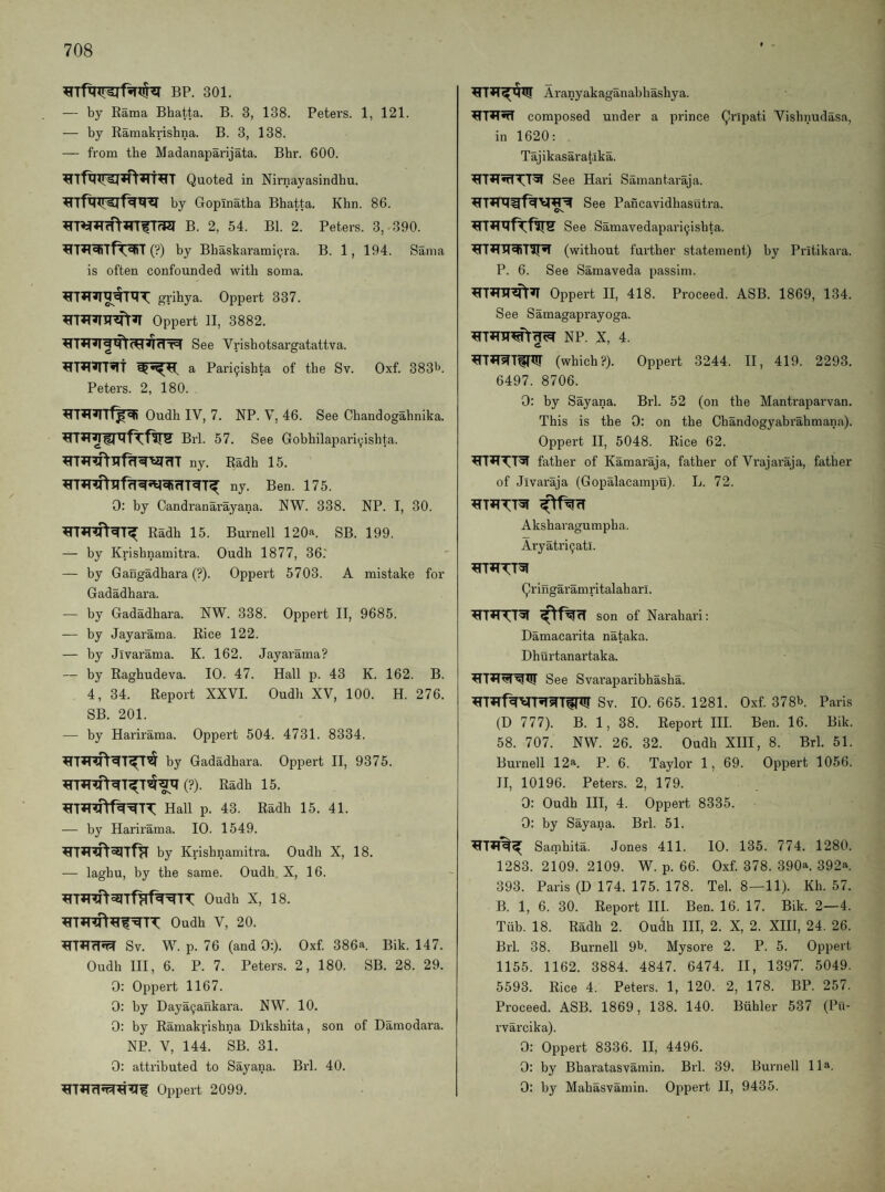 BP. 301. — by Rama Bhatta. B. 3, 138. Peters. 1, 121. — by Rainakrisbna. B. 3, 138. — from the Madanaparijata. Bhr. 600. Quoted in Nirnayasindhu. by Gopinatha Bhatta. Khn. 86. B. 2, 54. Bl. 2. Peters. 3, 390. (?) by Bbaskarami^ra. B. 1, 194. Sama is often confounded with soma. grihya. Oppert 337. Oppert 11, 3882. See Vrisbotsargatattva. a Pari9ishta of the Sv. Oxf. 383^. Peters. 2, 180. . Oudh IV, 7. NP. V, 46. See Chandogabnika. Brl. 57. See Gobhilapari^ishta. ny. Radh 15. ny. Ben. 175. 0: by Candranarayana. NW. 338. NP. I, 30. Radh 15. Burnell 120a. SB. 199. — by Krishnamitra. Oudh 1877, 36.' — by Gangadhara (?). Oppert 5703. A mistake for Gadadhara. — by Gadadhara. NW. 338. Oppert II, 9685. ■— by Jayarama. Rice 122. — by Jivarama. K. 162. Jayarama? — by Raghudeva. 10. 47. Hall p. 43 K. 162. B. 4, 34. Report XXVI. Oudh XV, 100. H. 276. SB. 201. — by Harirama. Oppert 504. 4731. 8334. by Gadadhara. Oppert II, 9375. (?). Radh 15. Hall p. 43. Radh 15. 41. — by Harirama. 10. 1549. by Krishnamitra. Oudh X, 18. — laghu, by the same. Oudh. X, 16. Oudh X, 18. Oudh V, 20. Sv. W. p. 76 (and 0:). Oxf. 386a. Bik. 147. Oudh HI, 6. P. 7. Peters. 2, 180. SB. 28. 29. 0: Oppert 1167. 0: by Daya9ankara. NW. 10. 0: by Ramakrishna Dikshita, son of Damodara. NP. V, 144. SB. 31. 0: attributed to Sayana. Brl. 40. Oppert 2099. Aranyakaganabhashya. composed under a prince Qripati Vishnudasa, in 1620; Tajikasaratika. See Hari Samantaraja. See Pancavidhasutra. See Samavedapari^ishta. (without further statement) by Pritikara. P. 6. See Samaveda passim. Oppert H, 418. Proceed. ASB. 1869, 134. See Samagaprayoga. NP. X, 4. ^THs(T^l!r (which?). Oppert 3244. H, 419. 2293. 6497. 8706. 0: by Sayana. Brl. 52 (on the Mantraparvan. This is the 0: on the Chandogyabrahmana). Oppert II, 5048. Rice 62. father of Kamaraja, father of Vrajaraja, father of Jivaraja (Gopalacampu). L. 72. Aksharagumpha. Aryatri^atl. Qringaramritalaharl. son of Narahari; Damacarita nataka. Dhurtanartaka. See Svaraparibhasha. Sv. 10. 665. 1281. Oxf. 378b. Paris (D 777). B. 1, 38. Report III. Ben. 16. Bik. 58. 707. NW. 26. 32. Oudh XHI, 8. Brl. 51. Burnell 12a. P. 6. Taylor 1, 69. Oppert 1056. II, 10196. Peters. 2, 179. 0; Oudh III, 4. Oppert 8335. 0: by Sayana. Brl. 51. Samhita. Jones 411. 10. 135. 774. 1280. 1283. 2109. 2109. W. p. 66. Oxf. 378. 390a. 392a. 393. Paris (D 174. 175. 178. Tel. 8—11). Kh. 57. B. 1, 6. 30. Report III. Ben. 16. 17. Bik. 2—4. Tub. 18. Radh 2. Ou^h III, 2. X, 2. XIH, 24. 26. Brl. 38, Burnell 9b. Mysore 2. P. 5. Oppert 1155. 1162. 3884. 4847. 6474. II, 1397’. 5049. 5593. Rice 4. Peters. 1, 120. 2, 178. BP. 257. Proceed. ASB. 1869, 138. 140. Buhler 537 (Pu- rvarcika). 0: Oppert 8336. II, 4496. 0: by Bharatasvamin. Brl. 39. Burnell 11a. 0: by Mabasvamin. Oppert H, 9435.