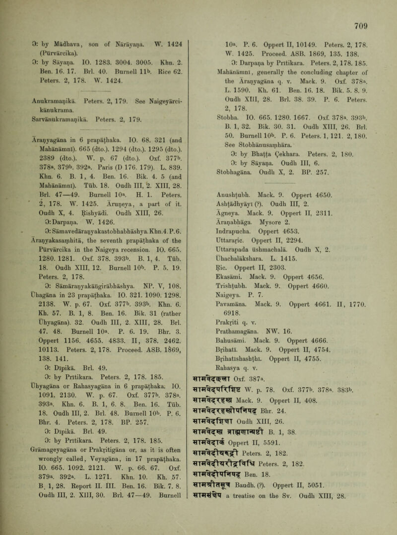 0: by Madhava, son of Narayana. W. 1424 (I’urviircika). 0: by Sayana. 10. 1283. 3004. 3005. Khn. 2. Ben. IG. 17. Brl. 40. Burnell 11^. Rice 62. Peters. 2, 178. W. 1424. Anukramanika. Peters. 2, 170. See Naigeyarci- kanukraina. Sarvanukrainanikii. Peters. 2, 170. Aranyagana in 6 prapatbaka. 10. 68. 321 (and Mahanamni). 665 (dto.). 1294 (dto.). 1295 (dto.). 2389 (dto.). W. p. 67 (dto.). Oxf. 3771j. 378a. 379b. 392a Paris (D 176. 179). L. 839. Khn. 6. B. 1, 4. Ben. 16. Bik. 4. 5 (and Mahanamni). Tiib. 18. Oudh III, '2. XIII, 28. Brl. 47—49. Burnell 10a. H. 1. Peters. 2, 178. W. 1425. Arune.ya, a part of it. Oudh X, 4. pishyadi. Oudh XIII, 26. OiDarpana. W. 1426. 0: Samavedarapyakastobhabhashya. Khn.4. P. 6. Aranyakasatnhita, the seventh prapathaka of the Purvarcika in the Naigeya recension. 10. 665. 1280. 1281. Oxf. 378. 393b. p. 1, 4. Tub. 18. Oudh XIII, 12. Burnell 10b. p. 5. 19. Peters. 2, 178. 0: Samaranyakaugirabhashya. NP. V, 108. Uhagana in 23 prapathaka. 10. 321. 1090. 1298. 2138. W. p. 67. Oxf. 377b. 393b Khn. 6. Kh. 57. B. 1, 8. Ben. 16. Bik. 31 (rather Uhyagana). 32. Oudh III, 2. XIII, 28. Brl. 47. 48. Burnell 10®. P. 6. 19. Bhr. 3. Oppert 1156. 4655. 4833. II, 378. 2462. 10113. Peters. 2, 178. Proceed. ASB. 1^69, 138. 141. 0: Dipika. Brl. 49. 0: by Pritikara. Peters. 2, 178. 185. Uhyagana or Rahasyagana in 6 prapathaka. 10. 1091. 2130. W. p. 67. Oxf. 377b. 378a 393a. Khn. 6. B. 1, 6. 8. Ben. 16. Tiib. 18. Oudh III, 2. Brl. 48. Burnell 10b. p. 6. Bhr. 4. Peters. 2, 178. BP. 257. 0: Dipika. Brl. 49. 0: by Pritikara. Peters. 2, 178. 185. Gramageyagana or Prakritigana or, as it is often wrongly called, Veyagana, in 17 prapathaka. 10. 665. 1092. 2121. W. p. 66. 67. Oxf. 379a. 392a. L. 1271. Khn. 10. Kh. 57. B. 1, 28. Report II. III. Ben. 16. Bik. 7. 8. Oudh III, 2. XIII, 30. Brl. 47—49. Burnell 10ft. P. 6. Oppert II, 10149. Peters. 2, 178. W. 1425. Proceed. ASB. 1869, 135. 138. 0: Darpana by Pritikara. Peters. 2, 178. 185. Mahanamni, generally the concluding chapter of the Aranyagana q. v. Mack. 9. Oxf. 378a. L. 1590. Kh. 61. Ben. 16. 18. Bik. 5. 8. 9. Oudh XIII, 28. Brl. 38. 39. P. 6. Peters. 2, 178. Stobha. 10. 665. 1280. 1667. Oxf. 378a. 393b. B. 1, 32. Bik. 30. 31. Oudh XIII, 26. Brl. 50. Burnell 10b. P.6. Peters. 1, 121. 2,180. See Stobhanusamhara. 0: by Bhatta (^ekbara. Peters. 2, 180. 0: by Sayana. Oudh III, 6. Stobhagana. Oudh X, 2. BP. 257. Anushtubh. Mack. 9. Oppert 4650. Ashtadhyayl (?). Oudh III, 2. Agneya. Mack. 9. Oppert II, 2311. Aranabhaga. Mysore 2. Indrapucha. Oppert 4653. Uttararic. Oppert II, 2294. Uttarapada ushmachala. Oudh X, 2. Uhachalakshara. L. 1415. Ric. Oppert II, 2303. Ekasami. Mack. 9. Oppert 4656. Trishtubh. Mack. 9. Oppert 4660. Naigeya. P. 7. Pavamana. Mack. 9. Oppert 4661. II, 1770. 6918. Prakrit! q. v. Prathamagana. NW. 16. Bahusarni. Mack. 9. Oppert 4666. Brihatl. Mack. 9. Oppert II, 4754. Brihatlshashthl. Oppert II, 4755. Rahasya q. v. Oxf. 387a. W. p. 78. Oxf. 377b. 378a. 383b. Mack. 9. Oppert II, 408. Bhr. 24. Oudh XIII, 26. B. 1, 38. Oppert II, 5591. Peters. 2, 182. Peters. 2, 182. Ben. 18. Baudh. (?). Oppert II, 5051. a treatise on the Sv. Oudh XIII, 28.