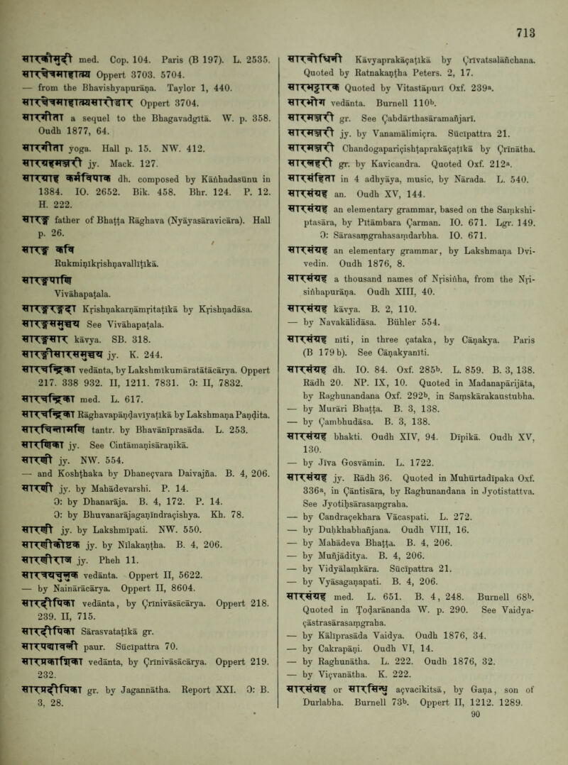 med. Cop. 104. Paris (B 197). L. 2535. ^1 ItflrW Oppert 3703. 5704. — from the Bhavishyapurana. Taylor 1, 440. ^■^TftTTT a sequel to the Bhagavadgita. W. p. 358. Oudh 1877, 64. ^11 yoga. Hall p. 15. NW. 412. <115*1510 jy. Mack. 127. trn?irrf dh. composed by Kauhadasunu in 1384. 10. 2652. Bik. 458. Bhr. 124. P. 12. H. 222. father of Bhatta Raghava (Nyayasaravicara). Hall p. 26. Bukminikrishnayallltika. Vivahapatala. Krishnakarnamritatika by Krishnadasa. See Vivahapatala. kavya. SB. 318. jy. K. 244. vedanta, by Laksbmikumaratatacarya. Oppert 217. 338 932. II, 1211. 7831. 0: II, 7832. ^TTT^f^^T raed. L. 617. Raghavapandavlyatika by Lakshmana Pandita. tantr. by Bhavaniprasada. L. 253. jy. See Cintamanisaranika. jy. NW. 554. — and Koshthaka by Dhane9vara Daivajna. B. 4, 206. jy. by Mahadevarshi. P. 14. 0: by Dhanaraja. B. 4, 172. P. 14. 0: by Bhuvanarajaganindra9ishya. Kh. 78. RI iuH jy. by Lakshmipati. NW. 550. jy. by Nllakantha. B. 4, 206. jy. Pheh 11. vedanta. Oppert II, 5622. — by Nainaracarya. Oppert II, 8604. vedanta, by (^rlnivasacarya. Oppert 218. 239. II, 715. Sarasvatatika gi*. paur. Sucipattra 70. vedanta, by Qnnivasacarya. Oppert 219. 232. gr. by Jagannatha. Report XXI. 0: B. 3, 28. Kavyapraka(;atlka by (,!rlvatsalanchana. Quoted by Ratnakantha Peters. 2, 17. Quoted by Vitastapuil Oxf. 239“. vedanta. Burnell 11 O'*, gr. See Qabdarthasaramanjarl. jy. by Vanamalimi^ra. Sucipattra 21. Chandogapari9ishtapraka9atlka by Qrinatha. gr. by Kavicandra. Quoted Oxf. 212®. in 4 adbyaya, music, by Narada. L. 540. an. Oudh XV, 144. RI an elementary grammar, based on the Sanikshi- ptasara, by Pitambara Qarman. 10. 671. Lgr. 149. 0: Sarasamgrahasanidarbha. 10. 671. an elementary grammar, by Lakshmana Dvi- vedin. Oudh 1876, 8. a thousand names of Nrisinha, from the Nn- sinhapurana. Oudh XIII, 40. kavya. B. 2, 110. — by Navakalidasa. Biihler 554. niti, in three 9ataka, by Canakya. Paris (B 179 b). See Canakyaniti. dh. 10. 84. Oxf. 285b. L. 859. B. 3, 138. Radh 20. NP. IX, 10. Quoted in Madanaparijata, by Raghunandana Oxf. 292b, in Satnskarakaustubha. — by Murari Bhatta. B. 3, 138. — by Qambhudasa. B. 3, 138. bhakti. Oudh XIV, 94. Dipika. Oudh XV, 130. — by .Jiva Gosvamin. L. 1722. jy. Radh 36. Quoted in Muhurtadipaka Oxf. 336®, in Qantisara, by Raghunandana in Jyotistattva. See Jyotihsarasamgraha. — by Candra9ekhara Vacaspati. L. 272. — by Duhkhabhanjana. Oudh VIII, 16. — by Mahadeva Bhatta. B. 4, 206. — by Munjaditya. B. 4, 206. — by Vidyalamkara. Sucipattra 21. — by Vyasaganapati. B. 4, 206. 411med. L. 651. B. 4, 248. Burnell 68b. Quoted in Todarananda W. p. 290. See Vaidya- 9astrasarasamgraha. — by Kallprasada Vaidya. Oudh 1876, 34. — by Cakrapani. Oudh VI, 14. — by Raghunatha. L. 222. Oudh 1876, 32. — by Vi9vanatha. K. 222. or a9vacikitsa, by Gana, son of Durlabha. Burnell 73b. Oppert II, 1212. 1289. 90