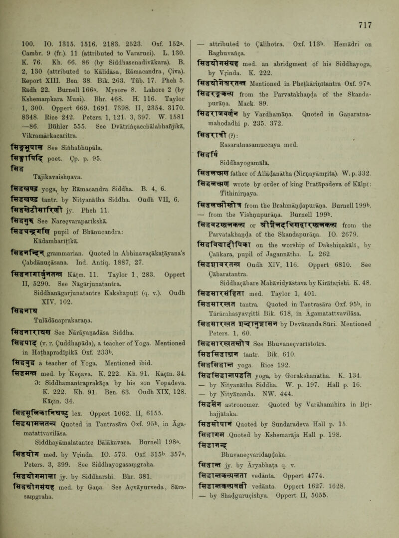 100. 10. 1316. 1516. 2183. 2523. Oxf. 152*. Cambr. 9 (fr.). 11 (attributed to Vararuci). L. 130. K. 76. Kh. 66. 86 (by Siddhasenadivakara). B. 2, 130 (attributed to Kalidasa, Raraacandra, (^iva). Report XIII. Ben. 38. Bik. 263. Tub. 17. Pheb 5. Radh 22. Burnell 166*. Mysore 8. Lahore 2 (by Kshemamkara Muni). Bhr. 468. H. 116. Taylor I, 300. Oppert 669. 1691. 7398. II, 2354. 3170. 8348. Rice 242. Peters. 1, 121. 3, 397. W. 1581 —86. Biihler 555. See Dvatrin9accbalabhanjika, Vikramarkacaritra. See Sinhabhupala. poet. 9p- P' Tajikavaishnava. yoga, by Ramacandra Siddba. B. 4, 6. tantr. by Nityanatha Siddba. Oudh VII, 6. jy. Pbeb 11. See Narepvaraparlksba. pupil of Bbanucandra: Kadambarltika. gi'ammai'ian. Quoted in Abbinava^akatayana’s Qabdanu9asana. Ind. Antiq. 1887, 27. Katm. 11. Taylor 1, 283. Oppert II, 5290. See Nagarjunatantra. Siddhanagarjunatantre Kaksbaputi (q. v.). Oudh XIV, 102. Tuladanaprakarana. See Narayanadasa Siddba. (v. r. Quddbapada), a teacher of Yoga. Mentioned in Hathapradipika Oxf. 233^. a teacher of Yoga. Mentioned ibid, med. by Ke9ava. K. 222. Kh. 91. Ka9in. 34. 0: Siddhamantrapraka9a by his son Vopadeva. K. 222. Kh. 91. Ben. 63. Oudh XIX, 128. Ka9ln. 34. lex. Oppert 1062. II, 6155. Quoted in Tantrasara Oxf. 95^, in Aga- matattvavilasa. Siddhayamalatantre Balakavaca. Burnell 198^. med. by Vrinda. 10. 573. Oxf. 315^. 357*. Peters. 3, 399. See Siddhayogasanigraha. jy. by Siddharshi. Bhr. 381. med. by Gana. See A9vayurveda, Sara- samgraha. — attributed to Qalihotra. Oxf. 113b. Heniadri on Ragbuvau9a. med. an abridgment of his Siddhayoga, by Vrinda. K. 222. Mentioned in Phetkarinitantra Oxf. 97*. from the Parvatakhanda of the Skanda- purana. Mack. 89. by Vardhamana. Quoted in Ganaratna- mahodadhi p. 235. 372. f^rr^T^(?): Rasaratnasamuccaya med. Siddhayogamala. father of Alladanatha (Nirnayamrita). W.p.332. wrote by order of king Pratapadeva of Kalpl: Tithinirnaya. ^ H from the Brabmandapurana. Burnell 199b. — from the Vishnupurana. Burnell 199b. or from the Parvatakhanda of the Skandapurana. 10. 2679. on the worship of Dakshinakali, b}' Qankara, pupil of Jagannatha. L. 262. Oudh XIV, 116. Oppert 6810. See Qabaratantra. Siddha9abare Mahavidyastava by Kiratarishi. K. 48. med. Taylor 1, 401. tantra. Quoted in Tantrasara Oxf. 95b, in Tararahasyavritti Bik. 618, in Agamatattvavilasa. by Devananda Suri. Mentioned Peters. 1, 60. See Bhuvane9vanstotra. tantr. Bik. 610. fW^TnT yoga. Rice 192. yoga, by Gorakshanatha. K. 134. — by Nityanatha Siddha. W. p. 197. Hall p. 16. — by Nityananda. NW. 444. astronomer. Quoted by Varahamihii’a in Bri- hajjataka. Quoted by Sundaradeva Hall p. 15. Quoted by Kshemaraja Hall p. 198. Bhuvane9varldandaka. jy. by Aryabhata q. v. vedanta. Oppert 4774. I vedanta. Oppert 1627. 1628. I — by Shadguru9ishya. Oppert II, 5055.