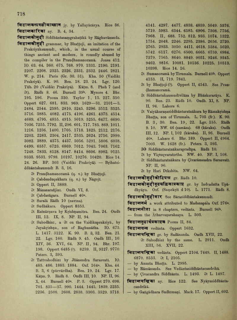 jy. by Yallayacarya. Rice 36. fWrnT^Tft^T ny. B. 4, 34. Siddhantasamgrahatika by Raghavananda. grammar, by Bhattoji, an imitation of the Prakriyakauraudi, which, in the usual course of things ancient and modern, is roundly abused by the compiler in the Praudhamanorama. Jones 412. 10. 63. 64. 360. 675. 768. 970. 1331. 2190. 2191. 2207. 2208. 2325. 2326. 2331. 2332. 2446. 2821. W. p. 214. Paris (Gr. 30. 31). Khn. 50 (Vaidiki Prakriya). K. 90. Ben. 18. 23. 24. Lgr. 120. Tub. 20 (Vaidiki Prakriya). Katm. 8. Pheb 7 (and 0:). Radh 8. 46. Burnell 39^. Mysore 4. Bhr. 195. 196. Poona 330. Taylor 1 , 15. 227. 350. Oppert 627. 681. 833. 969. 1629—31. 2101—3. 2484. 2544. 2595. 2810. 3245. 3296. 3512. 3525. 3716. 3885. 4082. 4175. 4196. 4261. 4373. 4514. 4689. 4795. 4855. 4915. 5019. 5255. 6477. 6690. 7036. 7255. 7792. 11,296. 601. 717. 785. 869. 1011. 1216. 1236. 1400. 1705. 1718. 1825. 2112. 2176. 2203. 2283. 2304. 2417. 2535. 2624. 2756. 2999. 3082. 3889. 4375. 4437. 5056. 5291. 5806. 6038. 6499. 6557. 6723. 6869. 7012. 7043. 7063. 7162. 7248. 7833. 8128. 8147. 8414. 8606. 8982. 9125. 9333. 9531. 9798. 10197. 10276. 10420. Rice 14. 24. 26. BP. 303 (Vaidiki Prakriya). — Brihatsi- ddhantakaumudl B. 3, 16. 0: Praudhamanorama (q. v.) by Bhattoji. 0: (^abdendu9ekhara (q. v.) by Nagoji. 0: Oppert II, 3889. 0: Manasaranjinl. Oudh VI, 8. 0; Qabdasagara. Burnell 40a. 0: Sarala Radh 10 (navina). 0: Sudhakara. Oppert 8353. 0: Ratnarnava by Krishnamitra. Ben. 24. Oudh III, 12. IX, 8. NP. II, 94. 0: Subodhini, a 0: on the Vaidikaprakriya, by Jayakrishna, son of Raghunatha. 10. 675. L. 1417. 3122. K. 90. B. 3, 32. Ben. 21. 22. Lgr. 160. Radh 9. 45. Oudh III, 10. XIV, 36. XVI, 64. NP. II, 94. Bhr. 197. 198. Oppert 6485 (?). 8259. 11,9127.9770. Peters. 3, 393. 0: Tattvabodhini by Jnanendra Sarasvatl. 10. 485. 486. 1883. 1884. Oxf. 164a. Khn. 44. B. 3, 6 (purvardha). Ben. 19. 24. Lgr. 17. Katm. 9. Radh 8. Oudh III, 10. NP. II, 96. X, 44. Burnell 40a. p. 3. Oppert 270. 698. 701. 835—37. 990. 1444. 1445. 1839.2235. 2236. 2508. 2608. 2838. 3303. 3529. 3718. 4141. 4297. 4477. 4838. 4859. 5049. 5376. 5719. 5983. 6344. 6585. 6906. 7308. 7756. 7968. II, 688. 752. 812. 933. 1074. 1322. 1754. 2048. 2246. 2295. 2386. 2656. 2720. 2765. 2933. 3050. 4411. 4618. 5384. 5620. 5742. 6117. 6276. 6500. 6665. 6759. 6984. 7379. 7565. 8640. 8849. 9031. 9246. 9345. 9462. 9816. 10081. 10136. 10225. 10313. 10398. Rice 14. 16. 0: Sumanorama by Tirumala. Burnell 40^. Oppert 4153. II, 719. 7841. 0: by Bhattoji (?). Oppert II, 4543. See Prau¬ dhamanorama. 0: Siddhantakaumudivilasa by Bhaskararaya. K. 90. Ben. 23. Radh 10. Oudh. XI, 8. NP. II, 94. Lahore 6. 0: Vaiyakaranasiddhantaratnakara by Ramakrishna Bhatta, son of Tirumala. L. 705 (fr.). K. 90. B. 3, 30. Ben. 19, 22. Lgr. 155. Radh 9. 10. NW. 46 (samasa). 68 (karaka). Oudh III, 12. NP. I, 102 (karaka). II, 96. Burnell 40a. Lahore 6. Bhr. 189. Oppert II, 4964. 7003. W. 1628 (fr.). Peters. 3, 393. 00- Siddhantaratnakarapradipa. Radh 10. 0: by Vi^Ve^varatirtba. NW. 40. NP. I, 108. 0: Siddhantaratnakara by Qivaramendra Sarasvatl. NP. II, 96. 0: by Hari Dikshita. NW. 64. gr. Radh 10. gr. by Indradatta Upa- dbyaya. Oxf. (Satnskrit d 10). L. 1771. Radh 8. See Sarasiddhantakaumudi. a work attributed to Madanapala Oxf. 276a. flTfTnT^cTT in 8 chapters, vedanta. Burnell 96l>. — from the Atbarvanarahasya. L. 303. Poona II, 84. vedanta. Oppert 1632. gr. by Sadananda. Oudh XVII, 22. 0: Subodhini by tbe same. L. 2911. Oudh XIII, 56. XVII, 22. f^Twfqf^T vedanta. Oppert 2104. 7449. II, 1488. 6870. 8533. 0: I, 2105. — by Ananta Bhatta. L. 2995. — by Ramananda. See Vedantasiddhantacandrika. — by (^ivacandra Siddhanta. L. 1493. 0: L. 1497. ny. Rice 122. See Nyayasiddhanta- candrika. — by Gangadhara Sudhimani. Mack. 17. Oppert II, 602.