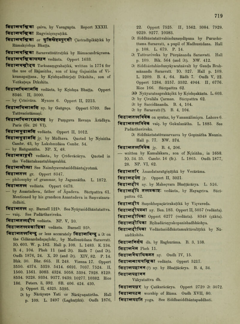 gaiva, by Vasugupta. Report XXXII. f^'U Rugvinipcayatlka. or Qastradipikatika by Ramakrishna Bha^ta. Sarasvatlsutratika by Ramacandra(jraina. vedanta. Oppert 1633. Tarkasamgrabatika, written in 1774 for tbe use of Rajasibba, son of king Gajasiuba of Vi- kramapattana, by Kpishnadhuijatl Dikshita, son of Venkate^a Dikshita. flrTrnTRwn^Tfl!! vedanta, by Krishna Bha^ta. Oppert 8346. II, 3000. — by Qiinivasa. Mysore 6. Oppert II, 2213. ^wi 1 *1 fiij ny. by Gange9a. Oppert 5709. See Tattvaci ntamani. Revana Aradhya. Pumgava Paris (Gr. 26 VI). Hi'S vedanta. Oppert II, 1012. jy. by Madhava. Quoted by Nrisinha Cambr. 43, by Lakshmidasa Cambr. 54. — by Ranganatha. NP. X, 48. Rigvedanta, by Qridevacarya. Quoted in the Vedantakaustubhaprabha. RrrrwTwtfWr See Naimbyavratasiddhantajyotsna. gr. Oppert 8347. — philosophy of grammar, by Jagannatha. L. 1872. Rig lmnT=i vedanta. Oppert 6478. — by Anantadeva, father of Apadeva. Sucipattra 61. Mentioned by his grandson Anantadeva in Samvatsara- dldhiti. Rig IwiriT:! ny. Burnell 121l>. See Nyayasiddhantatattva. — vai9. See Padarthaviveka. vedanta. NP. V, 10. vedanta. Burnell 95b. or less accurately a 0: on the Cidanandada9a9loki, by Madhusudana Sarasvatl. 10. 603. W. p. 182. Hall p. 108. L. 1483. K. 134. B. 4, 104. Pheh 11 (and 0;). Radh 7 (and 0:). Oudh 1876, 24. X, 20 (and 0:). XIV, 82. P. 14. Bhk. 30. Bhr. 665. H. 248. Vienna 17. Oppert 3550. 4374. 5319. 5414. 6691. 7037. 7524. II, 1560. 1561. 3083. 4324. 5058. 5394. 7928. 8129. 8534. 9228. 9334. 9377. 9439. 10277. 10382. Rice 186. Peters. 3, 392. SB. 406. 424. 430. 0; Oppert II, 4325. 5395. 0: by Narayana Yati or Narayanatirtha. Hall p. 109. L. 2497 (Lagbutika). Oudb 1876, 22. Oppert 7525. II, 1562. 3084. 7929. 9229. 9277. 10383. 0: Siddhantatattvabindusamdipana by Purusho- ttama Sarasvatl, a pupil of Madhusudana. Hall p. 108. L. 679. P. 14. 0: Tattvaviveka by Purnananda Sarasvatl. Hall p. 109. Bik. 564 (and 0:). NW. 412. 0: Siddhantabindunyayaratnavall by Gauda Brah- mananda Sarasvatl. 10. 327. Hall p. 109. L. 2209. B. 4, 64. Radh 7. Oudh V, 22. Oppert 1284. 3157. 3532. 4944. II, 6776. Rice 166. Sucipattra 62. 09- Nyayaratnapraka9ika by Krishnakanta. L. 603. 0: by Qivalala Qarman. Sucipattra 62. 0: by Saccidananda. B. 4, 104. 0: by Sarasvatl (?). B. 4, 104. RrrinnnqRi^ on syntax, by Vanamalimi^ra. Labored. vai^. by Gokulanatha. L. 1885. See Padarthaviveka. 0: Siddhantatattvasarvasva by Gopinatha Maunin. Hall p. 77. NW. 374. jy. b. 4, 206. — written by Kamalakara, son of Nrisinha, in 1658. 10. 34. 35. Cambr. 16 (fr.). L. 1865. Oudh 1877, 28. NP. VI, 62. Rl^InlTTfr Anandatarafiginitlka by Vecarama. Oppert II, 3021. Rrrr^TT^^ ny. by Mahe^vara Bhattacarya. L. 516. Rlg Iwtvedanta, by Hayagriva. Suci¬ pattra 62. Rig InT^^ Samskhepa9arlrakatlka by Vi9vaveda. Rig ny. Ben. 183. Oppert II, 5057 (vedanta). Rm«iT^Rl^T Oppert 6277 (vedanta). 8348 (9akta). Rig Brihadaranyakopanishadbhashya* Rr^nT^fW Vedantasiddhantamuktavalitika by Na- nadikshita. Rig I^Rlt§^ dh. by Raghurama. B. 3, 138. Pheh 11. RigM^^lRl^TTfT ny. Oudh IV, 15. Rig vedanta. Oppert 5217. Rm^dwr^^ (?) ny. by Bhattacarya. B. 4, 34. Vakyatattva dh. by ^ankaracarya. Oppert 2729 0: 3072. worship of Rama. Oudh XVII, 80. yoga. See Siddhasiddhantapaddhati.