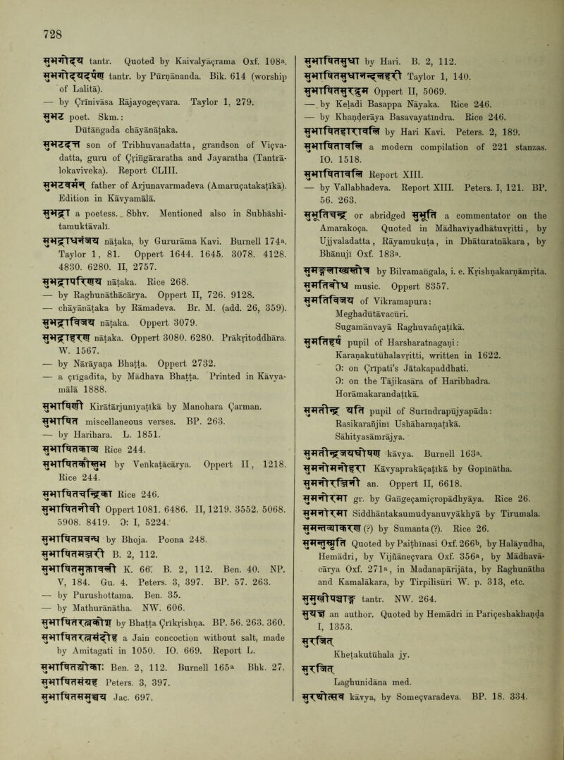 tantr. Quoted by Kaivalyai^rama Oxf. 108^. tantr. by Purnananda. Bik. 614 (worship of Lalita). — by Qi'Inivasa Kajayoge9vara. Taylor 1, 279. poet. Skm.: Dutangada chayanataka. son of Tribhuvanadatta, grandson of Vi9va- datta, guru of Qi'ingS'rai'a'tha and Jayaratba (Tantra- lokaviveka). Report CLIII. father of Arjunavarmadeva (Amaru9atakatika). Edition in Kavyamala. a poetess.. Sbhv. Mentioned also in Subhashi- tamuktavall. nataka, by Gururama Kavi. Burnell 174a. Taylor 1, 81. Oppert 1644. 1645. 3078. 4128. 4830. 6280. II, 2757. nataka. Rice 268. — by Ragbunathacarya. Oppert II, 726. 9128. — chayanataka by Ramadeva. Br. M. (add. 26, 359). nataka. Oppert 3079. nataka. Oppert 3080. 6280. Prakritoddhara. W. 1567. — by Narayana Bhatta. Oppert 2732. — a 9rlgadita, by Madhava Bhatta. Printed in Kavya¬ mala 1888. Kiratarjuniyatlka by Manohara Jarman, miscellaneous verses. BP. 263. — by Harihara. L. 1851. Rice 244. by Venkatacaiya. Oppert II, 1218. Rice 244. Rice 246. Oppert 1081. 6486. II, 1219. 3552. 5068. 5908. 8419. 0: I, 5224. by Bhoja. Poona 248. B. 2, 112. K. 66: B. 2, 112. Ben. 40. NP. V, 184. Gu. 4. Peters. 3, 397. BP. 57. 263. — by Purushottama. Ben. 35. —• by Mathuranatha. NW. 606. by Bhatta gnkrishna. BP. 56. 263. 360. a Jain concoction without salt, made by Amitagati in 1050. 10. 669. Report L. Ben. 2, 112. Burnell 165a Bhk. 27. Peters. 3, 397. Jac. 697. by Hari. B. 2, 112. Taylor 1, 140. Oppert II, 5069. — by Keladi Basappa Nayaka. Rice 246. — by Khanderaya Basavayatindra. Rice 246. by Hari Kavi. Peters. 2, 189. a modern compilation of 221 stanzas. 10. 1518. Report XIII. — by Vallabhadeva. Report XIII. Peters. I, 121. BP. 56. 263. or abridged a commentator on the Amarak09a. Quoted in Madhaviyadhatuvritti, by Ujjvaladatta, Rayamukuta, in Dhaturatnakara, by Bhanuji Oxf. 183^. by Bilvamangala, i. e. Krishnakarnamrita. music. Oppert 8357. of Vikramapura; Meghadutavacuri. Sugaraanvaya Raghuvan9atlka. pupil of Harsharatnagani: Karanakutuhalavritti, written in 1622. 0: on Qnpati’s Jatakapaddhati. 0: on the Tajikasara of Haribhadra. Horamakarandatika. pupil of Surindrapujyapada: Rasikaranjini Ushaharanatika. Sahityasamrajya. kavya. Burnell 163i‘. Kavyapraka9atika by Gopinatha. an. Oppert II, 6618. gr. by Gange9ami9ropadhyaya. Rice 26. Siddhantakaumudyanuvyakhya by Tirumala. (?) by Sumanta(?). Rice 26. Quoted by Paithinasi Oxf. 266l>, byHalayudha, Hemadri, by Vijnane9vara Oxf. 356a, by Madhava- carya Oxf. 271a, in Madanaparijata, by Raghunatha and Kamalakara, by Tirpilisuri W. p. 313, etc. tantr. NW. 264. an author. Quoted by Hemadri in Pari9eshakhanda I, 1353. Khetakutuhala jy. Laghunidana med. kavya, by Some9vai’adeva. BP. 18. 334.