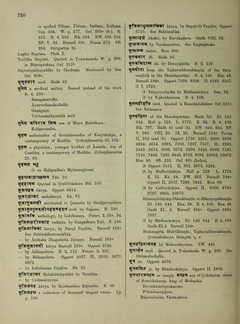 is spelled Uliana, Uhlana, Dallana, Dalhana. Cop. 104. W. p. 277. Oxf. 303a (fr.), K. 212. B. 4, 250. Bik. 651. NW. 590. 594. NP. V, 32. Burnell G3a. Poona 273. SB. 284. Sticlpattra 25. Laghu Su9ruta. Pheh 2. Vriddha SuQruta. Quoted in Todarananda W. p. 290, in Bhavapraka9a Oxf. 311b. Su9rutapatba9uddhi by Candrata. Mentioned by him Oxf. 358a. med. Eadh 33. a medical author. Named instead of his woi’k B. 4, 250: Annapanavidhi. Ayurvedamahodadhi. Gunagunl. Vrittamanikyamala med. son of Mi9ra Mahidhara: Kalapacandra. ambassador of Govindacandra of Kanyakubja, a contemporary of Mankha. Qrlkanthacai'ita 25, 102. a physician, younger brother of Ananda, son of Qambhu, a contemporary of Mankha. Qrlkanthacarita 25, 99. 0: on Halayudha’s Mritasamjivanl. Tiib. 10. Quoted in Qrutibhaskara Bik. 530. kavya. Oppert 6814. mahakavya. Kh. VI. attributed to Qaunaka by Sbadguru9ishya. med. by Sajjana. H. 350. anthology, by Lakshmana. Peters. 3, 35a. 54. vedanta, by Gangadhara Yati. K. 136. kavya, by Naroji Pandita. Burnell 165a. See Suktisadhutvamalika. — by Arohaka Bhagadatta Jalanna. Burnell 165a. kavya Burnell 165a. Oppert 3746. — by Jalhanadeva. B. 2, 112. Peters. 3, 397. — by Bilhanadeva. Oppert 4937. 11, 3553. 5071. 6871. — by Lakshmana Pandita. Bh. 25. Mahabhashyatika by Nrisihha. — by Qeshanarayana. kavya, by Krishnadasa Ka/astha. K. 66. a collection of thousand elegant verses. Qp. p. 100. kavya, by Nagoji (?) Pandita. Oppert 5710. See Suktimalika. bhakti, by Kavitandava. Oudh VIII, 32. by Varahamihira. See Laghujataka. tantra. Rice 300. dh. Eadh 20. dh. by Devayajnika. B. 3, 138. ^fT^n'rTT from the Yajnavaibhavakhanda of the Suta- samhita in the Skandapurana. B. 4, 108. Ben. 48. Burnell 194a. Oppert 7038. 8358. II, 6169. 6507. 0: I, 1725. 0: Tatparyadlpika by Madhavacarya. Ben. 52. , 0: by Yajnabhairava. B. 4, 108. I med. Quoted in Rasarajalakshml Oxf. 321a. See Sutarnava. irrr^ffrTT of the Skandapurana. Mack. 53. 10. 140. 644. Hall p. 123. L. 1776. K. 32. B. 4, 108. Bik. 707. Eadh 41 (and 0:). NW. 444. 464. NP. V, 180. VIII, 20. IX, 20. Burnell 194a Poona II, 252 (and 0:). Oppert 1726. 2261. 3890. 3936. 4264. 4614. 6291. 7039. 7257. 7507. II, 2285. 2443. 2874. 3085. 5072. 5293. 5424. 6508. 7131. 7249. 7463. 7995. 8443. 8792. 8986. 10018. 10072. Rice 80. SB. 233. Oxf 84b (Index). 0: Oppert 3515. II, 365. 2875. 5294. 0: by Madhavacarya. Hall p. 123. L. 1776. K. 32. Kh. 64. NW. 462. Burnell 194a. Oppert II, 2537. 7299. 7842. Rice 80. 0: by Qankaracarya. Oppert II, 6059. 8793. 9797. 9865. 10073. Sutasarnbitayam Jnanakhanda or Jnanayogakhanda. 10. 140. 644. Kbn. 38. B. 4, 108. Ben. 48. Oudh XI, 4. Burnell 194a. Oppert 5981. 7957. 0: by Madhavacarya. 10. 140. 644. B. 4, 108. Oudh XI, 4. Burnell 194a. Brahmagita, Muktikhanda, Yajnavaibhavakhanda, Qivamahatrnya, Sutagita q. v. by Mukunda9raraa. NW. 444. med. Quoted in Todaranada W. p. 290. See Sutamahodadhi. an. Oppert 4673. jy. by Bhaskaracai'ya. Oppert II, 2805. or simply son of Qrlkshetra, client of Kumbhakarna, king of Medapata: Devatamurtiprakarana. Prasadamandana. Rajavallabha Vastu^astra.