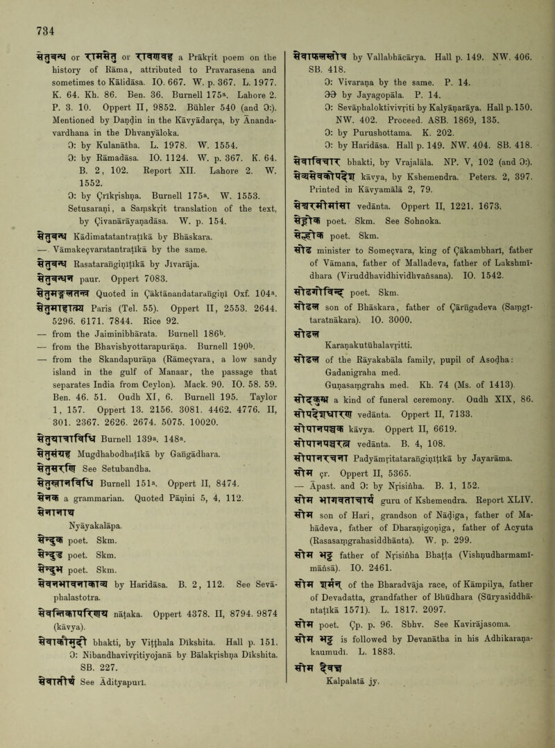 or or a Prakrit poem on tbe history of Rama, attributed to Pravarasena and sometimes to Kalidasa. 10. 667. W. p. 367. L. 1977. K. 64. Kh. 86. Ben. 36. Burnell 175^. Lahore 2. P. 3. 10. Oppert II, 9852. Biihler 540 (and 0:). Mentioned by Dandin in the Kavyadar9a, by Ananda- vardhana in the Dhvanyaloka. 0: by Kulanatha. L. 1978. W. 1554. 0: by Ramadasa. 10. 1124. W. p. 367. K. 64. B. 2, 102. Report XII. Lahore 2. W. 1552. 0: by Qrikrisbna. Burnell 175^. W. 1553. Setusarani, a Saraskrit translation of the text, by Qivanarayanadasa. W. p. 154. Kadimatatantratika by Bhaskai'a. — Vamake9varatantratika by the same. Rasataranginitika by Jivaraja. paur. Oppert 7083. Quoted in Qaktanandatarangini Oxf. 104^. tgTTTfTfiJT Paris (Tel. 55). Oppert II, 2553. 2644. '*5296. 6171. 7844. Rice 92. — from the Jaiminibharata. Burnell 186^. ■— from the Bhavishyottarapurana. Burnell 190^. — from the Skandapurana (Rame9vara, a low sandy island in the gulf of Manaar, the passage that separates India from Ceylon). Mack. 90. 10. 58. 59. Ben. 46. 51. Oudh XI, 6. Burnell 195. Taylor 1, 157. Oppert 13. 2156. 3081. 4462. 4776. II, 301. 2367. 2626. 2674. 5075. 10020. Burnell 139a. 148a. Mugdhabodhatika by Gangadhara. See Setubandha. Burnell 151a. Oppert II, 8474. a grammarian. Quoted Panini 5, 4, 112. Nyayakalapa. poet. Skm. poet. Skm. poet. Skm. by Haridasa. B. 2, 112. See Seva- phalastotra. nataka. Oppert 4378. II, 8794. 9874 (kavya). bhakti, by Vitt,hala Dikshita. Hall p. 151. 0: Nibandhavivritiyojana by Balakrisbna Dikshita. SB. 227. See Adityapurl. by Vallabhacarya. Hall p. 149. NW. 406. SB. 418. 0: Vivarana by the same. P. 14. OO by Jayagopala. P. 14. 0: Sevaphaloktivivriti by Kalyanaraya. Hall p. 150. NW. 402. Proceed. ASB. 1869, 135. 0: by Purushottama. K. 202. 0: by Haridasa. Hall p. 149. NW. 404. SB. 418. bhakti, by Vrajalala. NP. V, 102 (and 0:). kavya, by Ksbemendra. Peters. 2, 397. Printed in Kavyamala 2, 79. Vedanta. Oppert II, 1221. 1673. poet. Skm. See Sohnoka. poet. Skm. minister to Some9vara, king of Qakambharl, father of Vamana, father of Malladeva, father of Lakshml- dhara (Viruddhavidhividhvansana). 10. 1542. poet. Skm. son of Bhaskara, father of Qarngadeva (Saingl- taratnakara). 10. 3000. Karanakutuhalavritti. of the Rayakabala family, pupil of Asodha: Gadanigraha med. Gunasamgraha med. Kh. 74 (Ms. of 1413). a kind of funeral ceremony. Oudh XIX, 86. vedanta. Oppert II, 7133. kavya. Oppert II, 6619. vedanta. B. 4, 108. Padyamritataranginitika by Jayarama. 9r. Oppert II, 5365. — Apast. and 0: by Nrisinha. B. 1, 152. guru of Ksbemendra. Report XLIV. son of Hari, grandson of Nadiga, father of Ma- hadeva, father of Dharanigoniga, father of Acyuta (Rasasamgrahasiddhanta). W. p. 299. father of Nrisinha Bhatta (Vishnudharmaml- mahsa). 10. 2461. of the Bharadvaja race, of Kampilya, father of Devadatta, grandfather of Bhudhara (Suryasiddha- ntatika 1571). L. 1817. 2097. poet. Qp. p. 96. Sbhv. See Kavirajasoma. is followed by Devanatha in his Adhikarana- kaumudi. L. 1883. Kalpalata jy.