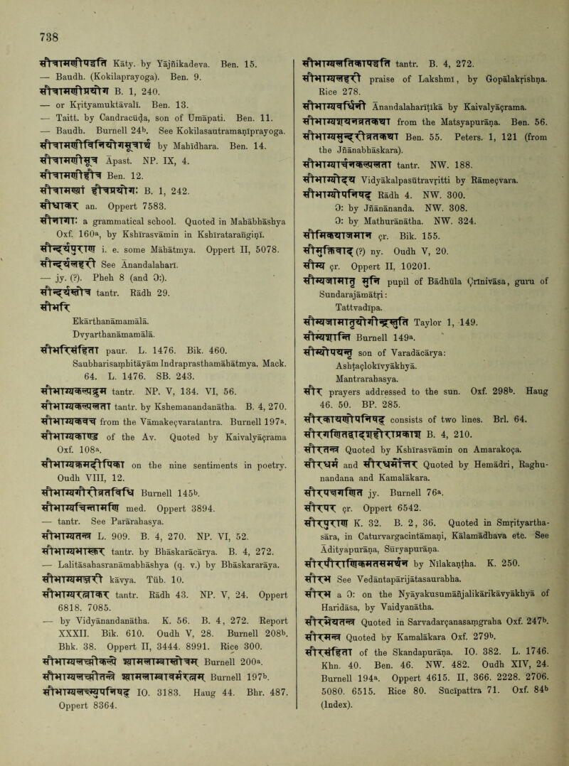 Katy. by Yajnikadeva. Ben. 15. — Baudh. (Kokilaprayoga). Ben. 9. B. 1, 240. — or Krityamuktavall. Ben. 13. — Taitt. by Candracuda, son of Dmapati. Ben. 11. — Baudh. Burnell 24^. See Kokilasautramaniprayoga. by Mahidhara. Ben. 14. Apast. NP. IX, 4. Ben. 12. B. 1, 242. an. Oppert 7583. ^■nn: a gramnaatical school. Quoted in Mahabhashya Oxf. 160a, by Ksbirasvamin in Kshirataranginl. i. e. some Mabatmya. Oppert II, 5078. See Anandalahan. — jy. (?). Pheh 8 (and 0:). tantr. Radh 29. Ekartbanamamala. D vy artb anamam ala. paur. L. 1476. Bik. 460. Saubharisamhitayam Indraprasthamahatmya. Mack. 64. L. 1476. SB. 243. tantr. NP. V, 134. VI, 56. tantr. by Kshemanandanatha. B. 4, 270. from the Vamake9varatantra. Burnell 197®. of the Av. Quoted by Kaivalya9rama Oxf. 108a. on the nine sentiments in poetry. Oudh VIII, 12. Burnell 145b. med. Oppert 3894. — tantr. See Pararahasya. L. 909. B. 4, 270. NP. VI, 52. tantr. by Bhaskaracarya. B. 4, 272. — Lalitasahasranamabhashya (q. v.) by Bhaskararaya. kavya. Tub. 10. tantr. Radh 43. NP. V, 24. Oppert 6818. 7085. — by Vidyanandanatha. K. 56. B. 4, 272. Report XXXII. Bik. 610. Oudh V, 28. Burnell 208b. Bhk. 38. Oppert II, 3444. 8991. Rice 300. Burnell 200a. Burnell 197b. 10. 3183. Haug 44. Bhr. 487. Oppert 8364. tantr. B. 4, 272. praise of Lakshml, by Gopalakrishna. Rice 278. Anandalaharitika by Kaivalya9rama. from the Matsyapurana. Ben. 56. Ben. 55. Peters. 1, 121 (from the Jnanabhaskara). Vidyakalpasutravritti by Rame9vara. Radh 4. NW. 300. 0: by Jnanananda. NW. 308. 0: by Mathuranatha. NW. 324. 9r. Bik. 155. ny. Oudh V, 20. 9r. Oppert II, 10201. pupil of Badhula Qrinivasa, guru of Sundarajamatri: Tattvadipa. Taylor 1, 149. Burnell 149a. son of Varadacarya: Ashta9loklvyakhya. Mantrarahasya. prayers addressed to the sun. Oxf. 298b. Haug 46. 50. BP. 285. consists of two lines. Brl. 64. B. 4, 210. Quoted by Ksbirasvamin on Amarako9a. and Quoted by Hemadri, Raghu- nandana and Kamalakara. jy. Burnell 76a. 9r. Oppert 6542. K. 32. B. 2, 36. Quoted in Smrityartha- sara, in Caturvargacintamani, Kalamadhava etc. See Adityapurana, Suryapurana. by Nilakantha. K. 250. See Vedantaparijatasaurabha. a 0: on the Nyayakusumanjalikarikavyakhya of Haridasa, by Vaidyanatha. Quoted in Sarvadar9anasaingraha Oxf. 247b. Quoted by Kamalakara Oxf. 279b. of the Skandapurana. 10. 382. L. 1746. Khn. 40. Ben. 46. NW. 482. Oudh XIV, 24. Burnell 194a. Oppert 4615. II, 366. 2228. 2706. 5080. 6515. Rice 80. Sucipattra 71. Oxf. 84b (Index).