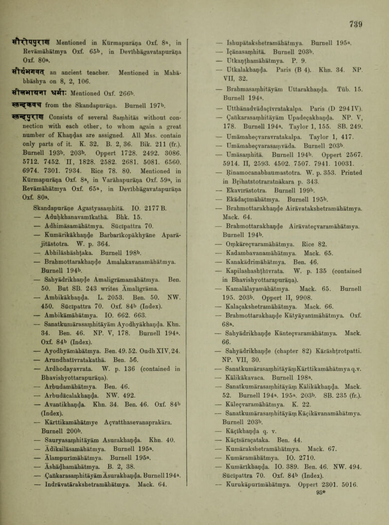^Mentioned in KOrmapurana Oxf. 8®, in Revainahatmya Oxf. 65t>, in Devibbagavatapurana Oxf. 80a. an ancient teacher. Mentioned in Maha- bhashya on 8, 2, 106. Mentioned Oxf. 266**. from the Skandapuiana. Burnell 197l>. Consists of several Sambitas without con¬ nection with each other, to whom again a great number of Kha^das are assigned. All Mss. contain only parts of it. K. 32. B. 2, 36. Bik. 211 (fr.). Burnell 193b. 203b Oppert 1728. 2492. 3086. 5712. 7452. II, 1828. 2582. 2681. 5081. 6560. 6974. 7301. 7934. Rice 78. 80. Mentioned in Kurmapurana Oxf. 8a, in Varahapurana Oxf. 59a, in Revamahatmya Oxf. 65a, in Devibbagavatapurana Oxf. 80a. Skandapurane Agastyasatnhita. 10. 2177 B. — Aduhkhanavamikatha. Bhk. 15. — Adhimasamahatmya. Sucipattra 70. — Kumarikakhande Barbarlkopakhyane Apara- jitastotra. W. p. 364. — Abhilashashtaka. Burnell 198b. — Brahmottarakhande Amalakavanamahatmya. Burnell 194b. — Sabyadrikhande Amaligramamahatraya. Ben. 50. But SB. 243 writes Amaligrama. — Ambikakhanda. L. 2053. Ben. 50. NW. 450. Sucipattra 70. Oxf. 84b (Index). — Ambikamabatmya. 10. 662. 663. — Sanatkumarasarnhitayam Ayodhyakhanda. Khn. 34. Ben. 46. NP. V, l78. Burnell 194a. Oxf. 84b (Index). — Ayodhyamahatmya. Ben. 49. 52. OudhXIV, 24. — Arundhativratakatha. Ben. 56. — Ardhodayavrata. W. p. 136 (contained in Bhavishyottarapurana). — Arbudamahatmya. Ben. 46. — Arbudacalakhanda. NW. 492. — Avantikhanda. Khn. 34. Ben. 46. Oxf. 84b (Index). — Karttikamabatmye Aijvatthasevanaprakara. Burnell 200b. — Sauryasamhitayam Asurakbanda. Khn. 40. — Adikailasamahatmya. Burnell 195a. — Alampurimahatmya. Burnell 195a. — Asbadhamahatmya. B. 2, 38. — QankarasamhitayamAsurakbanda. Bui'nell 194a. — Indravatarakshetramabatmya. Mack. 64. — Ishupatakshetramahatmya. Burnell 195«. — I(;anasamhita. Burnell 203b. — Utkanthamabatmya. P. 9. — Utkalakbanda. Paris (B 4). Khn. 34. NP. VII, 32. — Brabmasamhitayani Uttarakhanda. Tiib. 15. Burnell 194a. — Utthanadvada9lvratakalpa. Paris (D 294IV). — Qankarasambitayam Upadepakbanda. NP. V, 178. Burnell 194a. Taylor 1, 155. SB. 249. — Umaraabe^varavratakalpa. Taylor 1, 417. — TJmamabe9varasainvada. Burnell 203b. — Umasarahita. Burnell 194b. Oppert 2567. 5914. II, 2593. 4502. 7507. 7941. 10031. — Rinamocanabhaumastotra. W. p. 353. Printed in Brihatstotraratnakara p. 343. — Ekavirastotra. Burnell 199b. — Ekada9lmabatmya. Burnell 195b. — Brahmottarakhande Airavatakshetramahatmya. Mack. 64. — Brahmottarakhande Airavate9varamahatmya. Burnell 194b. — Omkare9varamabatmya. Rice 82. — Kadambavanamahatmya. Mack. 65. — Kanakadrimahatmya. Ben. 46. — Kapilashashthivrata. W. p. 135 (contained in Bhavishyottarapurana). — Kamalalayamahatmya. Mack. 65. Burnell 195. 203b. Oppert II, 9908. — Kala9akshetramahatmya. Mack. 66. — Brahmottarakhande Katyayanimahatmya. Oxf. 68a. — Sabyadrikhande Kante9varamahatmya. Mack. 66. — Sabyadrikhande (chapter 82) Karashtrotpatti. NP. VII, 30. — SanatkumarasarahitayaniKarttikamahatmya q.v. — Kalikakavaca. Burnell 198®. — Sanatkumarasarnhitayam Kalikakbanda. Mack. 52. Burnell 194*. 195a. 203b. SB. 235 (fr.). — Kale9varamabatmya. K. 22. — Sanatkumarasarnhitayam Ka9ikavanamahatmya. Burnell 203b. — Ka9ikhanda q. v. — Ka9isara9ataka. Ben. 44. — Kumarakshetramahatmya. Mack. 67. — Kumaramahatmya. 10. 2710. — Kumarikhanda. 10. 389. Ben. 46. NW. 494. Sucipattra 70. Oxf. 84b (Index). — Kurukapurimahatmya. Oppert 2301. 5016. 93*