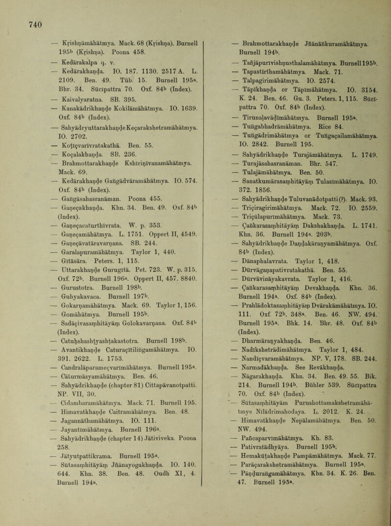 — Krishnamahatmya. Mack. 68 (Krishna). Burnell 1951> (Krishna). Poona 458. — Kedarakalpa q. v. — Kedarakhanda. 10. 187. 1130. 2517 A. L. 2109. Ben. 49. Tiib. 15. Burnell 195a. Bhr. 34. Sucipattra 70. Oxf. 84^ (Index). — Kaivalyaratna. SB. 395. — Kanakadrikhande Kokilamahatmya. 10. 1639. Oxf. 841j (Index). — SahyadryuttarakhandeKe9arakshetramahatmya. 10. 2702. — KotiQvarIvratakatha. Ben. 55. — Ko9alakhanda. SB. 236. — Brahmottarakhande Kshirinivanamahatmya. Mack. 69. — Kedarakhande Gangadvaramahatmya. 10. 574. Oxf 84l> (Index). — Gangasahasranaman. Poona 455. — Gane9akhanda. Khn. 34. Ben. 49. Oxf 84'> (Index). — Gane9acaturthivrata. W. p. 353. — Gane9amahatmya. L. 1751. Oppert II, 4549. — Gane9avataravarnana. SB. 244. — Garalapuramahatmya. Taylor 1, 440. — Gitasara. Peters. 1, 115. — Uttarakhande Gurugita. Pet. 723. W. p. 315. Oxf 72b. Burnell 196*^. Oppert II, 457. 8840. — Gurustotra. Burnell 198b. — Guhyakavaca. Burnell 197b. — Gokarnamahatmya. Mack. 69. Taylor 1, 156. — Gomahatmya. Burnell 195b. — Sada9ivasaTnhitayam Golokavarnana. Oxf 84b (Index). — Catuhshashtyashtakastotra. Burnell 198b. — Avantikhande Catura9itilinganQahatniya. 10. 391. 2622. L. 1753. — Candralaparaine9varlmahatinya. Burnell 195^. — Caturraasyamahatmya. Ben. 46. — Sahyadrikhande (chapter 81) Cittapavanotpatti. NP. VII, 30. — Cidanibaramahatmya. Mack. 71. Burnell 195. — Himavatkhande Caitramahatinya. Ben. 48. — Jagannathamahatmya. 10. 111. — Jayantlmahatmya. Bnrnell 196a. — Sahyadrikhande (chapter 14) Jativiveka. Poona 258. — .latyutpattikrama. Burnell 195a. — Sutasainhitayam Jnanayogakhanda. 10. 140. 644. Khn. 38. Ben. 48. Oudh XI, 4. Burnell 194a. — Brahmottarakhande Jnanankuramabatmya. Burnell 194b. — Tanjapurivishnusthalamahatmya. Burnell 195b. — Tapastirthamahatmya. Mack. 71. — Talpagirimahatmya. 10. 2574. — Tapikhanda or Tapimahatmya. 10. 3154. K. 24. Ben. 46. Gu. 3. Peters. 1,115. Suci¬ pattra 70. Oxf 84b (Index). — Tirunalavadimahatmya. Burnell 195a. — Tungahhadramahatmya. Rice 84. — Tungadrimahatmya or Tunga9ailamahatmya. 10. 2842. Burnell 195. — Sahyadrikhande Turajamahatmya. L. 1749. — Turajasahasranaman. Bhr. 547. — Tulajamahatmya. Ben. 50. — Sanatkumarasamhitayam Tulasimahatmya. 10. 372. 1856. — Sahyadrikhande Tuluvanadotpatti(?). Mack. 93. — Tri9iragirimahatmya. Mack. 72. 10. 2559. — Tri9ulapurlmahatmya. Mack. 73. — Qankarasamhitayam Dakshakhanda. L. 1741. Khn. 36. Burnell 194a. 203b. — Sahyadrikhande Dan,dakaranyamahatmya. Oxf 84b (Index). — Danaphalavrata. Taylor 1, 418. — Durvaganapativratakatha. Ben. 55. — Durvavinayakavrata. Taylor 1, 416. — Qankarasamhitayam Devakhanda. Khn. 36. Burnell 194a. Oxf 84b (Index). — Prahladoktasamhitayam Dvarakamahatmya. 10. 111. Oxf 72b. 348a. Ben. 46. NW. 494. Burnell 195a. Bhk. 14. Bhr. 48. Oxf 84b (Index). — Dharmaranyakhanda. Ben. 46. — Nadikshetradiraahatmya. Taylor 1, 484. — Nandl9varamahatmya. NP. V, 178. SB. 244. — Narmadakhanda. See Revakhanda. — Nagarakhanda. Khn. 34. Ben. 49. 55. Bik. 214. Burnell 194b. Biihler 539. Sucipattra 70. Oxf 84b (Index). '— Sutasainhitayam Purushottamakshetramaha- tmye Niladrimahodaya. L. 2012. K. 24. — Himavatkhande Nepalamahatmya. Ben. 50. NW. 494. — Pancaparvimahatmya. Kh. 83. — Pativratadhyaya. Burnell 195b. — Hemakutakhande Pampamahatmya. Mack. 77. — Para9arakshetramahatmya. Burnell 195^. — Pandurangamahatmya. Khn. 34. K. 26. Ben. 47. Burnell 195a.