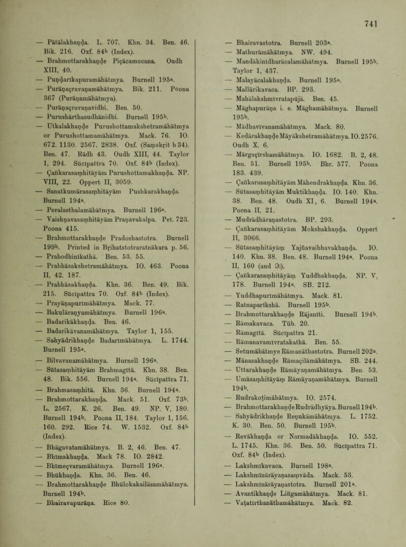 — Patalakhanda. L. 707. Klin. 34. Ben. 46. Bik. 216. Oxf. 84b (Index). — Brabmottarakhande Piijacamocana. Oudh XIII, 40. — Pmjdarlkapuramahatmya. Burnell 195“. — Purana9ravananiahatmya. Bik. 211. Poona 367 (Puranamahatinya). — Puranaijravanavidhi. Ben. 50. — Purusharthasudhanidhi. Burnell 195b. — Utkalakhande Purushottamaksbetramahatmya or Purushottamamahatmya. Mack. 76. 10. 672. 1130. 2567. 2838. Oxf. (Samskrit b 34). Ben. 47. Kadb 43. Oudb XIII, 44. Taylor I, 294. Sucipattra 70. Oxf. 84b (Index). — (^lankarasambitayam Purusbottamakbanda. NP. VIII, 22. Oppert II, 3059. — Sanatkumarasambitayam Pusbkarakbanda. Burnell 194®. — Peralastbalamabatmya. Burnell 196«. — Vaisbnavasambitayam Pranavakalpa. Pet. 723. Poona 415. — Brabmottarakbande Pradosbastotra. Burnell 199b. Printed in Bribatstotraratnakara p. 56. — Prabodbinikatba. Ben. 53. 55. — Prabbasaksbetramabatmya. 10. 463. Poona II, 42. 187. — Prabbasakbanda. Kbn. 36. Ben. 49. Bik. 215. Sucipattra 70. Oxf. 84b (Index). — Prayanapurlinabatmya. Mack. 77. — Bakularanyamabatmya. Burnell 196®. — Badarikakban^a. Ben. 46. — Badarikavanamabatmya. Taylor 1, 155. — Sabyadrikbande Badarlmabatmya. L. 1744.' Burnell 195a. — Bilvavanamabatmya. Burnell 196a. — Sutasambitayam Brabmagita. Kbn. 38. Ben. 48. Bik. 556. Burnell 194a. Sucipattra 71. — Brabmasambita. Kbn. 36. Biu'nell 194a. — Brabmottarakbanda. Mack. 51. Oxf. 73b. L. 2567. K. 26. Ben. 49. NP. V, 180. Burnell 194b. Poona II, 184. Taylor 1, 156. 160. 292. Rice 74. W. 1532. Oxf. 84b (Index). — Bbagavatamabatmya. B. 2, 46. Ben. 47. — Bbimakbanda. Mack 78. 10. 2842. — Bbime^varanaabatmya. Burnell 196a. — Bbukbanda. Kbn. 36. Ben. 46. — Brabmottarakbande Bbulokakailasamabatmya. Burnell 194b. — Bbairavapurana. Rice 80. — Bbairavastotra. Burnell 203a. — Matburaraabatmya. NW. 494. — Mandakinidbaracalamabatmya. Burnell 195b. Taylor 1, 437. — Malayacalakbanda. Burnell 195*. — Mallarikavaca. BP. 293. — Mabalaksbmivratapuja. Ben. 45. — Magbapurana i. e. Magbamabatmya. Burnell 195b. — Madbavivanamabatmya. Mack. 80. — KedarakbandeMayaksbetramabatmya. 10.2576. Oudb X. 6. — Marga^irsbamabatmya. 10. 1682. B. 2, 48. Ben. 51. Burnell 195b. Bbr. 577. Poona 183. 439. — Qankarasambitayam Mabendrakbanda. Kbn. 36. — Sutasambitayam Muktikhanda. 10. 140. Kbn. 38. Ben. 48. Oudb XI, 6. Burnell 194a. Poona II, 21. — Mudradbaranastotra. BP. 293. — Qankarasambitayam Moksbakbanda. Opnert II, 3066. — Sutasambitayam Yajuavaibbavakbanda. 10. ^ 140. Kbn. 38. Ben. 48. Burnell 194®. Poona II, 160 (and 0;). — Qankarasambitayam Yuddbakbanda. NP. V, 178. Burnell 194a. SB. 212. — Yuddbapurlmabatmya. Mack. 81. — Ratnapariksba. Burnell 195b. — Brabmottarakbande Rajaniti. Burnell 194b. — Ramakavaca. Tiib. 20. — Ramagita. Sucipattra 21. — Ramanavamivratakatba. Ben. 55. — Setumabatmye Rarnanatbastotra. Burnell 202a. — Manasakbande Ramaijilamabatmya. SB. 244. — Uttarakbande Ramayanamabatmya. Ben. 53. — Umasambitayam Ramayanamabatmya. Burnell 194b. — Rudrakotimabatmya. 10. 2574. — Brabmottarakbande Rudradbyaya. Burnell 194b. — Sabyadrikbande Renukamabatmya. L. 1752. K. 30. Ben. 50. Burnell 195b. — Revakbanda or Narmadakbanda. 10. 552. L. 1745. Kbn. 36. Ben. 50. Sucipattra 71. Oxf. 84b (Index). — Laksbmikavaca. Burnell 198*. — Laksbminarayanasamvada. Mack. 53. — Laksbminarayanastotra. Burnell 201*. — Avantikbande Lingamabatmya. Mack. 81. — Vatatirtbanatbamabatmya. Mack. 82.