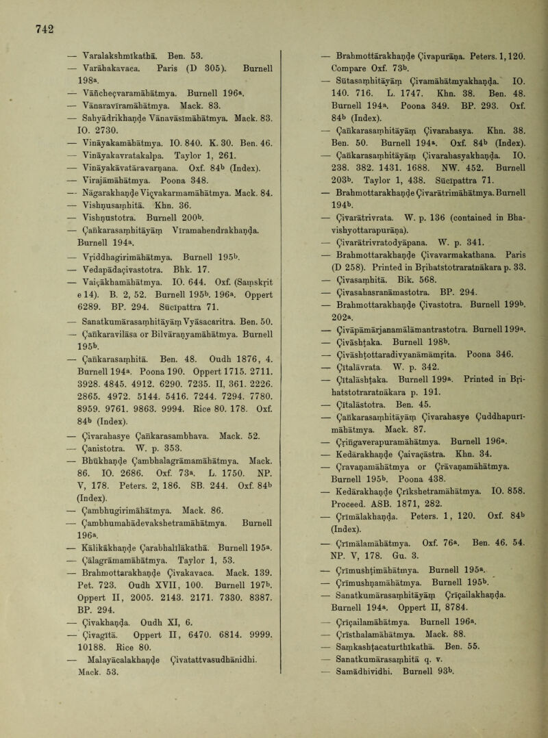 — Varalakshmikatha. Ben. 53. — Varahakavaca. Paris (D 305). Burnell 198a. — Vanclie9vararaabatmya. Burnell 196a. — Vanaraviramabatmya. Mack. 83. — Sabyadrikbande Vanavasimabatmya. Mack. 83. 10. 2730. — Vinayakamabatmya. 10. 840. K. 30. Ben. 46. — Vinayakavratakalpa. Taylor 1, 261. — Vinayakavataravarnana. Oxf. 84b (Index). — Virajamabatmya. Poona 348. — Nagarakbande Vi^vakarmamabatmya. Mack. 84. — Visbnusarpbita. Kbn. 36. — Visbnustotra. Burnell 200b. — (^ankarasambitayam Viramabendrakbanda. Burnell 194a. — Vriddbagirimabatmya. Burnell 195b. — Vedapada^ivastotra. Bbk. 17. — Vai^akbamabatmya. 10. 644. Oxf. (Sainskrit e 14). B. 2, 52. Burnell 195b. 196a. Oppert 6289. BP. 294. Sucipattra 71. — SanatkumarasambitayamVyasacaritra. Ben. 50. — Qankaravilasa or Bilvaranyamabatmya. Bui'nell 195b. — Qankarasambita. Ben. 48. Oudb 1876, 4. Burnell 194a. Poona 190. Oppert 1715. 2711. 3928. 4845. 4912. 6290. 7235. II, 361. 2226. 2865. 4972. 5144. 5416. 7244. 7294. 7780. 8959. 9761. 9863. 9994. Rice 80. 178. Oxf 84b (Index). — Qivarabasye Qankarasambbava. Mack. 52. — (^anistotra. W. p. 353. — Bbukbande (^ambbalagramamabatmya. Mack. 86. 10. 2686. Oxf 73a. L. 1750. NP. V, 178. Peters. 2, 186. SB. 244. Oxf 84b (Index). — Qambbugirimabatmya. Mack. 86. — ^ambbumabadevaksbetramabatmya. Burnell 196a. — Kalikakbande ^arabballlakatba. Burnell 195a. — Qalagramamabatmya. Taylor 1, 53. — Brabmottarakbande Qivakavaca. Mack. 139. Pet. 723. Oudb XVII, 100. Burnell 197b. Oppert II, 2005. 2143. 2171. 7330. 8387. BP. 294. — Qivakbanda. Oudb XI, 6. — Oppert II, 6470. 6814. 9999. 10188. Rice 80. — Malayacalakbande ^ivatattvasudbanidbi. Mack. 53. — Brabmottarakbande Qivapurana. Peters. 1,120. Compare Oxf 73b. — Sutasambitayam (^ivamabatmyakbanda. 10. 140. 716. L. 1747. Kbn. 38. Ben. 48. Burnell 194a. Poona 349. BP. 293. Oxf 84b (Index). — (^ankarasambitayam Qivarabasya. Kbn. 38. Ben. 50. Burnell 194a. Oxf 84b (Index). — Qankarasambitayam Qivarabasyakbanda. 10. 238. 382. 1431. 1688. NW. 452. Burnell 203b. Taylor 1, 438, Sucipattra 71. — Brabmottarakbande Civaratrimabatmya. Burnell 194b. — Qivaratrivrata. W. p. 136 (contained in Bba- visbyottarapurana). — Qivaratrivratodyapana. W. p. 341. — Brabmottarakbande Qivavarmakatbana. Paris (D 258). Printed in Bribatstotraratnakara p. 33. — Qivasambita. Bik. 568. — Qivasabasranamastotra. BP. 294. — Brabmottarakbande Qivastotra. Burnell 199b. 202a. — Qivapamarjanamalamantrastotra. Burnell 199a. — Qivasbtaka. Burnell 198b. — ^ivasbtottaradivyanamamrita. Poona 346. Qltalavrata. W. p. 342. — Qltalasbtaka. Burnell 199a. Printed in Bri- batstotraratnakai'a p. 191. — Qitalastotra. Ben. 45. — (Qankarasambitayam ^ivarabasye (Quddbapuri- mabatmya. Mack. 87. — (Qringaverapuramabatmya. Burnell 196a. — Kedarakbande (Qaiva^astra. Kbn. 34. — (Qravanamabatmya or Qravanamabatmya. Burnell 195b. Poona 438. — Kedarakbande ^rlksbetramabatmya. 10. 858. Proceed. ASB. 1871, 282. — (Qrimalakbanda. Peters. 1, 120. Oxf 84b (Index). — (Qrlmalamabatmya. Oxf 76a. Ben. 46. 54. NP. V, 178. Gu. 3. — Qrimusbtimabatmya. Burnell 195a. — Qrlmusbnamabatmya. Burnell I95b. — Sanatkumarasambitayam (Qrl^ailakbanda. Burnell 194a. Oppert II, 8784. — ^ri9ailamabatmya. Burnell 196a. — (Qrlstbalamabatmya. Mack. 88. — Samkasbtacaturtbikatba. Ben. 55. — Sanatkumarasambita q. v. — Samadhividhi. Burnell 93b.