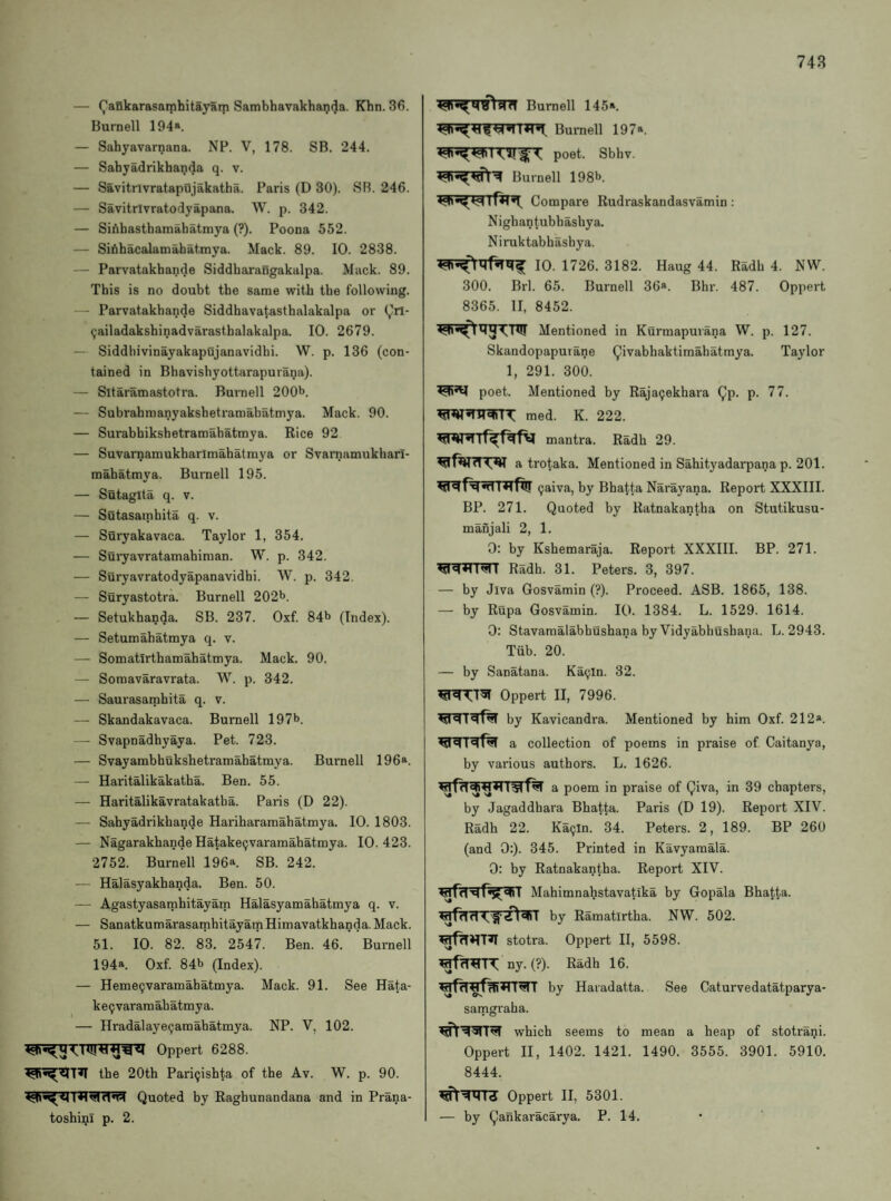 748 — (^aBkarasaiphitayarp Sambhavakhanda. Khn. 36. Burnell 194». — Sahyavarnana. NP. V, 178. SB. 244. — Sahyadrikhanda q. v. — Savitrlvratapujakatha. Paris (D 30). SB. 246. — Savitrivratodyapana. W. p. 342. — SiAhasthamabatmya (?). Poona 552. — Sifihacalamahatmya. Mack. 89. 10. 2838. — Parvatakhande Siddharangakalpa. Mack. 89. This is no doubt the same with the following. — Parvatakhande Siddhavatasthalakalpa or (^rl- (;ailadakshinadvarasthalakalpa. 10. 2679. — Siddhivinayakapujanavidhi. W. p. 136 (con¬ tained in Bhavishyottarapurana). — Sitaramastotra. Burnell 200b. — Subrahmanyakshetramahatmya. Mack. 90. — Surahhikshetramahatmya. Rice 92 — Suvarnamukharlmahatmya or Svarnamukharl- mahatmya. Burnell 195. — Sutagita q. v. — Sutasamhita q. v. — Suryakavaca. Taylor 1, 354. — Suryavratamahinian. W. p. 342. — Suryavratodyapanavidhi. W. p. 342. — Suryastotra. Burnell 202b. — Setukhanda. SB. 237. Oxf. 84b (Index). — Setumahatmya q. v. — Somatirthamahatmya. Mack. 90. — Somavaravrata. W. p. 342. — Saurasamhita q. v. — Skandakavaca. Burnell 197b. — Svapnadhyaya. Pet. 723. — Svayambhukshetramahatmya. Burnell 196®. — Haritalikakatha. Ben. 55. — Haritalikavratakatha. Paris (D 22). — Sahyadrikhande Harihararaahatmya. 10. 1803. — Nagarakhande Hatake(;varamahatmya. 10.423. 2752. Burnell 196^. SB. 242. — Halasyakhanda. Ben. 50. — Agastyasamhitayam Halasyamahatmya q. v. — SanatkumarasarnhitayainHimavatkhanda.Mack. 51. 10. 82. 83. 2547. Ben. 46. Burnell 194a. Oxf. 84b (Index). — Heme9varamahatmya. Mack. 91. See Hata- keijvaramahatmya. — Hradalayeijamahatmya. NP. V, 102. Oppert 6288. the 20th Pari9ishta of the Av. W. p. 90. Quoted by Raghunandana and in Prana- toshini p. 2. Burnell 145*. Burnell 197*. poet. Sbhv. Burnell 198b. Compare Rudraskandasvamin : Nighantubhashya. Niruktabhashya. 10. 1726. 3182. Haug 44. Radh 4. NW. 300. Brl. 65. Burnell 36®. Bhr. 487. Oppert 8365. II, 8452. Mentioned in Kurmapurana W. p. 127. Skandopapurane (^ivabhaktimahatmya. Taylor 1, 291. 300. poet. Mentioned by Raja^ekhara ^p. p. 77. med. K. 222. mantra. Radh 29. a trotaka. Mentioned in Sahityadarpana p. 201. 9aiva, by Bhalta Narayana. Report XXXIII. BP. 271. Quoted by Ratnakantha on Stutikusu- mahjali 2, 1. 0: by Kshemaraja. Report XXXIII. BP. 271. Radh. 31. Peters. 3, 397. — by Jiva Gosvamin (?). Proceed. ASB. 1865, 138. — by Rupa Gosvamin. 10. 1384. L. 1529. 1614. 0: Stavamalabbushana by Vidyabhushana. L. 2943. Tiib. 20. — by Sanatana. Ka^In. 32. Oppert II, 7996. by Kavicandra. Mentioned by him Oxf. 212». a collection of poems in praise of Caitanya, by various authors. L. 1626. a poem in praise of Qiva, in 39 chapters, by Jagaddhara Bhatta. Paris (D 19). Report XIV. Radh 22. Ka9ln. 34. Peters. 2, 189. BP 260 (and 0:). 345. Printed in Kavyamala. 0: by Ratnakantha. Report XIV. Mahimnahstavatika by Gopala Bhatta. ^dll by Ramatirtha. NW. 502. stotra. Oppert II, 5598. ny. (?). Radh 16. by Haiadatta. See Caturvedatatparya- samgraha. which seems to mean a heap of stotrani. Oppert II, 1402. 1421. 1490. 3555. 3901. 5910. 8444. Oppert II, 5301. — by (^ankaracarya. P. 14.